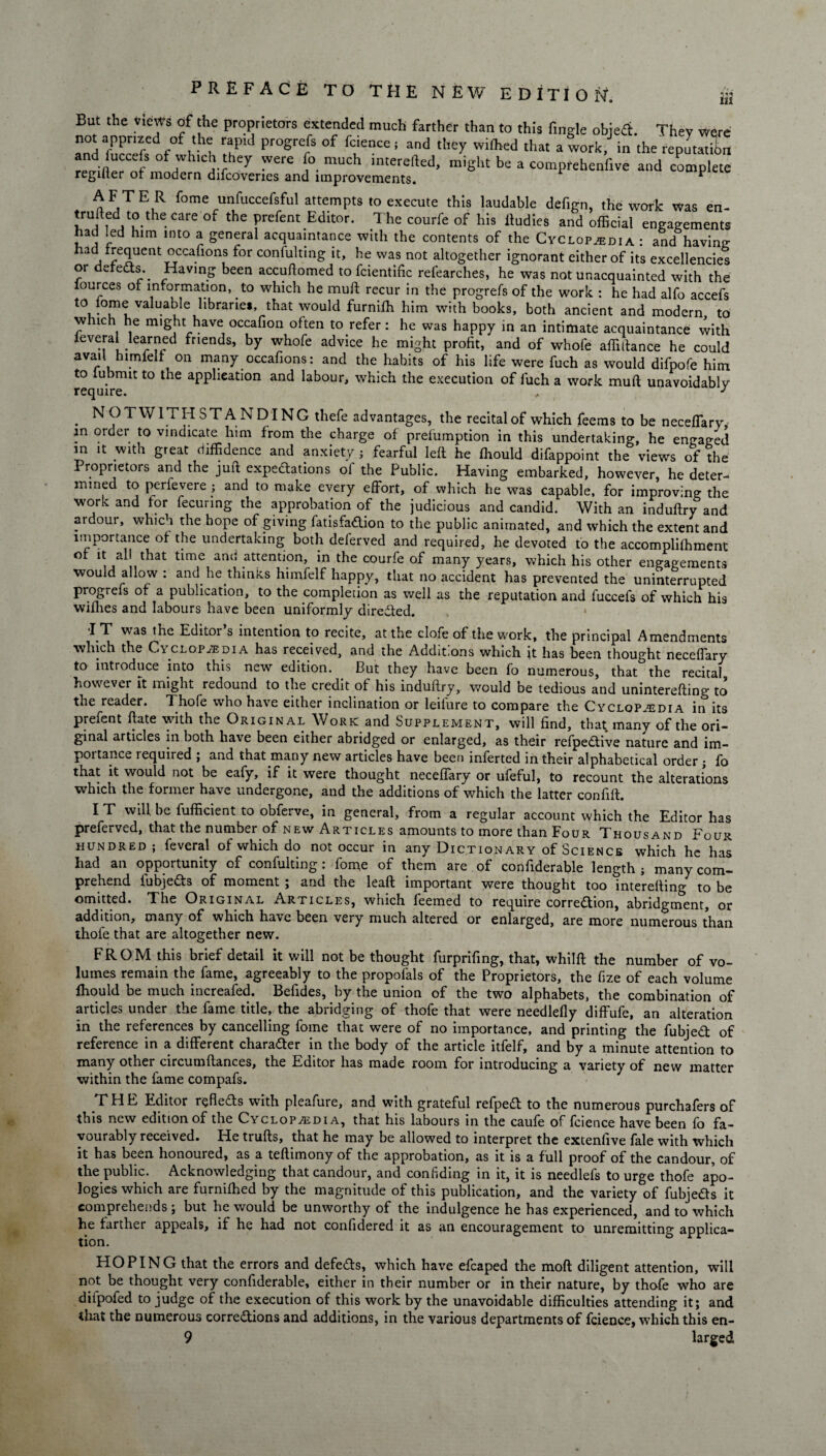 Ill But the views of the proprietors extended much farther than to this Tingle objefit. They were not apprized of the rapid progrefs of fcience ; and they wilhed that a work, in the repLtL renil erCnfS 'Vere much interefted’ be a compfehenfive and complete reguter or modern difcoveries and improvements. * AFTE R Tome unfuccefsful attempts to execute this laudable defign, the work Was en- trufted to^ the care of the prefent Editor. The courfe of his ftudies and official engagements had led him into a general acquaintance with the contents of the Cyclopaedia : and having; had frequent occafions for confulting it, he was not altogether ignorant either of its excellencies or dereCts.. Having been accuftomed to fcientific refearches, he was not unacquainted with the lources ot information, to which he mu ft recur in the progrefs of the work : he had alfo accefs valuable libraries, that would furnifh him with books, both ancient and modern to which he might have occafion often to refer: he was happy in an intimate acquaintance with ieveral learned friends, by whofe advice he might profit, and of whofe affiftance he could avail himfelf on many occafions: and the habits of his life were fuch as would difpofe him require1^ ^ ^ applieatl0n and labour' which the execution of luch a work mud unavoidably . NOTWITHSTANDING thefe advantages, the recital of which feems to be neceffary, in order to vindicate him from the charge of prelumption in this undertaking, he engaged in it with great diffidence and anxiety; fearful left he ffiould difappoint the views of the Proprietors and the juft expectations of the Public. Having embarked, however, he deter¬ mined to perfevere ; and to make every effort, of which he was capable, for improving the work and for fecunng the approbation of the judicious and candid. With an induftry and ardoui, which the hope of giving fatisfadtion to the public animated, and which the extent and importance of the undertaking both deferved and required, he devoted to the accompliffiment of it all that time amt attention, in the courfe of many years, which his other engagements would allow : and he thinks himfelf happy, that no accident has prevented the uninterrupted progrefs of a publication, to the completion as well as the reputation and fuccefs of which his wifhes and labours have been uniformly diredfed. ■IT was the Editor’s intention to recite, at the clofe of the work, the principal Amendments which the C\ clopaedia has received, and the Addit.ons which jt has been thought neceffary to introduce into this new edition. _ But they have been fo numerous, that the recital however ft might redound to the credit of his induftry, would be tedious and uninterefting to the reader. Thofe who have either inclination or leiiure to compare the Cyclopaedia in its prefent ftate with the Original Work and Supplement, will find, that many of the ori¬ ginal articles in both have been either abridged or enlarged, as their refpedtive nature and im¬ portance required ; and that many new articles have been inferred in their alphabetical order ; fo that it would not be eafy, if it were thought neceffary or ufeful, to recount the alterations which the former have undergone, and the additions of which the latter confift. I T will he fufficient to obferve, in general, from a regular account which the Editor has preferved, that the number of new Articles amounts to more than Four Thousand Four hundred ; feveral of which do not occur in any Dictionary of Science which he has had an opportunity of confulting : fome of them are of confiderable length ; many com¬ prehend fubjefts of moment ; and the leaft important were thought too interefting to be omitted. The Original Articles, which feemed to require correction, abridgment, or addition, many of which have been very much altered or enlarged, are more numerous than thofe that are altogether new. FROM this brief detail it will not be thought furprifing, that, whilft the number of vo¬ lumes remain the fame, agreeably to the propofals of the Proprietors, the fize of each volume ffiould be much increafed. Befides, by the union of the two alphabets, the combination of articles under the fame title, the abridging of thofe that were needlefly diffufe, an alteration in the references by cancelling fome that were of no importance, and printing the fubjeCl of reference in a different character in the body of the article itfelf, and by a minute attention to many other circumftances, the Editor has made room, for introducing a variety of new matter within the fame compafs. THE Editor reflects with pleafure, and with grateful refped to the numerous purchafers of this new edition of the Cyclopaedia, that his labours in the caufe of fcience have been fo fa¬ vourably received. He trufts, that he may be allowed to interpret the extenfive fale with which it has been honoured, as a teftimony of the approbation, as it is a full proof of the candour, of the public. Acknowledging that candour, and confiding in it, it is needlels to urge thofe apo¬ logies which are furniffied by the magnitude of this publication, and the variety of fubjedts it comprehends; but he would be unworthy of the indulgence he has experienced, and to which he farther appeals, if he had not confidered it as an encouragement to unremitting applica¬ tion. HOPING that the errors and defers, which have efcaped the moft diligent attention, will not be thought very confiderable, either in their number or in their nature, by thofe who are difpofed to judge of the execution of this work by the unavoidable difficulties attending it; and that the numerous corrections and additions, in the various departments of fcience, which this en- 9 larged