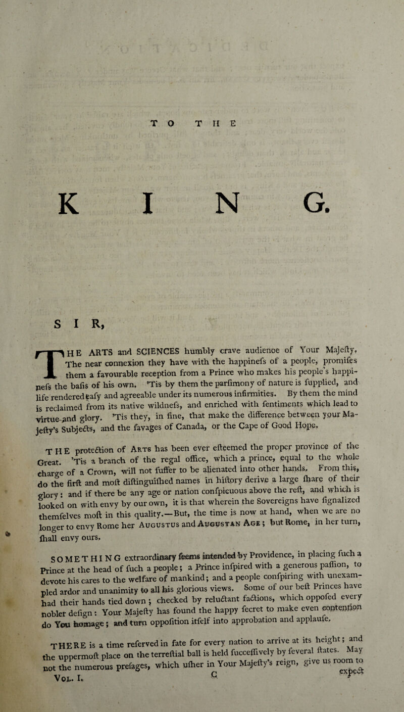 S I R, THE ARTS and SCIENCES humbly crave audienoe of Your Majefty. The near connexion they have with the happinefs of a people, promifes them a favourable reception from a Prince who makes his people’s happi- pefs the bafis of his own, ’Tis by them the parfimony of nature is fupplied, and life rendered eafy and agreeable under its numerous infirmities. By them the mind is reclaimed from its native wildnefs, and enriched with fentiroents which lead to virtue-and glory. ’Tis they, in fine, that make the difference between your Ma- iefty’s Subjects, and the favages of Canada, or the Cape of Good Hope. THE proteaion of Arts has been ever efteemed the proper province of the Great ’Tis a branch of the regal office, which a prince, equal to the whole charge of a Crown, will not fuffer to be alienated into other hands. From this, do the firft and moft diftinguiffied names in hiftory derive a large ffiare of their glory • and if there be any age or nation confpicuous above the reft, and which is looked on with envy by our own, it is that wherein the Sovereigns have fignalized themfelves moft in this quality.—But, the time is now at hand, when we are no longer to envy Rome her Augustus and Augustan Age ; but Rome, in her turn, ffiall envy ours. SOMETHING extraordinary feems intended by Providence, in placing fuch a Prince at the head of fuch a people; a Prince infpired with a generous paffion, to devote his cares to the welfare of mankind; and a people confpiring with unexam¬ pled ardor and unanimity to all his glorious views. Some of our beft Princes have had their hands tied down ; checked by rehuftant faftions, which oppofed every nobler defign: Your Majefty has found the happy fecret to make even contention do You homage; and turn oppofition itfelf into approbation and applaufe. THERE is a time refervedin fate for every nation to arrive at its height; and the uppermoft place on the terreftial ball is held fucceffively by feveral ates. ay not the numerous prefages, which uffier in Your Majefty’s reign, give us room to Vol. U C *