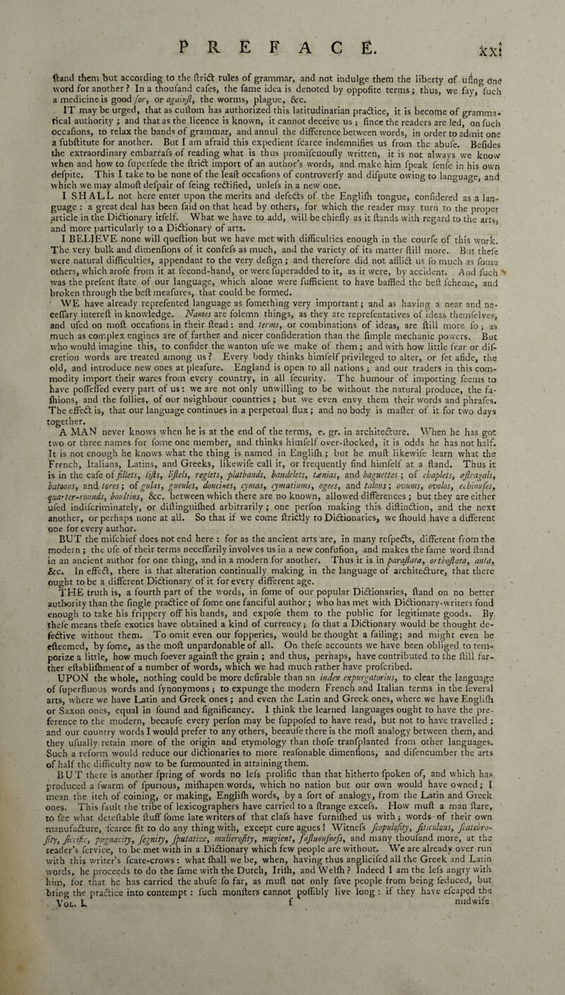 ftand them but according to the driCt rules of grammar, and not indulge them the liberty of ufino- G'ne word for another ? In a thoufand cafes, the fame idea is denoted by oppofite terms; thus, we fay^fuch a medicine is good for, or againjl, the worms* plague. See. IT may be urged, that as cutlom has authorized this latitudinarian practice, it is become of gramma¬ tical authority ; and that as the licence is known, it cannot deceive us 5 fince the readers are led, on fuch occafions, to relax the bands of grammar, and annul the difference between words, in order to admit one a fubftitute for another. But I am afraid this expedient fdarce indemnifies us from the abufe. Befides the extraordinary embarrafs of reading what is thus promifeuoufly written, it is not always we know when and how to fuperfede the driCt import of an author’s words, and make him fpeak fenfe in his own defpite. This I take to be none of the lead Occafions of controverfy and difpute owing to lan^ua^e, and which we may almod defpair of feing rectified, unlefs in a new one. I SHALL not here enter upon the merits and defeCts of the Englifh tongue, confidered as a lan¬ guage : a great deal has been faid on that head by others, for which the reader may turn to the proper article in the Dictionary itfelf. What we have to add, will be chiefly as it flands with regard to the arts, and more particularly to a Dictionary of arts. I BELIEVE none will queftion but we have met with difficulties enough in the courfe of this work. The very bulk and dimenfions of it confefs as much, and the variety of its matter Rill more. But thefe were natural difficulties, appendant to the very defign; and therefore did not affliCt us fo much as fours others, which arofe from it at fecond-hand, or were fuperadded to it, as it were, by accident* And fuch > was the prefent date of our language, which alone were fufficient to have baffled the bed fcheme, and broken through the bed meafures, that could be formed. WE have already reprefented language as fomething very important; and as having a near and ne- ceffary intered in knowledge. Names are folemn things, as they are reprefentatives of ideas themfelves, and ufed on mod occafions in their dead: and terms, or combinations of ideas, are dill more fo ; as much as complex engines are of farther and nicer confideration than the fimple mechanic powers. But who would imagine this, to confider the wanton ufe we make of them ; and with how little fear or dis¬ cretion words are treated among us? Every body thinks himfelfprivileged to alter, or fet afide, the old, and introduce new ones at pleafure. England is open to all nations ; and our traders in this com¬ modity import their wares from every country, in all fecurity. The humour of importing feems to have poffeffed every part of us: we are not only unwilling to be without the natural produce, the fa- ffiions, and the follies, of our neighbour countries; but we even envy them their words and p’nrafes. The effeCt is, that our language continues in a perpetual dux; and no body is mader of it for two days together. A MAN never knows when he is at the end of the terms, e. gr. in architecture. When he has got two or three names for fome one member, and thinks himfelf over-docked, it is odds he has not half. It is not enough he knows what the thing is named in Englifh ; but he mud likewife learn what the French, Italians, Latins, and Greeks, likewife call it, or frequently find himfelf at a dand. Thus it is in the cafe of fillets, lifts, HJlels, reglets, platbands, bandelets, t^enias, and baguettes ; of chaplets, ajiragahj batoons, and tores; of galas, gueules, douc'mes, cyntas, cymatiums, ogees, and talons; ovums, ovolos, eehinufes, qua'ter-rounds, boultins, &c. between which there are no known, allowed differences; but they are either ufed indiferiminately, or didinguiflred arbitrarily; one perfon making this didinCtion, and the next another, or perhaps none at all. So that if we come driCtly to Dictionaries, we drould have a different one for every author. BUT the mifehief does not end here : for as the ancient arts are, in many refpeds, different from the modern ; the ufe of their terms neceiTarily involves us in a new confufion, and makes the fame word dand in an ancient author for one thing, and in a modern for another. Thus it is in parajiata, ortkojlata, anta, &c. In effeCt, there is that alteration continually making in the language of architecture, that there ought to be a different Dictionary of it for every different age. THE truth is, a fourth part of the words, in fome of our popular Dictionaries, dand on no better authority than the fingle praCtice of fome one fanciful author; who has met with DiCtionary-writers fond enough to take his frippery off his hands, and expofe them to the public for legitimate goods. By thefe means thefe exotics have obtained a kind of currency; fo that a Dictionary would be thought de¬ fective without them. To omit even our fopperies, would be thought a failing; and might even be edeemed, by fome, as the mod unpardonable of all. On thefe accounts we have been obliged to tem¬ porize a little, how much foever againd the grain ; and thus, perhaps, have contributed to the dill far¬ ther edablifhmentof a number of words, which we had much rather have proferibed. UPON the whole, nothing could be more defirable than an index expurgatorius, to clear the language of fuperfluous words and fynonymons; to expunge the modern French and Italian terms in the feveral arts, where we have Latin and Greek ones ; and even the Latin and Greek ones, where we have Englifli or Saxon ones, equal in found and fignificancy. 1 think the learned languages ought to have the pre¬ ference to the modern, becaufe every perfon may be fuppofed to have read, but not to have travelled ; and our country words I would prefer to any others, beeaufe there is the mod analogy between them, and they ufually retain more of the origin and etymology than thofe tranfplanted from other languages. Such a reform would reduce our ditdionaries to more reafonable dimenfions, and difencumber the arts of half the difficulty now to be furmounted in attaining them. BUT there is another fpring of words no lefs prolific than that hitherto fpoken of, and which has produced a lwarm of fpurious, mifhapen words, which no nation but our own would have owned; I mean the itch of coining, or making, Englidt words, by a fort of analogy, from the Latin and Greek ones. This fault the tribe of lexicographers have carried to a drange excefs. How mud a man dare, to fee what detedable duff fome late writers of that clafs have furnilhed us with; words of their own manufacture, icarce fit to do any thing with, except cure agues! Witnefs fcopidofity, fiUculous, fcatebro- Jity, fucific, pugnacity, fegnity, fputatize, mulierofity, mugient, fajluoufnefs, and many thoufand more, at the reader’s fervice, to be met with in a Dictionary which few people are without. We are already over run with this writer’s fcare-crows : what fhall we be, when, having thus anglicifed all the Greek and Latin words, he proceeds to do the fame with the Dutch, Irifh, and Welfh ? Indeed I am the lefs angry with him, for that he has carried the abufe fo far, as mud not only fave people from being leduced, but bring the praCtice into contempt : fuch monfters cannot poffibly live long : if they have efcaped the Vol. L f midwife