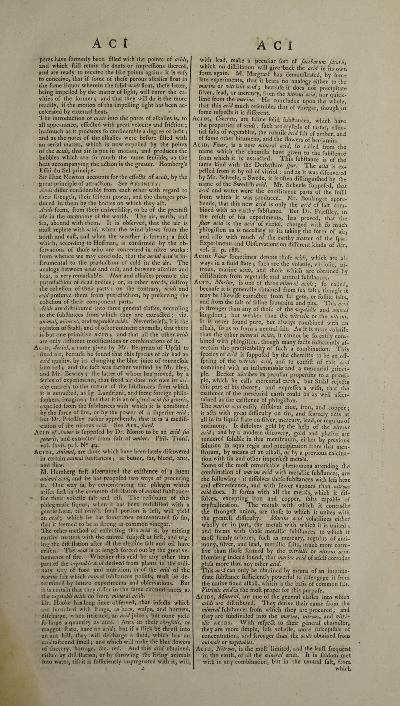 jjores have formerly been filled with the points of acids, and which ftill retain the dents or impreflions thereof, and are ready to receive the like points again: it is eafy to conceive, that if fome of thefe porous alkalies float in the fame liquor wherein the folid acids float, thefe latter, being impelled by the matter of light, will enter the ca¬ vities of the former; and that they will do it the more readily, if the motion of the impelling light has been ac¬ celerated by external heat. • The introduction of acids into the pores of alkalies is, to all appearance, effeCted with great velocity and friCtion; inafmuch as it produces fo confiderable a degree of heat ; and as the pores of the alkalies were before filled with an aerial matter, which is now expelled by the points of the acids, that air is put in motion, and produces the bubbles which are fo much the more fenfible, as the heat accompanying the aClion is the greater. Homberg’s Efl'ai du Sel principe. Sir Ifaac Newton accounts for the effects of acids, by the great principle of attraction. See Affinity. yicids differ confiderably from each other with regard to their ftrength, their folvent power, and the changes pro¬ duced in them by the bodies on which they aft. yicids feern, from their univerfality, to be of the greateft ufe in the oeconomy of the world. The air, earth, and fea, abound with them. It is obferved, that the air is moil replete with acid, when the wind blows from the north and eaft, and when the weather is ferene; a faCt which, according to Hoffman, is confirmed by the ob- lervations of thofe who are concerned in nitre works: from whence we may conclude, that the aerial acid is in- flrumental to the production of cold in the air. The analogy between acids and cold, and between alkalies and heat, is very remarkable. Heat and alkalies promote the putrefaction of dead bodies ; or, in other words, deflroy the cohefion of their parts : on the contrary, ncids and cold preferve them from putrefaction, by preferving the cohefion of their component parts. Acids are diftributed into three general clafles, according to the fubltances from which they are extracted ; viz. animal, mineral, and vegetable acids. Neverthelefs, it is the opinion of Stahl, and of other eminent chemifts, that there is but one primitive acid ; and that all the other acids are only different modifications or combinations of it. Acid, Aerial, a name given by Mr. Bergman of Upfal to fixed air, becaufe he found that this fpecies of air had an acid quality, by its changing the blue juice of tournefole into red; and the fa£t was farther verified by Mr. Hey, and Mr. Bewley ; the latter of whom has proved, by a feries of experiment', that fixed air does not owe its aci¬ dity entirely to the nature of the fubltances from which it is extracted, as fig. Landriani, and fome foreign philo- fophers, imagine ; but that it is an original acid fii generis, expelled from the fubfiances with which it is combined by the force of fire, or by the power of a fupericr acid ; but Dr. Prieftley rather apprehends, that it is a modifi¬ cation of the nitrous acid. See Air, fixed. Acid of Amber is fuppofed by Dr. Monro to be an acid fui generis, and extracted from fait of amber. Phil. Tranf, vol. Ixvii. p. i. N° 49. Acids, Animal, are thole which have been lately difeovered in certain animal fubfiances ; as butter, fat, blood, ants, and flies. M. Homberg firft afeertained the exiftence of a latent animal acid, and he has propofed two ways of procuring it. One way is, by concentrating the phlegm which arifes firft in the common diflillation of animal fubfiances for their volatile fait and oil. The refiduum of this phlegmatic liquor, when it has been rediftilled with a gentle heat, till only a fmall portion is left, will yield an acid; which he has fometimes concentrated fo far, that it feemed to be as ftrong as common vinegar. The other method of collecting this acid is, by mixing earthy matters with the animal fubjeCt at firft, and urg¬ ing the diflillation after all the alcaline fait and oil have arifen. The acid is at length forced out by the great ve¬ hemence of fire. Whether this acid be any other than part of the vegetable acid derived from plants in the ordi¬ nary way of food and nutrition, or of the acid of the marine fait which animal fubfiances poffefs, muft be de¬ termined by future experiments and obfervations. But it is certain that they differ in the fame circumftances as the vegetable acids do from mineral acids. Dr. Hooke has long fince obferved, that infeCts which are furnifhed with flings, as bees, wafps, and hornets, dii'charge, when irritated, an acid juice ; but none yield fo large a quantity as ants. Ants in their chryjalis, or maggot flatc, have no acid', but if a flick be thruft into an ant hill, they will difeharge a fluid, which has an acidtafteand fmell; and which will make the blue flowers of fuccory, borrage, &c. red. And this acid obtained, either by diflillation, or by throwing the living animals into water, till it is fufficientiy impregnated with it, will, 2 with lead, make a peculiar fort of faccharum fit urn, which on diflillation will give‘back the acid in its own form again. M. Margraaf has demonftrated, by fome late experiments, that it bears no analogy either to the marine or vitriolic acid ; becaufe it does not precipitate filver, lead, or mercury, from the nitrous acid, nor quick¬ lime from the marine. He concludes upon the whole, that this acid much refembles that of vinegar, though ill fome refpeCts it is different. Acids, Concrete, are faline folid fubfiances, which have the properties of acids; fuch are cryflals of tartar, efl'en- tial fidts of vegetables, the volatile acid fait of amber, and of fome other bitumens, and the flowers of benjamin. Acid, Vluor, is a new mineral acid, fo called from the name which the chemifts have given to the fubftance from which it is extracted. This fubftance is of the fame kind with the Derbyfbire [par. The acid is ex¬ pelled from it by oil of vitriol; and as it was difeovered by Mr. Scheelc, a Swede, it is often diftinguifhed bv the name of the Swedifh acid. Mr. Scheele fuppofed, that acid and water were the conftituent parts of the foflil from which it was produced. Mr. Boulanger appre¬ hends, that this new acid is only the acid of fait com¬ bined with an earthy fubftance. But Dr. Prieftley, in the refult of his experiments, has proved, that the fiuor acid is the acid of vitriol, charged with fo much phlogifton as is neceffary to its taking the form of air, and alfo with much of the earthy matter of the fpar. Experiments and Obfervations on different kinds of Air, vol. ii. p. 188. Acids Fluor fometimes denote thofe acids, which are al¬ ways ‘n a fluid ftate ; fuch are the volatile, vitriolic, ni¬ trous, marine acids, and thofe which are obtained by diflillation from vegetable and animal fubftances. Acid, Marine, is one of three mineral acids; fo called, becaufe it is generally obtained from fea fait; though ii may be likewife extra&ed from fill gem, or foffile falts, and from the fait of faline fountains and pits. This acid is ftronger than any of thofe of the vegetable and animal kingdom ; but weaker than the vitriolic or the nitrous. It is never found pure, but always combined with an alkali, fo as to form a neutral fait. As it is more volatile than the other mineral acids, it cannot be fo eafily com¬ bined with phlogifton, though many fa£ls fufficientiy as¬ certain the practicability of fuch a combination. This fpecies of acid is fuppofed by the chemifts to be an off- fpring of the vitriolic acid, and to confift of this acid combined with an inflammable and a mercurial princi¬ ple. Becker aferibes its peculiar properties to a princi¬ ple, which he calls mercurial earth ; but Stahl rejeCls this part of his theory; and expreffes a wifti, that the exiftence of the mercurial earth could be as well afeer¬ tained as the exiftence of phlogifton. The marine acid eafily diffolves zinc, iron, and copper ; it aCls with great difficulty on tin, and fcarcely aCts at all in its liquid ftate on filver, mercury, lead, or regulus of antimony. It difl'olves gold by the help of the° nitrous acid; and by a modern difeovery, gold and platina are rendered foluble in this menftruum, either by previous folution in aqua regia and precipitation from that men¬ ftruum, by means of an alkali, or by a previous calcina¬ tion with tin and other imperfect metals. Some of the mod remarkable phenomena attending the combination of marine acid with metallic fubftances, are the following : it diffolves thefe fubftances with lefs heat and effervefcence, and with fewer vapours than nitrous acid does. It forms with all the metals, which it dif¬ folves, excepting iron and copper, falts capable of cryftallization. The metals with which it contrails the ftrongeft union, are thofe to which it unites with the greateft difficulty. Marine acid volatilizes either wholly or in part, the metals with which it is united ; and fotms with thofe metallic fubftances to which it moft firmly adheres, fuch as mercury, regulus of anti¬ mony, filver, and lead, metallic falts, much more corro- five than thofe formed by the vitriolic or nitrous acid. Homberg indeed found, that marine acid of itfelf corrodes glafs more than any other acid. This acid can only be obtained by means of an interme¬ diate fubftance fufficientiy powerful to difengage it from the native fixed alkali, which is the bafis of common fait. Vitriolic acid is the moft proper for this purpofe. Acids, Mineral, are one of the general claffes into which acids are diftributed. They derive their name from the mineral fubftances from which they are procured ; and they are fubdivided into the marine, nitrous, and vitri¬ olic acids. With refpeot to their general chara£ter, they are more fimple, lefs volatile, more fufeeptibie of concentration, and ftronger than the acids obtained from animals or vegetables. Acid, Nitrous, is the moft limited, and the leaft frequent in the earth, of all the mineral acids. It is feldom met with in any combination, but in the ijeutral fait, from which