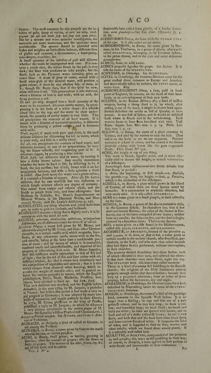 liquors. The molt common for this purpofe are the in- fufion of galls, fyrup of violets, ol. tart, per deltq. tin ft. argenti. fat. alk. vol. tin ft. fit Ip. vol.foap and aqua fortis. But for a minute and more accurate inveltigation, the materials are more numerous, and the apparatus more confiderable. The operator fhould be provided with fcales and weights, an hydroftatic balance, different forts of glaffes and cements, a thermometer, a hand-pump, microfcopes, crucibles, See. A fmall quantity of the infufion of galls will difeover whether the water be impregnated with iron. If it con¬ tains a coarfe oker, the colour {truck by the galls is very dark; the finer iron produces an inky purple ; but the finefl, fuch as the Pyrmont water contains, gives an azure blue. A dram of fyrup of violets, mixed with a fmall wine-glafs of the mineral water, will produce a green colour, if there be any alkaline fait, or alum, in it; though Dr. Rutty fays, that if the fpirit be new, alum will turn it red. T his green colour is alfo obferved, when a folution of iron is met with; with an acid, the fyrup produces a red. Ol. tart, per deliq. dropped into a fmall quantity of the water to be examined, difeovers earthy matter, by preci¬ pitating it in the form of a white cloud t if a whitifh cloud rifes to the top, and the water be clear under¬ neath, the quantity of earthy matter is very little. This oil precipitates the contents of all hard waters. If h meets with a folution of mercurial particles, it difeovers them by producing a yellow colour ; and it ferments with acids. , . Tinft. argenti, if made with pure aqua fortis, is the molt delicate addition for difeovering fea fait in water, which it joins with, and falls in a milky cloud. Sal alk. vol. precipitates the contents of hard water, and difeovers mercury, or any of its preparations, by turn¬ ing the liquor whitifh, and coagulating part of it. It difeovers copper, by producing a blue colour. Tinft. fulpb. vol. difeovers lead in water, by turning it into a dufky brown colour. Soap readily, determines whether the water be hard or foft, by difiblving in it; if hard, thcfoap curdles; but if foft,. forms with it an ho- mogeneous mixture, and with a little agitation a fioth is raifed. Aqua fortis turns the water into a green colour, if it contains a folution of copper. After all, Dr. Lewis obferves, that he can recollect but two inftances, in which fimple mixture affords any degree of certainty ; blue colour from copper and volatile alkali, and the bluifh or purple from iron, and fome aftringents. See Hoffman de Acidulis, &c. Shaw’s Improvements on Mineral Waters, in his Chemical Works, and Neu¬ mann’s Works, with Dr. Lewis’s Additions, p. 252 ACIDULATED, any thing wherein acid juices have been put, in order to give it a coolnefs, and brifknefs. ACIDULOUS denotes a thing that is flightly acid; it is fy- nonymous with the word fub-acid. ACIDUM, atherium, aluminofum, caiholieum, primigentumt f-ulpbureum, are all different names for spir it of vitriol. Acidum Pingue, a name firft given by M. Meyer, and afterwards adopted by M. Crans, and fome other German chemifls, to a certain cauftic acid, which magnefia, lime- flone, or any calcareous earth, meets with in the fire, and a’ttrafts, lofing at the fame time a confiderable por¬ tion of water ; and by means of which it is neutralijed, rendered cauftic and uncryftallizable, and deprived of the property of efl'ervefeing with acids. M. Meyer fuppofes, that this fubftance nearly approaches, to that of fire and of light; that by the aid of this acid lime unites with.oil, diffotves fulphur, &c. that it enters very abundantly into the compofition of vegetables and animals ; that it is this which efcapes from charcoal when burning, which in- creafes the weight of metallic calces, and. in general an- fwers the various purpofes in nature, which the Englifh philofophers, Hales, Black, Macbride, Prieitley, and, others, have aferibed to fixed air. See Aik, fixed. This new doctrine was attacked, defended, in the year 1769, by M. Jacquin, a profeffor at Vienna; but before this period it had made a very ra¬ pid progrefs in Germany ; it was adopted by many che- miffs of reputation, and taught publicly m^their fchools. In 1770, M Anatomiffs have called fome glands, of a fimilar forma¬ tion, acini glanduloji.—See Tab. Anat. (Splancb.) fig, 4, lit. bb. ACINIFORMIS Tunica, the fame with the tunica uvea of the eye. It is alfo called acinoja tunica. ACINODENDRON, in Botany, the name given by Bur- man, in his Thefaurus, to a genus of plants, afterwards called mblastoma, belonging, in the Linnaean fyftem, to the genus thymut, and to the clafs and order didynamia gymnofptrmia. AC1NOS, ffone, Or wild basil. ACINUS properly fignifies the grape; See Acini. It is alfo the name of the staphyloma. ACIPENSER, in Ichthyology. See Accipenser. AC1TLI, in Ornithology, the common Mexican name for the great crefted diver, common to Europe and America, and more ufually called by authors, the lepus aqueus, or water-hare. Ray. ACKNOWLEDGMENT-AAwy, a fum, paid in fome parts of England, by tenants, on the death of their land¬ lords, as an acknowledgement of their new lords. ACLIDES, in the Roman Military Art, a kind of mlffive weapon, having a thong fixed to it, by which, after cafting it out of the hand, it might be drawn back again; Servius deferibes the aclides as full of fpiculae, or emi¬ nences. It was-full of fpikes, and fo would do mifehief both where it (truck and in the withdrawing. Each warrior feems to have been furnifhed with two. Volf. Etym. Aquin. Lex. Mil. tom. i. p. 14. Pitifc. Lex. Ant. tom. i. p. 17. ACLOWA, in Botany, the name of a plant common in Guinea, and ufed by the natives to cure the itch. They rub it on the body, as we do our unguents. Pedvier accounts it a kind of cohitea, and has named it the Guinea fcorpicide cclutea, with leaves like the gum tragacanth fhrub. Phil. Tranf. N° 232. ACME, the height or top of any thing. The word is Greek, fignifies point, and is more efpe- cially ufed to denote the height; or utmoft vehemence; of a diftemper. Accordingly fome infillutlcn-wriiers divide difeafes into four ftates, or periods; 1. Arche, the beginning, or firft attack.—2. AnabafiSt the growth.—3. Acme, the height, —And, 4; Paracme, which is the declenfion of the diftemper. ACMELLA, in Botany, a plant which grows in the iffand. of Ceylon, of which there are three fpecies noted by botanifts. It is commended in nephritic diforders, but very rarely ufed. It is alfo called achamella. ACNE is a name given to a fmall pimple, or hard tubercle; on the face. ACNIDA, in Botany, a genus of the dioeciapentaiidria clafs, in the Linnsean fyftem. Its characters are, that it has male and female flowers; the calyx of the former is five¬ leaved, that of the latter compofed of two leaves ; neither have any corolla ; the ftyles are five, and the feed is Tingle; covered by a fucculent calyx. There is one fpceies. ACO, a name given to a fifh found in the Mediterranean, called alfo aqjjo, sarachus, and sarachinus. ACOEMET/E, or Acoemeti, formed of the privative and yjoi[J.a.a, to lie down, or fteep in bed, a name given to certain monks in the ancient church, who flourifhed, par¬ ticularly, in the Eaft; and who were thus called becaufe they had divine fervice performed, without interruption; in their churches. The acoemeta divided tbemfelves into three bodies, each of which officiated in their turn, and relieved the others : fo that their churches were never filent, night nor day. The stylites were alfo fometimes called acoemeta. There is a kind of acoemeta (till fubfiftingin the Romifh church ; the religious of the Holy (Sacrament coming properly enough under that denomination ; becaufe they keep up a perpetual adoration ; fome or other of them before the facrament, day and night. Vol. I. N° 4 w _ _w praying, doUrine was attacked, and the Engliffi fyftem ACOLCHICHf.in Ornithology, the Mexican name for a bird, . _tvt Tannin, a nrnfeflhr I deferibed by Nuremberg under the name of the ftero- phgenicus Indiarum. ACOL1N, in Ornithology, the name of a bird of the partridge kind, common in the Spanifh Weft Indies. It is no larger than a ftarling ; its legs and feet are of a pale greenifh colour, and its toes very long ; its beak is yel¬ low, and fomewhat long ; its head fmall; its breaft and. belly are white ; its Tides are fpotted with brown, and its back and tail of a dulky yellowifh brown ; its tail is very ffiort, and both that and the back have fome black fpots, and fome narrow ftreaksof white. It frequents the fides of lakes, and is fuppofed to feed on flies, worms, and other infects, which are found about watery places. It is a tolerably well tafted bird. ACOLUTHI, or Acolythi, compounded of the privative a, and xs>.*v0of, via, way ; as ftill perfifting in their way, or courfe, in Antiquity, a term applied to luch perfons as were fteady and immoveable in their refolutions. L For Crans, phyfician to the king of Pruffia, publiffied a reply to M. Jacquin; in which he difeovers a very zealous attachment to the acidum pingue of M. Meyer. See Lavoifiei’s Effays Phyfical and Chemical,vol. 1. Acidum Vitrioli vinofum. See /Ether, and Sfirit /Elbe- rial of Frobenius. r , ACINACES, in Antiquity, a kind of cutlals or icimetar, in ufe among the Perfians. . ,r . . . n AC1N ARIA, in Botany, a name given by fome to the marih whortle-berries, or vccinia paluftria. _ . ACINI, in Botany, fmall grains, or berries, growing in bunches, after the manner of grapes; alfo the (tones or feeds of grapes. The berries of the elder, privet, ivy, Sec. are of this kind, and fo called*