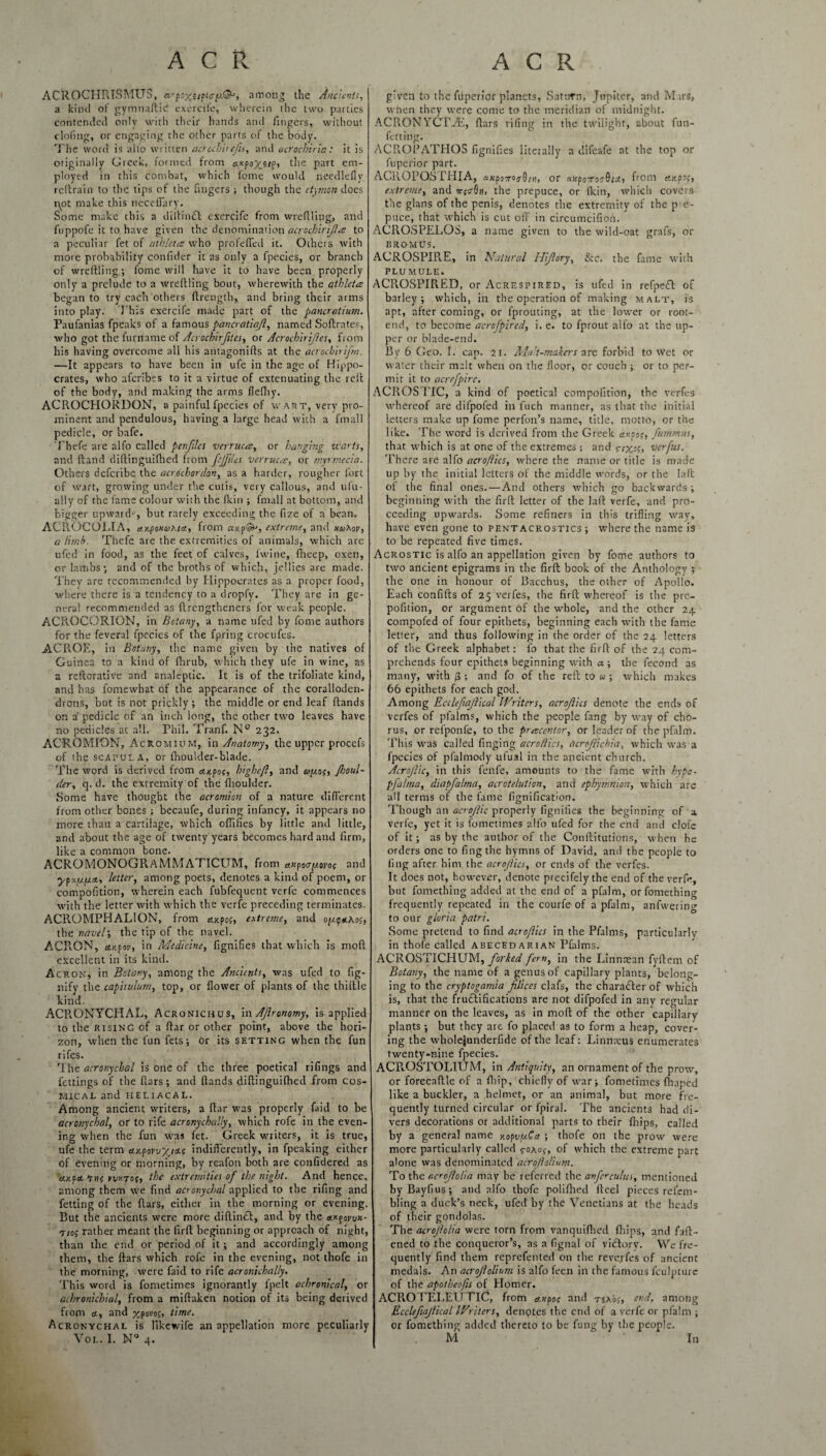 ACROCIIRISMUS, a'poxjipiiry./N, among the Ancients, a kind of gymnaftic' exercife, wherein the two parties contended only with their hands and fingers, without elofing, or engaging the other parts of the body. The word is alio written acrccbhcfis, and acrochiria : it is originally Greek, formed from axpoyttp, the part em¬ ployed in this combat, which fome would needlefly reftrain to the tips of the fingers ; though the etymon does iy>t make this neceffary. Some make this a diftimft exercife from w re filing, and fuppofe it to have given the denomination acrochirijla to a peculiar fet of athletes who profefied it. Others with more probability confider it as only a fpecies, or branch of wreftling; fome will have it to have been properly only a prelude to a wreftling bout, wherewith the athletes began to try each others firength, and bring their arms into play. This exercife made part of the pancratium. Paufanias fpeaks of a famous pancratia/}, named Softrates, who got the furriame of Acrochirfites, or Acrochirijles, from his having overcome all his autagonifis at the acroch’nifm. —It appears to have been in ufe in the age of Hippo¬ crates, who aferibes to it a virtue of extenuating the reft of the body, and making the arms flefhy. ACROCHORDON, a painful fpecies of wart, very pro¬ minent and pendulous, having a large head with a fmall pedicle, or Safe. Tbefe are alfo called penftles verruca, or hanging marts, and Hand diftinguifhed from fcjftles verruca, or myrmecia. Others deferibe the acrochordon, as a harder, rougher fort of wart, growing under the cutis, very callous, and ufu- ally of the fame colour with the ficin ; fmall at bottom, and bigger upward*, but rarely exceeding the fize of a bean. ACROCOLIA, ccyponuKia., from ayp&j, extreme, and huMv, a limb. Thefe are the extremities of animals, which are ufed in food, as the feet of calves, lwine, fiieep, oxen, or lambs; and of the broths of which, jellies are made. They are recommended by Hippocrates as a proper food, where there is a tendency to a dropfy. They are in ge¬ nera! recommended as flrengtheners for weak people. ACROCORION, in Botany, a name ufed by fome authors for the feveral fpecies of the fpring crocufes. ACl\OE, in Botany, the name given by the natives of Guinea to a kind of fhrub, which they ufe in wine, as a reftcrative and analeptic. It is of the trifoliate kind, and has fomewhat of the appearance of the coralioden- drons, but is not prickly ; the middle or end leaf Hands on a' pedicle of an inch long, the other two leaves have no pedicles at all. Phil. Tranf. N° 232. ACROMION, AcRomium, in Anatomy, the upper procefs of the scapula, or fhoulder-blade. The word is derived from aupoc, highe/l, and ayop, Jhoul- der, q. d. the extremity of the flioulder. Some have thought the acromion of a nature different from other bones ; becaufe, during infancy, it appears no more than a cartilage, which oflifies by little and little, and about the age of twenty years becomes bard and firm, like a common bone. ACROMONOGRAMMATICUM, from anpoayovop and ypy.yyn, letter, among poets, denotes a kind of poem, or compofition, wherein each fubfequent verfe commences with the letter with which the verfe preceding terminates. ACROMPHALION, from Mpop, extreme, and oyqnAop, the navel; the tip of the navel. ACR.QN, ay.pov, in Medicine, fignifies that which is moft excellent in its kind. Acron, in Botany, among the Ancients, was ufed to fig- nify the capitulum, top, or flower of plants of the thiftle kind. ACR.ONYCHAL, Acronichus, in AJironomy, is applied to the rising of a ftar or other point, above the hori¬ zon, when the fun fets; or its setting when the fun rifes. The acronychal is one of the three poetical rifings and fettings of the fiars; and Hands diftinguifhed from cos¬ mic AL and HELIACAL. Among ancient writers, a ftar was properly faid to be acronychal, or to rife acronychally, which rofe in the even¬ ing when the fun was fet. Greek wxiters, it is true, ufe the term a.ypowyj'i.s indifferently, in fpeaking either of evening or morning, by reafon both are confidered as d.ypcL nns rvy-ros, the extremities of the night. And hence, among them we find acronychal applied to the riling and fetdng of the fiars, either in the morning or evening. But the ancients were more diftin£t, and by the cty-govvx- nop rather meant the firft beginning or approach of night, than the end or period of it; and accordingly among them, the ftars which rofe in the evening, not thofe in the morning, were faid to rife acronichally. This word is fometimes ignorantly fpelt achronical, or achronichial, from a miftaketi notion of its being derived from ct, and xpovop, time. Acronychal is likewife an appellation more peculiarly Vol. I. NQ 4. given to the fiiperior planets, Saturn, Jupiter, and Mars, when they were come to the meridian of midnight. ACRONYC1AE, ftars riling in the twilight, about fun- fetting. ACPiOPATHOS fignifies literally a difeafe at the top or fuperior part. ACROPOSIHIA, axpo7TO?Q/n, or ancpoTcoQta, from ctypop, extreme, and npAhu the prepuce, or (kin, which covers the glans of the penis, denotes the extremity of the p e- puce, that which is cut oft in circumcifioi'r. ACROSPELOS, a name given to the wild-oat grafs, or BROMUS. ACROSPIR.E, in Natural Hijlory, See. the fame with PLUMULE. ACROSPIRED, or Acrespired, is ufed in rcfpe£t of barley; which, in the operation of making malt, is apt, after coming, or fprouting, at the lower or root- end, to become acrofpired, i. e. to fprout alfo at the up¬ per or blade-end. By 6 Geo. I. cap. 21. Malt-makers are forbid to wet or water their malt when on the floor, or couch ; or to per¬ mit it to acrefpire. ACROSTIC, a kind of poetical compofition, the verfes whereof are difpofed in fuch manner, as that the initial letters make up fome perfon’s name, title, motto, or the like. The word is derived from the Greek axcop, fummus, that which is at one of the extremes ; and verfus. There are alfo acro/lics, xvhere the name or title is made up by the initial letters of the middle words, or the laft of the final ones.—And others which go backwards; beginning with the firft letter of the laft verfe, and pro¬ ceeding upwards. Some refiners in this trifling way, have even gone to pent acrostics ; where the name is to be repeated five times. Acrostic is alfo an appellation given by fome authors to two ancient epigrams in the firft book of the Anthology ; the one in honour of Bacchus, the other of Apollo. Each confifts of 25 verfes, the firft whereof is the pre- pofition, or argument of the whole, and the other 24 compofed of four epithets, beginning each with the fame letter, and thus following in the order of the 24 letters of the Greek alphabet: fo that the firft of the 24 com¬ prehends four epithets beginning with a ; the fecond as many, with 3 ; and fo of the reft to u ; which makes 66 epithets for each god. Among Eccleftajlical Writers, acrojlics denote the ends of verfes of pfalms, which the people fang by way of cho¬ rus, or relponfe, to the precentor, or leader of the pfalm. This was called finging acro/lics, itcrojlickia, which was a fpecies of pfalmody ulual in the ancient church. Acrojlic, in this fenfe, amounts to the fame with hypo- pfalma, diapfalma, acrotelution, and ephymnion, which are all terms of the fame fignification. Though an acrojlic properly fignifies the beginning of a verfe, yet it is fometimes alfo ufed for the end and clofc of it; as by the author of the Conftitutions, when he orders one to fingthe hymns of David, and the people to fing after him the acro/lics, or ends of the verfes. It does not, however, denote precifely the end of the verfe, but fomething added at the end of a pfalm, or fomething frequently repeated in the courfe of a pfalm, anfwering to our gloria patri. Some pretend to find acrojlics in the Pfalms, particularly in thofe called abecedarian Pfalms. ACROSTICHUM, forked fern, in the Linnaean fyftem of Botany, the name of a genus of capillary plants, belong¬ ing to the cryptogamia filices clafs, the character of which is, that the fructifications are not difpofed in any regular manner on the leaves, as in moft of the other capillary plants ; but they arc fo placed as to form a heap, cover¬ ing the wholejunderfide of the leaf: Linnaeus enumerates twenty-nine fpecies. ACR.OSTOLIUM, in Antiquity, an ornament of the prow, or forecaftle of a Hi ip, chiefly of war; fometimes fliaped like a buckler, a helmet, or an animal, but more fre¬ quently turned circular or fpiral. The ancients had di¬ vers decorations or additional parts to their fhips, called by a general name nopvyAa ; thofe on the prow were more particularly called ro\o(, of which the extreme part alone was denominated dcroflolium. To the acrojlolia may be referred the anfcrculus, mentioned byBayfius; and alfo thofe polifhed fteel pieces refem- bling a duck’s neck, ufed by the Venetians at the heads of their gondolas. The acrojlolia were torn from vanquiftied fhips, and faft- ened to the conqueror’s, as a flgnal of victory. We fre¬ quently find them reprefenled on the revepfes of ancient medals. An acrojlolium is alfo feen in the famous fculpturc of the apotheofis of Homer. ACPiOTELEUTIC, from axpop and rz\'op, end, among Eccleftajlical Writers, denptes the end of a verfe or pfalm ; or fomething added thereto to be fung by the people. M In