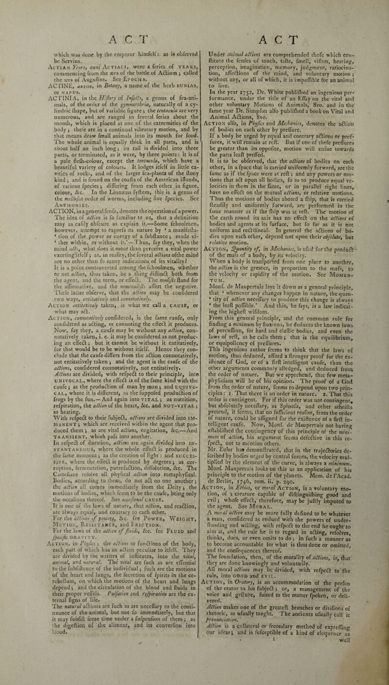 which was done by the emperor himfelf:. as is obferved be Servius. Actian Tears, anm ActiacI, were a feries of years, commencing from the sera of the battle of ACFium ; called the rera of Auguftus. See Epoch a. AC TINE, ciktivh, in Botany, a name of the herb bunias, or napus. ACTINIA, in the Hi/lory of InfleRs, a genus of fea-ani- mals, of the order of the gymnarthria, naturally of a cy- lindric iliape, but of variable figure •, the tentacula are very numerous, and are ranged in feveral feries about the mouth, which is placed at one of the extremities of the body ; thefe are in a continual vibratory motion, and by that means draw fmall animals into its mouth for food. The whole animal is equally thick in all parts, and is about half an inch long; its tail is divided into three parts, or terminated, as it were, by three points : it is of a pale flefh-colour, except the tentacula, which have a beautiful variety of colours. It lodges itfelf in little ca¬ vities of rocks, and of the larger fea-plants of the ftony kind ; and is found on the coafts of the American iHands, of various fpecies ; differing from each other in figure, colour, &c. In the Linntean fyftem, this is a genus of the tnollufca order of worms, including five fpecies. See Anemonies. ACTION, in a general fcnfe, denotes the operation of a power. The idea of aRion is fo familiar to us, that a definition may as eafily obfcure as explain it.—Some fchoolmen, however, attempt to exprefs its nature by ‘ a manifefta- ‘ tion of the power or energy of a fubftance; made ei- ‘ ther within, or without it.’ —Thus, fay they, when the mind aRs, what does it more than perceive a vital power exertingfitfelf; as, in reality, the feveral aRions ofthe mind are no other than fo many indications of its vitality? It is a point controverted among the fchoolmen, whether or not aRion, thus taken, be a thing diftinCt both from the agent, and the term, or effect. The mod'ijls ftand for the affirmative, and the nommalijls affert the negative. Thefe latter obferve, that the action may be confidered two ways, entltatively and connotatively. Action entltatively taken, is what we call a cause, or what may a£t. Action, connotatively confidered, is the fame caufe, only confidered as adding, or connoting the effect it produces. Now, fay they, a caufe may be without any aRion, con¬ notatively taken, i. e. it may be confidered as not produc¬ ing an effect ; but it cannot be without it entitatively, for that would be to be without itfelf. Hence they con¬ clude that the caufe differs from the adtion connotatively, not entitatively taken ; and the agent is the caufe of the aRions, confidered connotatively, not entitatively. ARions are divided, with refpedt to their principle, into univocal, where the effedt is of thefame kind with the caufe; as the production of man by man; and equivo¬ cal, where it is different, as the fuppofed production of frogs by the fun. —And again into vital ; as nutrition, refpiration, the aRion oi the heart, &c. and not-vital ; as heating. With refpeCt to their fubjeCt, aRions are divided into im¬ manent; which are received within the agent that pro¬ duced them ; as are vital aRions, cogitation, &c.—And transient, which pafs into another. In refpeCt of duration, aRions are again divided into in¬ stantaneous, where the whole effeCt is produced in the fame moment; as the creation of light : and succes¬ sive, where the effedd is produced by degrees; as cor¬ ruption, fermentation, putrefadlion, diffolution, &c. The Cartefians refolve all phylical aRion into metaphyfical. Bodies, according to them, do not add on one another ; the aRion all comes immediately from the Deity; the motions of bodies, which feem to be the caufe, being only the occafions thereof. See occaftonal cause. It is one of the laws of nature, that aRion, and readiion, are always equal, and contrary to each other. For the afiions of powerj, 8cc. fee Power, Weight, Motion, R.esistahce, and Friction. For the laws of the aRion of fluids, &e. fee Fluid and J'pecific GRAVITY. Action, in Pbyflcs ; the aRions or funddions of the body, each part of which has an adlion peculiar to itfelf. They are divided by the writers of inftitutes, into the vital, animal, and natural. The vital are fuch as are effential to the fubfiftence of the individual; fuch are the motions of the heart and lungs, the fecretion of fpirits in the ce¬ rebellum, on which the motions of the heart and lungs depend; and the circulation of the blood and fluids in their proper vefl'els. Pulfation and refpiration are the ex¬ ternal figns of life. The natural addions are fuch as are neceffary to the conti¬ nuance of the animal, but not fo immediately, but that it may fubfift fome time under a fufpenfion of them ; as the digeftion of the aliment, and its converfion into blood. Under animal aRions ate comprehended thofe which con- ftitute the fenfes of touch, tafte, fmcll, vifion, hearing, perception, imagination, memory, judgment, ratiocina¬ tion, affeddions of the mind, and voluntary motion ; without any, or all of which, it is impoffible for an animal to live. In the year 1752, Dr. White publiffied an ingenious per¬ formance, under the title of an Effay on the vital and other voluntary Motions of Animals, 8vo. and in the fame year Dr. Simpfon alfo publifhed a book on Vital and Animal Addions, 8vOi Action alfo, in Pbyfus and Mechanics, denotes the action of bodies on each other by prefl'ure. If a body be urged by equal and contrary addions or pref- fures, it will remain at reft. But if one of thefe prefl'ures be greater than its oppofite, motion will enfue towards the parts lead prefied. It is to be obferved, that the aRions of bodies on each other, in a fpace that is carried uniformly forward, are the fame as if the fpace were at reft; and any powers or mo¬ tions that adt upon all bodies, fo as to produce equal ve¬ locities in them in the fame, or in parallel right lines, have no effedd on the mutual aRions, or relative motions. Thus the motions of bodies aboard a fliip, that is carried fteadily and uniformly forward, are performed in the fame manner as if the ffiip was at reff. The motion of the earth round its axis has no effedd on the aRions of bodies and agents at its furface, but fo far as it is not uniform and reddilineah In general the addions of bo¬ dies upon each other, depend not upon their abfolute, but relative motion. Action, Quantity of in Mechanics, is ufed for the produdd of the mals of a body, by its velocity. When a body is tranfported from one place to another, the aRion is the greater, in proportion to the mafs, to the velocity or rapidity of the motion. See Momen¬ tum. Monf. de Maupertuis lays it down as a general principle, that ‘ whenever any changes happen in nature, thequan- * tity of aRion neceffary to produce this change is always ‘ the leaft poflible.’ And this, he fays, is a law indicat¬ ing the higheft wifdom. From this general principle, and the common rule for finding a minimum by fluxions, he deduces the known laws of percuflion, for hard and elaftic bodies, and even the laws of reft, as he calls them; that is the equilibrium, or equipollency of prefl'ures. This ingenious author feems to think that the laws of motion, thus deduced, afford a ffronger proof for the ex- iftence of God, or of a firft intelligent caufe, than the other arguments commonly alledged, and deduced from the order of nature. But we apprehend, that few meta- phyfleians will be of his opinion. The proof of a God from the order of nature, feems to depend upon two prin¬ ciples: 1. That there is an order in nature. 2. That this order is contingent. For if this order was not contingent, but abfolutely neceflary, as Spinofa, and other atheiffs pretend, it feems, that no fufficient reafon, from the order of nature, could be afiigned for the exiftence of a firft in¬ telligent caufe. Now, Monf. de Maupertuis not having eftablifned the contingency of this principle of the mini¬ mum of aRion, bis argument feems defective in this re¬ fpeCt,. not to mention others. Mr. Euler ha9 demonftrated, that in the trajectories de¬ scribed by bodies urged by central forces, the velocity mul¬ tiplied by the element of the curve, is always a minimum. Monf. Maupertuis looks on this as an application of his principle to the motion of the planets. Mem. de l’Acad. de Berlin, 1746, tom. ii. p. 290. Action, in Ethics, or moral Action, is a voluntary mo¬ tion, of a creature capable of diftinguifhing good and evil; whofe effeCt, therefore, may be juftly imputed to the agent. See Moral. A moral aRion may be more fully defined to be whatever a man, confidered as endued with the powers of under- ffanding and willing, with refpeCt to the end he ought to aim at, and the rule he is to regard in aCting, refolves, thinks, does, or even omits to do ; in fuch a manner as to become accountable for what is thus done or omitted, and the confequcnces thereof. The foundation, then, of the morality of aRions, is, that they are done knowingly and voluntarily. All moral aRions may be divided, with refpeCt to the rule, into good and evil. Action, in Oratory, is an accommodation of the perfon of the orator to his fubjeCt; or, a management of the voice and gefture, fuited to the matter fpoken, or deli¬ vered. ARion makes one of the greatefl branches or divifions of rhetoric, as ufually taught. The ancients ufually call it pronunciation. ARion is a collateral or fecondary method of expreffing our ideas; and is fufceptible of a kind of eloquence as