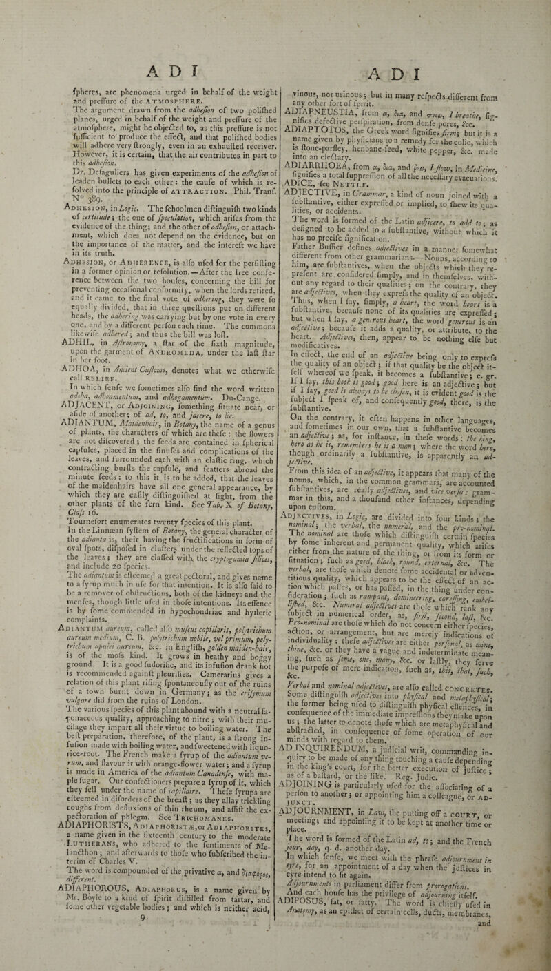 fpheres, are phenomena urged in behalf of the weight and prefl'ure of the atmosphere. The argument drawn from the adhefion of two polifhed planes, urged in behalf of the weight and preffure of the atmofphere, might be objeHed to, as this prefl'ure is not fufficient to'produce the effedt, and that polifhed bodies will adhere very ftrongly, even in an exhaulted receiver. However, it is certain, that the air contributes in part to this adhefion. Dr. Delaguliers has given experiments of the adhejion of leaden bullets to each other : the caufe of which is re- folved into the principle of attraction. Phil. Tranf. A N° 3B9- Adhesion, In Logic. The fchoolmen diftinguifh two kinds of certitude ; the one of Jpeculation, which arifes from the evidence of the thing; and the other of adhefion, or attach¬ ment, which does not depend on the evidence, but on the importance of the matter, and the intereft we have in its truth. Adhesion, or Adherence, is alfo ufed for the perfifling in a former opinion or refolution. —After the free confe¬ rence between the two houfes, concerning the bill for preventing occalional conformity, when the lords retired, and it came to the final vote of adherings they were fo equally divided, that in three queflions put on different heads, the adhering was carrying but by one vote in every one, and by a different perfon each time. The commons likewife adhered; and thus the bill was loft. ADHIL, in Aflronomy, a ftar of the fixth magnitude, upon the garment of Andromeda, under the laft ftar in her foot. ADIIOA, in Ancient Cufloms, denotes what we otherwife Call RELIEF. In which fenfe we fometimes alfo find the word written adoha, adhoamentum, and adhogamentum. Du-Cange. ADJACEM, or Adjoining, fomething fituate near, or afide of another; of ad, to, and jacere, to lie. ADIAN TUM, Maidenhair, in Botany, the name of a genus of plants, the charaders of which are thefe : the flowers are not difeovered ; the feeds are contained in fpherical capfules, placed in the finufes and complications of the leaves, and furrounded each with an elaftic ring, which contracting burfts the capfule, and fcatters abroad the minute feeds : to this it is to be added, that the leaves of the maidenhairs have all one general appearance, by which they are eafily diftinguifhed at fight, from the other plants of the fern kind. SeeTakX of Botany, Clafs 16. Tournefort enqmerates twenty fpecies of this plant. In the Linnaean fyftem of Botany, the general character of the adianta is, their having the frudifications in form of oval fpots, difpofed in cluflers. under the refieded tops of the leaves ; they are claffed with the cryptogamia filices, and include 20 fpccies. The adiantum is efteemed a great pedoral, and gives name to a fyrup much in ufe for that intention. It is alfo faid to be a remover of obflrudions, both of the kidneys and the menfes, though little ufed in thofeintentions. Itsefience is by fome commended in hypochondriac and hyfteric complaints. Adiantum aureum, called alfo mufeus capillaris, polytrichum aureum medium, C. B. polytrichum nohile, velprimum, poly¬ trichum apvJei aureum, See. in Englifh, golden maiden-hair, is of the mofs kind. It grows in heathy and boggy ground. It is a good fudorific, and its infufion drank hot is recommended againft pleurifies. Camerarius gives a relation of this plant rifing fpontanecufly out of the ruins of a town burnt down in Germany; as the erijymum vulgare did from the ruins of London. The various fpecies of this plant abound with a neutral fa- ponaceous quality, approaching to-nitre ; with their mu¬ cilage they impart all their virtue to boiling water. The beft preparation, therefore, of the plant, is a ftrong in¬ fufion made with boiling water, andfweetened with liquo¬ rice-root. The french make a fyrup of the adiantum ve- 7um, and flavour it with orange-flower water; and a fyrup is made in America of the adiantum Canadenfe, with ma¬ ple fugar. Our confectioners prepare a fyrup of it, which they icll under the name of capsHaire. 1 hefe fyrups are efteemed in difordersof die breaft; as they allay trickling coughs from defluxions of thin rheum, and aflift the ex¬ pectoration of phlegm. See Trichomanes. ADIAPHOIIISTS, Adi APHORisTiE,or Adi aphorites a name given in the fixteenth century to the moderate ’-Lutherans, who adhered to the fentiments of Me¬ la ndth on ; and afterwards to thofe who fubferibed the in¬ terim o’f Charles V. The word is compounded of the privative «, and hapopoc different. ‘ ’ ADIAPHOROUS, Adiaphorus, is a name given by Mr. Boyle to a kind of fpirit diftilled from tartar, and fome other vegetable bodies; and which is neither acid, 9 vinous, nor urinous; but in many refpeds different front any other fort of fpirit. ADIAPNEUSHA, from a, Jia, and orvsu, 1 breathe, fig- nines defective perforation, from denfe pores. See. DIAPTOIOS, the Greek word fignifies firm; but it is a name given by phyficians to a remedy for'the colic, which is ftone-parfley, henbane-feed, white pepper. See. made into an eledlary. ADIARRHOEA, from a, Sea, and fsa, 1 flow, in Medicine, a Tw^eS,-a tota' ^uPPreff>t>n of all the neceffary evacuations. ADiGE, fee Nettle. ADJECTIVE, in Grammar, a kind of noun joined with a fubftantive, either expreffed or implied, to thew its qua¬ lities, or accidents. 1 The word is formed of the Latin adjicere, to add to-, as defigned to he added to a fubftantive, without which it has no precife fignification. FVtlier koffur defines adjectives in a manner fomewhat different from other grammarians.—Nouns, according to mm, are fubftantives, when the objecls which they re- prefent are confidered Amply, and in themfelves, with¬ out any regard to their qualities; on the contrary, they are adjectives, when they exprefs the quality of an objecf. ihus, when I fay, Amply, a heart, the word heart is a lubltantive, becaufe none of its qualities are expreffed; but when I fay, a genirous heart, the word generous is an adjective ; becaufe it adds a quality, or attribute, to the heart. Adjectives, then, appear to be nothing elfe but modificatives. In eueeff, the end of an adjective being only to exprefs the quality of an object; if that quality be the objedt it- felf whereof we fpeak, it becomes a fubftantive; e. gr. ^ hook is good; good here is an adjedtive ; hut ft I fay, good is always to be chfen, it is evident good is the fubjedt I fpeak of, and confequently good, there, is the fubftantive. On the contrary, it often happens in other languages, v aiK^ fometimes in our own, that a fubftantive becomes an adjective ; as, for inftance, in thefe words : the king. Into as he is, remembers he is a man; where the word hero, though ordinalily a fubflantive, is apparently an ad- jefiive. 2 From this idea of an adjective, it appears that many of the nouns, which, in the common grammars, are accounted fubftantives, are really adjectives, and vice vefa .- gram¬ mar in this, and a thoufand other inftances, depending upon cuftom. Adjectives, in Logic, are divided into four kinds; the nominal-, the verbal, the numeral, and the pro-nominal I he nominal are thofe which diftinguifh certain fpecies by fome inherent and permanent quality, which arifes either fioni the nature of the thing, or from its form or II tu at ion ; fuch as good, black, round, external, See. The verbal, are thofe which denote fome accidental or adven¬ titious quality, which appears to be the effeH of an ac¬ tion which paffes, or has paffed, in the thing under con- lideratmn ; Inch as rampant, domineering, carefling, embel- lifled. See. humeral adjectives are thofe which rank any fubjedt m numerical order, as, firfi, fecond, lafi, See. rto-nominal are thofe which do not concern either fpecies .A01?’ °f. arrangement, but are merely indications of individuality ; thefe adjectives are either per final, as mine, tbme, Scc or they have a vague and indeterminate mean- mg, fuch as fome, one, many, See. or Liftly, they ferve the purpofe ot mere indication, fuch as, this, that, fuch. Verbal and nominal adjectives, are alfo called concretes Some diftinguifh adjectives into phfleal and metaphyseal- the former being ufed to diftinguifh phyfical effences, in coufequence of the immediate impreffiohs theymnke upon us ; the latter to denote thofe which are metapbvficn! and abltradled, in confequence of fome operation of our minds with regard to them. AD INQUIRENDUM, a judicial writ, commanding in¬ quiry to be made of any thing touching a caufe depending in the king’s court, for the better execution of juftice* as^of a baftard, or the like. Reg. Judic. ADJOINING is particularly ufed for the affcciating of a perfon to another; or appointing him a colleague, or ad¬ junct. 0 ADJOURNMENT, in Law, the putting off a court, or meeting; and appointing it to be kept at another time or place. The word is formed of the Latin ad, to-, and the French jour, day, q. d. another day. In which fenfe, we meet with the plirafe adjournment in eyre, fox an appointment of a day when the juftices in eyre intend to fit again. Adjournments in parliament differ from prorogations. a mlf11 h°Ufe haS tHe PriviIege of adjourning itfelf. Ault ObUS, fat, or fatty. The word is chiefly uffd in Anatomy, as an epithet of certain'cells, dudls, membranes, and