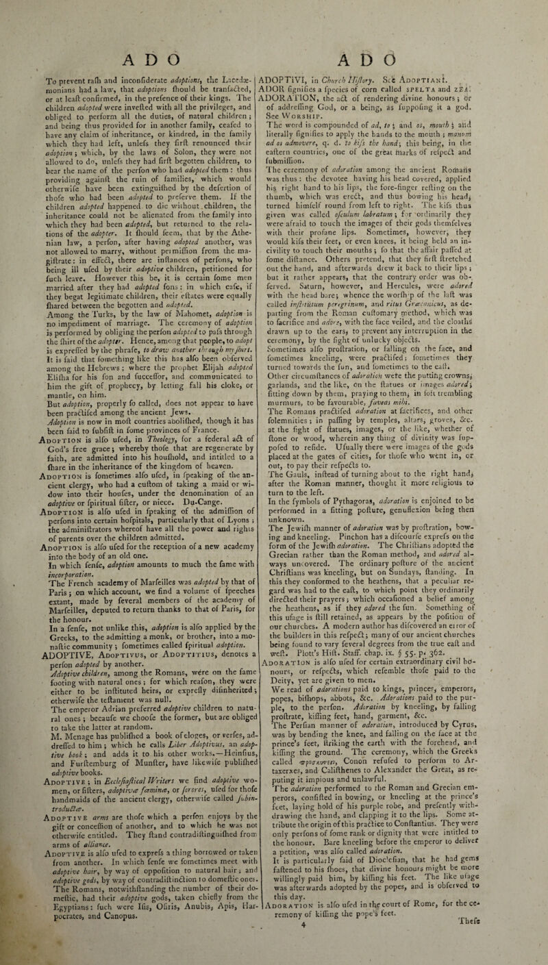 To prevent rafli and inconfiderate adoptions, the Lacedae¬ monians had a law, that adoptions fhould be tranfarfled, or at leaft confirmed, in the prefence of their kings. The children adopted were inverted with all the privileges, and obliged to perform all the duties, of natural children ; and being thus provided for in another family, ceafed to have any claim of inheritance, or kindred, in the family which they had left, unlefs they firft renounced their adoption ; which, by the laws of Solon, they were not allowed to do, unlefs they had firft begotten children, to bear the name of the perfon who had adopted them : thus providing againft the ruin of families, which would otherwife have been extinguifhed by the defertion of thofe who had been adopted to preferve them. If the children adopted happened to die without. children, the inheritance could not be alienated from the family into which they had been adopted, but returned to the rela¬ tions of the adopter. It fhould feem, that by the Athe¬ nian law, a perfon, after having adopted another, was not allowed to marry, without pei million from the ma- giftrate: in effe£l, there are inftances of perfons, who being ill ufed by their adoptive children, petitioned for fuch leave. However this be, it is certain fome men married after they had adopted fons: in which cafe, if they begat legitimate children, their eftates were equally fhared between the begotten and adopted. Among the Turks, by the law of Mahomet, adoption is no impediment of marriage. The ceremony of adoption is performed by obliging the perfon adopted to pafs through the Inirt of the adopter. Hence, among that people, to adopt is expreffed by the phrafe, to draw another through myjhtrt. It is faid that fomething like this has alfo been obferved among the Hebrews ; where the prophet Elijah adopted Elifha for his fon and fucceflor, and communicated to him the gift of prophecy, by letting fall his cloke, or mantle, on him. But adoption, properly fo called, does not appear to have been praClifed among the ancient Jews. Adoption is now in mod countries abolifhed, though it has been faid to fubfift in fome provinces of France. Adoption is alfo ufed, in Theology, for a federal a£t of God’s free grace; whereby thofe that are regenerate by faith, are admitted into his houfhold, and intitled to a (hare in the inheritance of the kingdom of heaven. Adoption is fometimes alfo ufed, in fpeaking of the an¬ cient clergy, who had a cuftom of taking a maid or wi¬ dow into their houfes, under the denornination of an adoptive or fpiritual fifter, or niece. Du-Cange. Adoption is alfo ufed in fpeaking of the admiffion of perfons into certain hofpitals, particularly that of Lyons ; the acminiftrators whereof have all the power and rights of parents over the children admitted. Adoption is alfo ufed for the reception of a new academy into the body of an old one. In which fenfe, adoption amounts to much the fame with incorporation. The French academy of Marfeilles was adopted by that of Paris ; on which account, we find a volume of fpeeches extant, made by feveral members of the academy of Marfeilles, deputed to return thanks to that of Paris, for the honour. In a fenfe, not unlike this, adoption is alfo applied by the Greeks, to the admitting a monk, or brother, into a mo- naftic community ; fometimes called fpiritual adoption. ADOPTIVE, Adoptivus, or Adoptitius, denotes a perfon adopted by another. Adoptive children, among the Romans, were on the fame footing with natural ones ; for which reafon, they were either to be inftituted heirs, or exprefly difinherited; otherwife the teftament was null. The emperor Adrian preferred adoptive children to natu¬ ral ones ; becaufe we choofe the former, but are obliged to take the latter at random. M. Menage has publifhed a book ofdoges, or verfes, ad- drerted to him ; which he calls Liber Adoptivus, an adop¬ tive book ; and adds it to his other works.—Heinfius, and Furftemburg of Munfter, have likewife publifhed adoptive books. Adoptive ; in Ecclejiajhcal Writers we find adoptive wo¬ men, or fillers, adoptive famines, or forores, ufed for thofe handmaids of the ancient clergy, otherwife called fubin- troduRce. Adoptive arms are thofe which a perfon enjoys by the gift or conceffion of another, and to which he was not otherwife entitled. They (land contradiftinguifhed from arms of alliance. Adoptive is alfo ufed to exprefs a thing borrowed or taken from another. In which fenfe we fometimes meet with adoptive hair, by way of oppofition to natural hair; and adoptive gods, by way of contradiftinclion to domeftic ones. The Romans, notwithftanding the number of their do- meftic, had their adoptive gods, taken chiefly from the Egyptians: fuch were Ifis, Ofiiis, Anubis, Apis, Har- pocrates, and Canopus. ADOPTiVI, in Church Ili/lory. Scd AdoptianL ADOR fignifies a lpecies of corn called spelta and zEa', ADORATION, the a£t of rendering divine honours; hr of addrefting God, or a being, as fuppofing it a god. See VVorsHip. The word is compounded of ad, to * and os, mouth | atld literally fignifies to apply the hands to the mouth ; manum ad os admovere, q. d. to kifs the hand; this being, in the eaftern countries, one of the great marks of refpecl and fubmiffion. The ceremony of adoration among the ancient Romaiis was thus : the devotee having his head covered, applied his right hand to his lips, the fore-finger refting on the thumb, which was eredl, and thus bowing his head, turned himfelf round from left to right. The kifs thus given was called ofculum labratum; for ordinarily they were afraid to touch the images of their gods themfelves with their profane lips. Sometimes, howeverj they would kifs their feet, or even knees, it being held an in¬ civility to touch their mouths; fo that the affair parted at fome diftance. Others pretend, that they firft ftretched out the hand, and afterwards drew it back to their lips ; but it rather appears, that the contrary order was ob-. ferved. Saturn, however, and Hercules, were adored with the head bare; whence the worflvp of the laft was called in/htutum peregrinum, and ritus Grcecanicus, as de¬ parting from the Roman cuftomary method, which was to facrrfice and adore, with the face veiled, and the cloaths drawn up to the ears; to prevent any interruption in the ceremony, by the fight of unlucky objects. Sometimes alfo proftration, or falling on the face, and fometimes kneeling, were pradtifed; fometimes they turned towards the fun, and fometimes to the ealL Other circumftances of adoration wefe the putting crowns, garlands, and the like, on the ftatues or images adored; fitting down by them, praying to them; in foft trembling murmurs, to be favourable, fuveas mihi. The Romans pradtifed adoration at factifices, and other folemnities ; in parting by temples, altars, groves, &c. at the fight of ftatues, images, or the like, whether of ftone or wood, wherein any thing of divinity was fup- pofed to refide. Ufually there were images of the gods placed at the gates of cities, for thofe who went in, or out, to pay their refpedls to. The Gauls, inflead of turning about to the right hand; after the Roman manner, thought it more religious to turn to the left. In the fymbols of Pythagora3, adoration is enjoined to be performed in a fitting pollute, genuflexion being then unknown. The Jewifh manner of adoration was by proftration, bow¬ ing and kneeling. Pinchon has a difeourfe exprefs on the form of the Jewifh adoration. The Chriftians adopted the Grecian rather than the Roman method, and adored al¬ ways uncovered. The ordinary pofture of the ancient Chriftians was kneeling, but on Sundays, Handing. In this they conformed to the heathens, that a peculiar re¬ gard was had to the eaft, to which point they ordinarily diredted their prayers; which Occafioned a belief among the heathens, as if they adored the fun. Something of this ufage is (till retained, as appears by the pofition of our churches. A modern author has difeovered an eiror of the builders in this refpedt; many of our ancient churches being found to vary feveral degrees from the true eaft and weft. Plott’s Hift. Staff, chap. ix. § 55. p^ 362. Adoration is alfo ufed for certain extraordinary civil ho¬ nours, or refpedls, which refemble thofe paid to the Deity, yet are given to men. We read of adorations paid to kings, princes, emperors, popes, bifhops, abbots, &c. Adorations paid to the pur¬ ple, to the perfon. Adoration by kneeling, by falling proftrate, killing feet, hand, garment, &c. The Perfian manner of adoration, introduced by Cyrus, was by bending the knee, and falling on the face at the prince’s feet, Itriking the earth with the forehead, and kifling the ground. The ceremony, which the Greeks called <9f0ffH.were, Conoii refufed to perform to Ar- taxerxes, and Califthenes to Alexander the Great, as re¬ puting it impious and unlawful. The adoration performed to the Roman and Grecian em¬ perors, con filled in bowing, or kneeling at the prince’s feet, laying hold of his purple robe, and prefently with¬ drawing the hand, and clapping it to the lips. Some at¬ tribute the origin of this pradlice to Conftantius. They were only perfons of fome rank or dignity that were intitled to the honour. Bare kneeling before the emperor to deliver a petition, was alfo called adoration. It is particularly faid of Dioclefian, that he had gems faftened to his fhocs, that divine honours might be more willingly paid him, by killing his feet. The like uiage was afterwards adopted by the popes, and is obferved to this day. Adoration is alfo ufed in the court of Rome, for the ce¬ remony of killing the pope’s feet. A Thefc