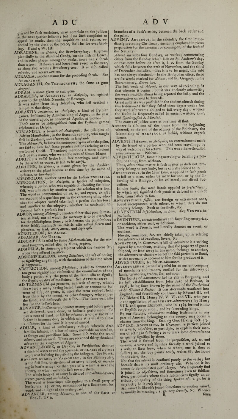 ADU grieved by fuch enclofure, may complain to the juftices at the next quarter feflions ; but if no fuch complaint or appeal be made, then the inquifition and return,Re¬ corded by the clerk of the peace, {hall be for ever bind¬ ing. 8 and 9 W. III. ADRACHNE, in Botany, the ftrawberry-bay. It grows plentifully in the ifland of Candy, on the hills of Leuce, and in other places among the rocks, more like a fhrub than a tree. It flowers and bears fruit twice in the year, as does the arbutus ftrawbsrry-tree. It is alfo called adracla, and andrachne. . c ADRACLA, another name for the preceding lhrub. oee Andrachne. ADRAGANTH, fee Tragacanth ; the fame as gum dragant. ADRAM, a name given to sal gem. ADRASTEA, or Adrastia, in Antiquity, an epithet given to the goddefs Nemefis, or Revenge. It was taken from king Adraftus, who firft erected a temple to that deity. . , . ADRASTIA certamina, in Antiquity, a kind ot i ythian games, inflituted by Adraftus king of Argos, in the year of the world 2700, in honour of Apollo, at Sicyon. Thefe are to be diftinguilhed from the Pythian games celebrated at Delphi. . ADRIANISTS, a branch of Analaptifts, the difciples ot Adrian Hamftedius, in the fixteenth century, who taught firft in Zealand, and afterwards in England. The Adrianijls, beddes the common dogma of anabaptilm, are faid to have had fome peculiar notions relating to the perfon of Chrift. Theodoret mentions a more ancient i'e£l of this name, who were followers of Simon Magus. ADRIFT; a veffel broke from her moorings, and driven by the wind or waves, is faid to be adrift.. ADRIUNE, in Botany, a name given by the Arabian writers to the plant known at this time by the name ot cyclamen, or fow-bread. ADROBOLON, another name for the Indian bdellium. ADROGATION, in Antiquity, a fpecies of adoption, whereby a perfon who was capable of choofing for him- felf, was admitted by another into the relation ot a ion. The word is compounded of ad, to, and rogare,to ajk ; on account of a queftion put in the ceremony of it, whe¬ ther the adopter would take fuch a perfon for his fon , and another to the adoptive, whether he confented to become fuch a perfon’s fon ? .r ADROP, among Alchemijls, denotes either that precife mat¬ ter, as lead, out of which the mercury is to be extrafted for the philofophers (tone •, or it denotes the philofophers ftone itfelf, inafmuch as this is alfo called fat urn and plumbum, or lead, azar, azane, and lapis ipfe. ADROTERON; fee Alica. ADSAMAR, See Urine. . . ADSCRIPTS is ufed by fome Mathematicians, for the na¬ tural tangents, called alfo, by Vieta, proftnes. ADSIDELA, in Antiquity, a table at which the flamens iat, when they offered facrifice. , n. <• ,• ADSIGNIF1CATION, among Schoolmen, the add of noting or fignifying any thing, with the addition of the time when ADSTRICTION, among Phyficians, is ufed to denote the too great rigidity and clofenefs of the emunaones of the body ; particularly the pores of the fkin: alfo to flgmfy the ftyptic quality of medicines. See Astringents. AD TERMINUM qui prateriit, is a writ ot entry, wlncti lies where a man, having leafed lands or tenements for term of life, or years, is, after the term expired, held from them by the tenant, or other ftranger, who enjoys the fame, and deforce* the leffor.-The fame writ alfo lies for the leffor’s heir. , . , ADVANCE, in Commerce, denotes money paid before goods are delivered, work done, or bufmefs performed, lo pay a note of hand, or bill by advance, is to pay the value before it becomes due, in which cafe it is ufual to allow a difcount for the time it is pre-advanced. . . ADUAR, a kind of ambulatory village, wherein Arab families inhabit, in a fort of tents, moveable on occafion, as forage and provifions fuit. Some alfo write the word adouar, and adonard. There are reckoned thirty thoufand aduars in the kingdom of Algiers. , ADVANCE-FOSSE, or Ditch, in Fortification, denotes a ditch of water round the cfplanade, or glacis of a place ; to prevent its being furprifed by the befiegers. See Fosse. Advance-guard, or Van-guard, in the Military Art, is the firft line, or divifion of an army ranged, or maich- ing in battle-array ; or that part of it which is next the enemy, or which marches firft toward them. The whole body of an army is divided into advance-guard, err ear-guard, and main-body . The word is fometirqes alfo applied to a fmall party oi horfe, viz. 15, or 20, commanded by a lieutenant, be¬ yond, and in light of the main-guard. ADVANCER, among Hunters, is one of the itarts or VOL. I. Np 6. A D V branches of a buck’s attire, between the back antler and the palm. ADVENT, AdvenTUs* in the calendar, the time imme^ diately preceding Chrilfmas; anciently employed in pious preparation for thcadvcntus, or coming on, of the feaftof the Nativity. Advent includes four Sundays, or weeks; commencing either from the Sunday which falls on St. Andrew’s day, or that next before or after it, i. e. from the Sunday which falls between the 27th of November, and the third of December inclufive.—But it is to be noted, this rulfi has not always obtained.—In the Ambrofian office, there are fix weeks marked for Advent, and St. Gregory, in his Sacramentary, allows five. The firft week of Advent, in our way of reckoning, is that wherein it begins ; but it was anciently otberwife } the week next Chriftmas being reputed the firft ; and the numeration carried backwards. Great aufterity was praddifed in the ancient church during this feafon.—At firft they failed three days a week ; but they were afterwards obliged to fall every day ; whence the feafon is frequently called in ancient writers. Lent, and Quadragejimi S. Martini. The courts of juftice were at one time all fliut. Advent is alfo one of the times from the beginning whereof, to the end of the oddaves of the Epiphany, the folemnizing of marriage is forbid, without exprefs licence. ADVENTlTIAerzw, in Antiquity, an entertainment made by the friend of a petfon who had been travelling, by way of welcome at his return. This was otherwife called caena adventoria. Pitifcus. ADVENTITIOUS, fomething accruing or befalling a per¬ fon, or thing, from without. Thus, adventitious matter is fuch matter as doth not pro¬ perly belong to any body, but is cafually joined to it. Adventitious, in the Civil Law, is applied to fuch goods as fall to a man, either by mere fortune, or by the li¬ berality of a ftranger, or by collateral, not direft fuc- ceflion. . . In this fenfe, the word Hands oppofed to profedhtious; by which are fignified fuch goods as defeend in a divert line, from father to fon. Adventitious foffils, are foreign or extraneous ones, found incorporated with others, to which they do not properly belong. Such as fea-fhells, &c. AD VENTREM infpiciendum, in Law. See Ventre in- fpiciendo. ADVENTURE, an extraordinary and furprifing enterprxze, or accident, either real, or fidditious. The word is French, and literally denotes an event, or accident. Novels, romances, See. are chiefly taken up in relating the adventures of cavaliers, lovers, &c. Adventure, in Commerce’, a bill of adventure is a writing figned by a merchant, attefting that the property of good3 {hipped, or fent away in his name, belongs to another, the adventure or chance whereof the laid perlon is to ftand, with a covenant to account to him for the produce of it. ADVENTURER, fee Mine-adventurer. Adventurers is particularly ufed for an ancient company of merchants and traders, eredded for the difeovery of lands, territories, trades, Sec. unknown. The fociety of adventurers had its rife in Burgundy, and its firft eftablifliment from John duke of Brabant, in 1296; being fince known by the name of the Brotherhood of St. Thomas d Becket. It was afterwards tranflated into England, and fuccefiively confirmed by Edward III. and IV. Richard III. Henry IV. V. VI. and VII. who gave it the appellation of merchxtn-adventurers; by Henry VIII. and queen Elizabeth, who in 1564 formed it into an Englilh corporation ; and by fucceeding kings.^ By our ftatutes, adventurers making fettlements in any part of America belonging to the enemy, may obtain a charter from the king. Stat. 13 Geo. II. c. 4. fedd. 13* ADVERB, Adverbium, in Grammar, a particle joined to a verb, adjeftive, or participle, to explain their man¬ ner of adding or fullering ; or to mark fome circumftance or quality fignified by them. The word is formed from the prepofition, ad, to, and verbum, a verb ; and fignifies literally a word joined to a verb, to fhew how, when or where, one is, does or fuffers; as, the boy paints neatly, writes///; the houfe {lands there. Sec. Not that the adverb is confined purely to the verbs ; but becaufe that is its moft ordinary ufe. Whence it be¬ comes fo denominated We frequently find it joined to adjeddives, and fometimes even to iubltan- tives, particularly where thofe fubftantives figmfy an at¬ tribute, or quality of the thing fpoken of; v. gr. he is very lick; he is truly king. . , , An adverb is likewife joined fometimes to1 another adverb, j to modify its meaning ; v. gr. very devoutly, Sec. W hence