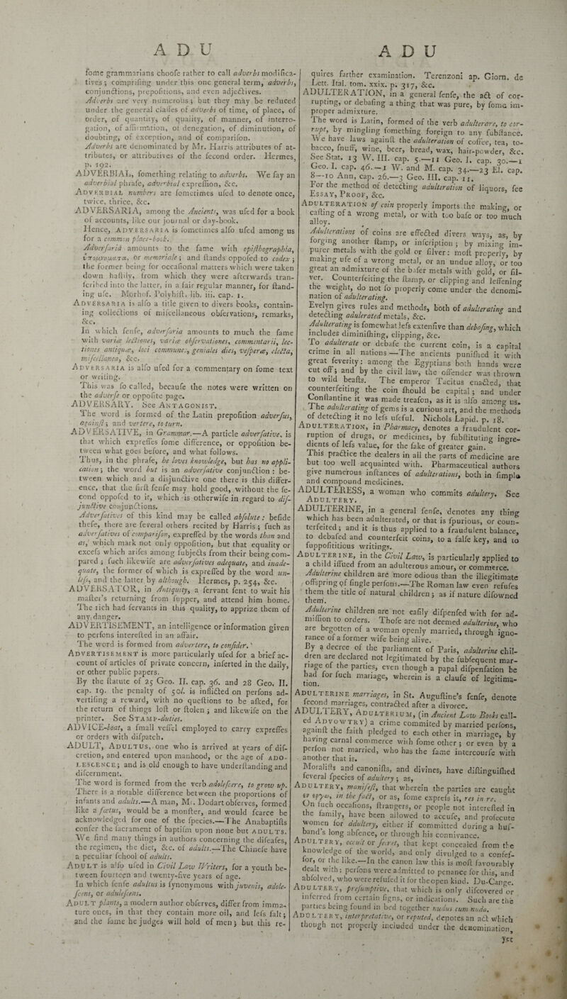 fome grammarians choofe rather to call adverbs modifica- tives ; comprifing under this one general term, adverbs, conjunctions, ptepofitions, and even adjeftives. Adverbs are very numerous; but they may be reduced under the general ciailes of adverbs of time, of place, of order, of quantity, of quality, of manner, of interro¬ gation, of affirmation, of denegation, of diminution, of doubting, of exception, and Of comparifon. Adverbs are denominated by Mr. Harris attributes of at¬ tributes, or attributives of the fecond order. Hermes, p. 192. ADVERBIAL, fomething relating to adverbs. We fay an adverbial phrafe, adverbial preffion, &c. Adverbial numbers are fomerimes ufed to denote once, twice, thrice, &c. ADVERSARIA, among the Ancients, was ufed for a book of accounts, like our journal or day-book. Hence, adversaria is fometimes alfo ufed among us for a common place-bosk. Adverfaria amounts to die fame with cpifthcgraphia, VTo/AVHMctTa, or memoriale ; and Hands oppoled to codex ; the former being for occafional matters which were taken down huffily, from which they were afterwards tran- fcribed into the latter, in a fair regular manner, for Hand¬ ing ufe. Morhof. PolyhiH. lib. iii. cap. 1. Adversaria is alfo a title given to divers books, contain¬ ing collections of mifeellaneous obfervations, remarks, & c* In which fenfe, adverfaria amounts to much the fame with varies lediiones, varies obfervationes, commentarti, lec- tiov.es antiques, loci communegeniales dies, vefpercs, elefta, mifceilanea, See. ' Adversaria is alfo ufed for a commentary on fome text or writing. Phis was fo called, becaufe the notes were written on the adverfe or oppofite page. ADVERSARY. See Antagonist. The word is formed of the Latin prepofition adverfus, aoainjl; and veriere, to turn. AD V EESAIIVE, in Grammar.—A particle adverfative, is tnat which expreffes fome difference, or oppofition be¬ tween what goes before, and what follows. Ihus, in the phrafe, be loves knowledges but has no appli¬ cations the word but is an adverfative conjunction : be¬ tween which and a disjunctive one there is this differ¬ ence, that the firff fenfe may hold good, without the fe¬ cond oppofed to it, which is otherwife in regard to dif- junttive conjunctions. Adverfatives of this kind may be called abfolute: befide thefe, there are feveral others recited by Harris ; fuch as adverfatives ofcomparifon, expreffed by the words than and as, which maik not only oppofition, but that equality or excefs which arifes among fubjefts from their being com¬ pared ; iuch likewife are adverfatives adequates and inade¬ quate, the former of which is expreffed by the word un- Lef, and the latter by although. Hermes, p. 254, &c. ADVERSAI OR, in Antiquity, a fervant fent to wait his mafter’s returning from fupper, and attend him home. I he tich had fervants in this quality, to apprize them of any, danger. ADVERTISEMENT, an intelligence or information given to perfons intereffed in an affair. The word is formed from adverteres to confider.' Advertisement is more particularly ufed for a brief ac¬ count of articles of private concern, inferted in the daily, or other public papers. By the flatute of 25 Geo. II. cap. 36. and 28 Geo. II. cap. 19. the penalty of 50/. is inflifted on perfons ad¬ verting a reward, with no queffions to be afked, for the return of things loH or Holen ; and likewife on the printer. See St AMV-duties. ADVICE-fcar, a fmall veffel employed to carry expreffes or orders with difpatch. ADULT, ADULTUSvone who is arrived at years ofdif- cretion, and entered upon manhood, or the age of ado¬ lescence; and is old enough to have underffanding and difcernment. The word is formed from the verb adolefcere, to grow up. There is a notable difference between the proportions of infants and adults.-— A man, Mi. Dodart obferves, formed like a foetus, would be a monffer, and would fcarce be acknowledged for one of the fpecies.—The AnabaptiHs confer the facrament of baptifm upon none but adults. V e find many things in authors concerning the difeafes, the regimen, the diet, &c. of adults.—The Chinefe have a peculiar fchool of adults. Adult is alfo ufed in Civil Law Writers, for a youth be¬ tween fourteen and twenty-five years of age. In which fenfe adultus is fynonymous with juvenis, adole- fcens, or adulefcens. Adult plants, a modern author obferves, differ from imma¬ ture ones, in that they contain more oil, and lefs fait; and the fame he judges will hold of men j but this re¬ quires farther examination. Terenzoni ap. Giorn. de Lett. Ital. tom. xxix. p. 317, See. ADULTERATION, in a general fenfe, the aft of cor¬ rupting, or debafing a thing that was pure, by feme im¬ proper admixture. I he word is Latin, formed of the verb adultcrarc, to cor¬ rupt, by mingling fomething foreign to any fubflance. VVe have laws againff the adulteration of coffee, tea, to¬ bacco, fnuff, wine, beer, bread, wax, hair-powder, &c. SeeStat. 13 W. III. cap. 5.—n Geo. I. cap. qo.—i Geo. I. cap. 46.-1 W. and M. cap. 34.-23 £1. cap. b -10 Ann, cap. 26.—3 Geo. III. cap. ij. For the method of detecting adulteration of liquors, fee Lssay, Proof, See. Adulteration of coin properly imports the making, or calling of a wrong metal, or with too bale or too much alloy. Adulterations of coins are effefted divers ways, as, by forging another fiamp, or inscription ; by mixing im- purer metals with the gold or filver: moff properly, by making ufe of a wrong metal, or an undue alloy, or too great an admixture of the b.ifer metals with gold, or fil¬ ver. Counterfeiting the ffamp, or clipping and leffening t . weight, do not fo properly come under the denomi¬ nation of adulterating. Evelyn gives rules and methods, both of adulterating and detecting adulerated metals, &c. Adulterating is fomewhat lefs extenfive than debafing, which includes dim ini(h ing, clipping, &c. To adulterate or debafe the current coin, is a capital crime in all nations —The ancients punifhed it with great feventy: among the Egyptians both hands were cut off; and by the civil law, the offender was thrown to wild beaffs. The emperor Tacitus enafted, that counterfeiting the coin fhould be capital; and under Conllantine it was made treafon, as it is alfo among us. The adulterating of gems is a curious art, and the methods of detecting it no lefs ufeful. Nichols Lapid. p. 18. Adulteration, in Pharmacy, denotes a fraudulent cor¬ ruption of drugs, or medicines, by fubfiituting ingre¬ dients of lefs value, for the fake of greater gain. & This praftice the dealers in all the parts of medicine are but too well acquainted with. Pharmaceutical authors give numerous inflances of adulterations, both in fimpls and compound medicines. ADULT ERESS, a woman who commits adultery. See Adultery, ADULTERINE, in a general fenfe, denotes any thing which has been aduheiated, or that is fpurious, or coun¬ terfeited; and it is thus applied to a fraudulent balance, to debafed and counterfeit coins, to a falfe key, and to fuppofititious writings. Adul i erine, in the Civil Law, is particularly applied to a child iflued from an adulterous amour, or commerce. Adulterine children are more odious than the illegitimate offspring pf fingle perfons.—The Roman law even refufes them the title or natural children ; as if nature difovvned them. Adulterine children are not eafily difpenfed with for ad- nnlfion to orders. 1 hofe are not deemed adulterine, who are begotten of a woman openly married, through igno- ranee or a former wife being alive. * By a decree of the parliament of Paris, adulterine chil¬ dren are declared not legitimated by the fubfequent mar- nage of the parttes, even though a papal difpenfation be had lor iuch manage, wherein is a claufe of legitima¬ tion. 6 Adulterine marriages, in St. Auguffine’s fenfe, denote A AerCT°Tn-T-uurnageS’ contraaecl a divorce. ADUL l ERA , Adulterium, (in Ancient Law Books call- ed Ad vow try) a crime commited by married perfons, againff the faith pledged to each other in marriage, by aving carnal commerce with fome other ; or even by a pci on not married, v/bo has the fame intercourfe with another that is. Moral ills and canoniffs, and divines, have diffinguiffied ieveral fpecies of adultery ; as, Adultery, manfeft, that wherein the parties are caught iv zpycy, in the fail, or as, fome exprefs it, res in re. CJn iuch occafions, ffrangers, or people not intereffed in the family, have been allowed to accufe, and profecute women for adultery, either if committed during a huf- band s long abfence, or through his connivance. Adultery, occult or feiret, that kept concealed from the knowledge of the world, and only divulged to a confef- ior, or the like.—In the canon law this is moff favourably dealt with ; perfons were admitted to penance for this, and abfolved, who were refufed it for tbeopen kind. Du-Cange. Adultery, preemptive, that which is only difeovered or inferred from certain figns, or indications. Such are the parties being found in bed together nudus cum nuda. Adultery, interpretative, or reputed, denotes an a t\ which though not properly included under the denomination, yet