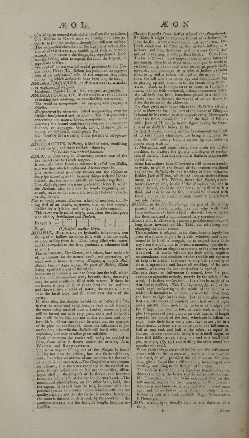 MOL fef writing, to conceal their doTrines from the populace. The Romans in Nero’s time were obliged to have re- courfe to the like, method, .though for different, reafons. The anigmatical charadlers of the Egyptians were a fpe- clcs of hieroglyphic?, confifting of fuch as bore no natural refemblance to the things they reprefented. Such was the beetle, ufed to exprefs the fun ; the ferpent, to reprefent the ftars. : We read of an anigmatical medal prefented by the Hu¬ guenots to Henry III. Schott has publifhed an explica¬ tion of an anigmatical coin of the emperor Auguftus, concerning which antiquaries have been long divided. iENIGMATOGRAPHER, or jEnigmatist, a maker . or explainer.of anigmas. Hardouin, Vander Hardt, See. are great anigmatip. JENIGMATOGRAPHY, uENiGMATOGRAPHiA^heart of making and'refolving, or of collecting enigmas. The word is compounded of ctivi-yy.0., and rpapsip, to defer ibe. ~ Mnigmatography, otherwife called anigmotology, may be divided into general and particular. The firft gives rules concerning the nature, kinds,-compofition, and ufe of anigmas-, the fecond confiders the anigmas in particular fciences, or languages, Greek, Latin, Hebrew, philo¬ logical, philofophical, theological, See. Nic. Reufner has a treatife, under the title of Mnigmato- graphia. iENITTOLOGIUS, in Poetry, a kind of verfe, confifting of two daflyls, and three trochai. Such is, Pralia dir a pl'acent truci juvenla. jfEOLIC, or jEolian, in Grammar, denotes one of the five dialefls of the Greek tongue. It was firft ufed in Boeotia ; whence it paffed into JEolxa, and was that which Sappho and Alcaeus wrote in. The Malic dialect generally throws out the afpirate or iharp fpirit, and agrees in fo many things with the Doric dialeft, that the two are ufually confounded together. The Molic digamma is a name given to the letter F, which the AEolians ufed to prefix to words beginning with vowels, as foivof f°r oivo( ; alfo to infert between vowels, as oFif, for oif. JEolic verfe, carmen JEolicum, a kind of meafure, confid¬ ing firft of an iambic, or fpondee, then of two anapejh, divided by a fyllable, and laftly, a fyllable common. This is otherwife called eulogic, and, from the chief poets who ufed it, Archilochian and Pindaric. Its type is — | * | j j v J E. gr. O Jlelliferi conditor Orbis. /F.OLIPILE. AEolipila, an hydraulic inftrument, con filling of an hollow metalline ball, with a llender neck, or pipe, arifing from it. This, being filled with water, and thus expofed to the fire, produces a vehement blaft of winds. This inftrument, Des Cartes, and others, have made ufe of, to account for the natural caufe, and generation, off wind.—And hence its name, Molipila, q. d. pila Mali, Molus’s ball, or A/oAu mru^ai, the gates of Molus; iEolus being reputed the god of the wind. Sometimes the neck is made to ferew into the ball, which is the moft commodious way; becaufe, then, the cavity may the more readily be filled with water. If there be no ferew, it may be filled thus: heat the ball red hot, and throw it into a veffel of water •, the water will run in at the fmall hole, and fill about two thirds of the cavity. If, after this, the Moiipile be laid on, or before the fire, fo that the water and veffel become very much heated ; the water being rarefied into a kind of momentary air, will be forced out with very great noife and violence ; but it will be by fits, and not with a conftant and uni¬ form blaft. Great care Ihould be taken that the aperture of the pipe be not flopped, when the inftrument is put on the fire, otherwife the Moiipile will burft with a vaft explofion, and may occafion great mifehief. Thefe phenomena the reader will eafily be enabled to folve, from what is {hewn under the articles. Air, Water, and Rarefaction. The air or vapour iffuing out of the Moiipile is found fenfibly hot near the orifice ; but, at a farther diftance, cold ; like what we obferve of our own breath : the caufe of which is controverted.—The Corpufcularians account for it hence; that the fire contained in the rarefied va¬ pour, though fufficient to be felt near the orifice, difen- gages itfelf in the progrefs of the ftream, and becomes infenfible before it be arrived at the journey’s end.—The mechanical philofophers, on the other hand, hold, that the vapour, at its exit from the ball, is endued with that peculiar fpecies of circular motion which conftitutes the quality heat ; and that the farther it recedes therefrom, the more is this motion deftroyed, by the re-aclion of the contiguous air ; till the heat, at length, becomes in¬ fenfible. M O N Chauvin fuggefts fotne farther ufes of the Moiipile• He thinks it might be applied, inftead of a bellows, to blow the fire, where a very intenfe heat is required. Dr* Lewis condemns fubftituting the Moiipile inftead of a bellows, and fays, that upon trial he always found that inftead of exciting, it extinguifhed the fire. Com. Phil.' Techn. p. 21.—2. If a trumper, horn, or other fonorous inftrument, were fitted to its neck, it might be made to yield mufic. 3. If the neck were turned perpendicularly upwards, and prolonged by a tube or hollow cylinder fitted to it, and a hollow ball laid on the orifice of the tube, the ball would be blown up, and kept fluctuating, or playing up and down, as in the flream of a foun¬ tain. And, 4. It might ferve to feent or fumigate a room, if filled with perfumed, inftead of common water. An Moiipile has been fometimes placed in a chimney, where it can be heated, the vapour of which ferves to drive the fmoke up the chimney. Dr. Plott gives an inftance where the Moiipile ip actually ufed to blow the fire : the lord of the manor of Ellington is bound by his tenure to drive a goofe every New-year’s day three times round the hall of the lord of Hilton, while Jack of Hilton (a brazen figure having the ftruc- ture of an Moiipile) blows the fire. In Italy it is faid, that the Moiipile is commonly made ufe of to cure fmoky chimneys; for being hung over the fire, the blaft arifing from it carries up the loitering fmoke along with it. F. Merfennus, and fome others, have made ufe of this machine, to meafure the gravity and degree of rarefac¬ tion of the air. But this method is liable to confiderable obje£lions. Some late authors have difeovered a ft ill more extraordi¬ nary ufe, to which the frauds of the heathen priefthood applied the Moiipile, viz. the working of Iham miracles. Befides Jack of Hilton, which had been an ancient Saxon image, or idol, Mr. Weber, ftiews that Plnfler, a cele¬ brated German idol, is alfo of the Moiipile kind ; and in virtue thereof, could do noble feats; being filled with a fluid, and thus fet on the fire, it would be coveted with fweat; and as the heat increafed, would at length burft out into flames. jEOLUS, in the Heathen Theology, the god of the winds, painted with fwoln cheeks, like one who with main force endeavours to blow a blaft ; alfo with two wings on his fhoulders, and a high coloured fiery countenance. jEolus alfo, in Mechanics, denotes a porcable machine, rot long fince invented by Mr. Tidd, for refrefhing and changing the air in rooms. This machine is adapted in its dimenfions to fupply the place of a fquare of glafs in .a fafh window, and is ex¬ ecuted in fo fmall a compafs, as to project but a little way from the fafh, and in fo neat a manner, fays the in¬ ventor, as to be an elegant ornament to the place where it is fixed. It works without the leaft noife, requires no attendance, and occafions neither trouble nor expence to keep it in order. It throws in only fuch a quantity of air as is agreeable ; and leaves off working, of its own accord, whenever the door or window is opened. tEolus’s Harp, an inftrument fo named, from its pro¬ ducing an agreeable melody, merely by the a£lion of the wind.—It is thus conftrudled.—Let a box be made of as thin deal as poflible, {Tab. II. Mifcellany, fig. 18.) of the exa£t length anfwering to the width of the window in which it is intended to be placed ; five or fix inches deep, and feven or eight inches wide. Let there be glued upon it at a a, two pieces of wainfeot about half an inch high, and a quarter of an inch thick, to ferve as bridges lor the firings; and within fide, at each end, under b b, glue two pieces of beech, about an inch fquare, of length equal to the width of the box, which are to fuftain the pegs. Into thefe fix as many pins, fuch as are ufed in a harpfichord, as there are to be firings in the inftrument, half at one end, and half at the other, at equal di- ftances. It now remains to firing it with fmall catgut, or blue firft fiddle-firings, fixing one end to a fmall brafs pin, as at e e, {fig. 19.) and twilling the other round the oppoftte pin at b b. When thefe firings are tuned unifon, and the inftrument placed with the firings outward, in the window to which it is fitted, it will, provided the air blows on that win¬ dow, give a found like a diftant choir, increafing or de- creafing, according to the ftrength of the wind. The rofes in the middle only reprefent found-holes ; the thinner the top is, the better will the inftrument perform. Mr. Thompfon, in a note to his celebrated Ode on this inftrument, aferibes the invention of it to Mr. Ofwald ; whereas it was known to Kircher above a hundred years ago; and the method of coriftru£ling and ufing it is de- feribed by him in a book intitled, Magia Phonota£lica & Phonurgia. jEON, AIS1N, age-, literally fignifies the duration of a thing. 6 Some