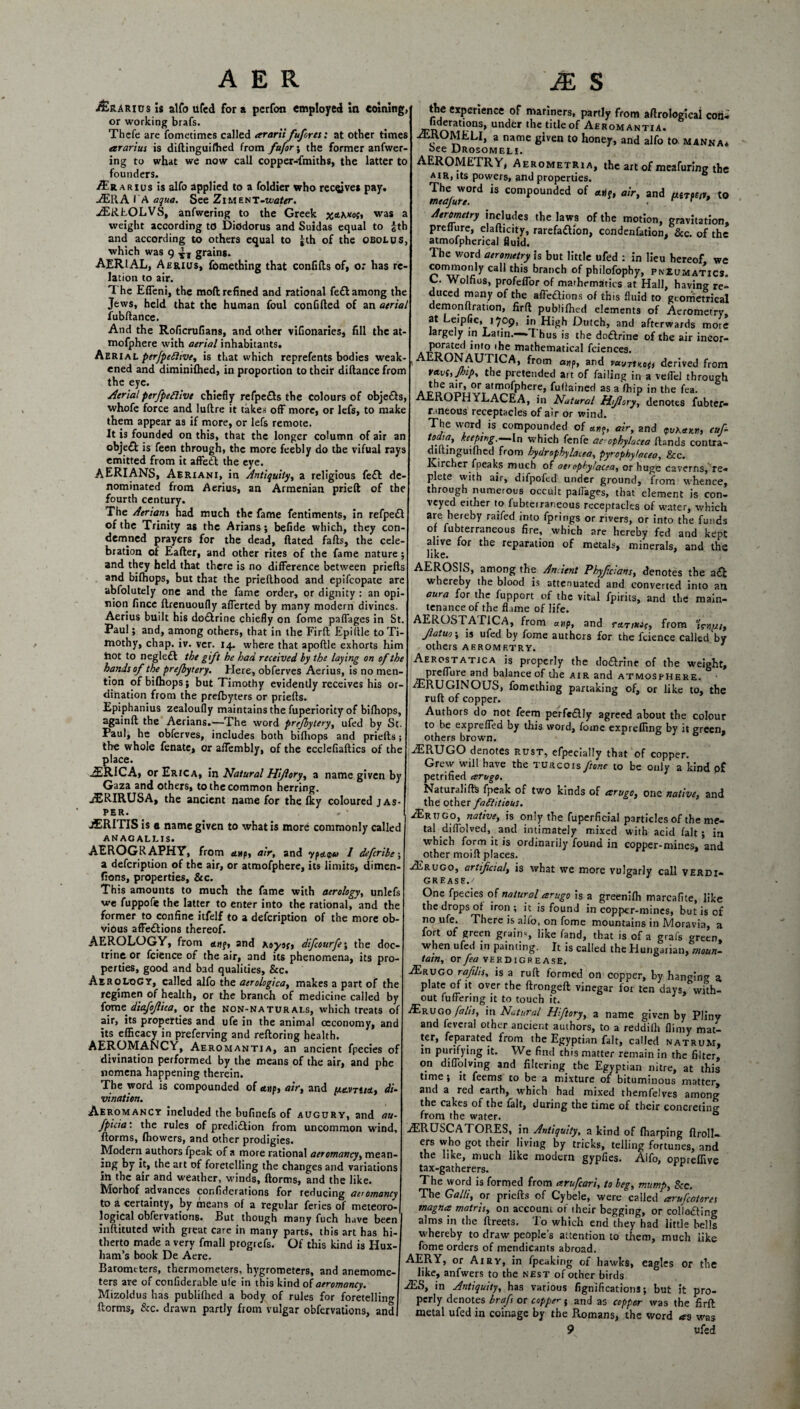 j£rario$ is alfo ufed fora perfon employed in coining or working brafs. Thefe are fometimes called ararii fufores: at other times ararius is diftinguifhed from fafor\ the former anfwer- ing to what we now call copper-fmiths, the latter to founders. /Erarius is alfo applied to a foldier who receives pay A2RA I A aqua. See Zi M en T-water. ASR.LOLVS, anfwering to the Greek was a weight according to Diodorus and Suidas equal to £th and according to others equal to jth of the obolus, which was 9 grains. AERIAL, Aerius, fomething that confifts of, or has re¬ lation to air. T he Effeni, the mod refined and rational fe£l among the Jews, held that the human foul confided of an atrial fubdance. And the Roficrufians, and other vifionaries, fill the at- mofphere with aerial inhabitants. Aerial perfpeftive, is that which reprefents bodies weak ened and diminilhed, in proportion to their didance from the eye. Serial perfpeflivt chiefly refpe£ts the colours of obje&s, whofe force and ludre it takes off more, or lefs, to make them appear as if more, or lefs remote. It is founded on this, that the longer column of air an obje& is feen through, the more feebly do the vifual rays emitted from it affedt the eye. AERIANS, Aeriani, in Antiquity, a religious fe& de¬ nominated from Aerius, an Armenian pried of the fourth century. The Aerians had much the fame fentiments, in refpedl of the Trinity as the Arians; beflde which, they con¬ demned prayers for the dead, dated fads, the cele¬ bration of Eader, and other rites of the fame nature ; and they held that there is no difference between prieds and bifhops, but that the priedhood and epifeopate are absolutely one and the fame order, or dignity : an opi¬ nion fince drenuoufly afferted by many modern divines. Aerius built his do&rine chiefly on fome paffages in St. Paul; and, among others, that in the Firft Epiflle to Ti¬ mothy, chap. iv. ver. 14. where that apodle exhorts him iiot to negle£l the gift he had received by the laying on of the hands of the prefbytery. Here, obferves Aerius, is no men¬ tion ofbilhops; but Timothy evidently receives his or¬ dination from the prefbyters or prieds. Epiphanius zealoufly maintains the fuperiority of biffiops, againd the Aerians.—The word prefbytery, ufed by St. Paul, he obferves, includes both bifliops and prieds; the whole fenate, or affembly, of the ecclefiadics of the place. iERICA, or Erica, in Natural Hiflory, a name given by Gaza and others, to the common herring. AJRIRUSA, the ancient name for the Iky coloured jas¬ per. . v jERITIS is a name given to what is more commonly called ANAG ALLIS. AEROGRAPHY, from etup, air, and ypa.<pu I deferibe; a defeription of the air, or atmofphere, its limits, dimen- fions, properties, &c. This amounts to much the fame with aerology, unlefs we fuppofie the latter to enter into the rational, and the former to confine itfelf to a defeription of the more ob¬ vious affeftions thereof. AEROLOGY, from anq, and Koytf, difeourfe; the doc¬ trine or fcience of the air, and its phenomena, its pro¬ perties, good and bad qualities. See. Aerology, called alfo the aerologica, makes a part of the regimen of health, or the branch of medicine called by fome diafofiua, or the non-naturals, which treats of air, its properties and ufe in the animal ccconomy, and its efficacy in preferving and redoring health. AEROMANCY, Aeromantia, an ancient fpecies of divination performed by the means of the air, and phe nomena happening therein. The word is compounded of tttif, air, and /atm/st, di¬ vination. Aeromancy included the bufinefs of augury, and au- fpicia: the rules of prediction from uncommon wind, dorms, fhowers, and other prodigies. Modern authors fpeak of a more rational aeromancyy mean- ing by it, the art of foretelling the changes and variations ill the air and weather, winds, dorms, and the like. Morhof advances confiderations for reducing aeromancy to a certainty, by means of a regular feries of meteoro¬ logical obfervations. But though many fuch have been inftituted with great care in many parts, this art has hi¬ therto made a very fmall ptogrefs. Of this kind is Hux- ham’s book De Aere. Barometers, thermometers, hygrometers, and anemome¬ ters are of confiderable ufe in this kind of aeromancy. Mizoldus has publifhed a body of rules for foretelling dorms, &c. drawn partly from vulgar obfervations, and the experience of mariners, partly from adrologlcal coo- uderatrons, under the title of Aeromantia. aEROMELI, a name given to honey, and alfo to. manna* oee Drosomeli. AEROMETRY, Aerometria, the art of meafuring the air, its powers, and properties. T^word is compounded of «jf, air, and pttTfW, to Aerometry includes the laws of the motion, gravitation, preffure, eladicity, rarefa&ion, condenfation, &c. of the atmofpherical fluid. The word aerometry is but little ufed : in lieu hereof, we Cal1 this brar,ch of philofophy, pneumatics. L. Wolfius, profeffor of marhcmatics at Hall, having re¬ duced many of the affedions of this fluid to geometrical demon Oration, fird publifhed elements of Aerometry. at Leipflc, 1709, in High Dutch, and afterwards more largely in Latin.—7 hus is the dodrine of the air incor¬ porated into • he mathematical fciences. AERONAUTICA, from anp, and vuvt1ho(i derived from t*yhjbip% the pretended art of failing in a veffd through a rner?™\^atn^fphere> fu,iained as a ffiip in the fea. AEROPHYLACEA, in Natural Mfiory, denotes fubter- nneous receptacles of air or wind. The word is compounded of anq, air, and <fvKaK.ru cuf- todra, keeping.—in which fenfe arophylacea Rands contra- dilhnguifhed from hydrophybcea, pyrophylacea, &c. Kirchcr fpeaks much of aeropky!acea, or huge caverns, re-* plete with air, difpofed under ground, from whence, through numerous occult paffages, that element is con¬ veyed either to fubterraneous receptacles of water, which are hereby raifed into fprings or rivers, or into the funds of fubterraneous fire, which are hereby fed and kept alive for the reparation of metals, minerals, and the like. AEROSIS, among the Ancient Phyficians, denotes the ad whereby the blood is attenuated and converted into an aura for the fupport of the vital fpirits, and the main¬ tenance of the flame of life. AEROSTAPICA, from anp, and rttrixif, from Jlatuo\ is ufed by fome authors for the fcience called‘by others aerometry. 1 Aerostatjca is properly the dodrine of the weight, preffure and balance of the air and atmosphere. /ERUGINOUS, fomething partaking of, or like to, the ruft of copper. Authors do not feem perfcdly agreed about the colour to be expreffed by this word, fome expreffing by it green, others brown. ALRUGO denotes rust, efpecially that of copper. Grew will have the turcoisf'tone to be only a kind p£ petrified arugo. Naturalifts fpeak of two kinds of arugo, one native, and the other factitious. A2rtt go, native, is only the fuperficial particles of the me¬ tal diffolved, and intimately mixed with acid fait ; in which form it is ordinarily found in copper-mines, and other moift places. Aerugo, artificial, is what we more vulgarly call verdi- grease./ One fpecies of natural arugo is a greenifh marcafite, like the drops of iron ; it is found in copper-mines, but is of no ufe. There is alfo, on fome mountains in Moravia, a fort of green grain,, like fand, that is of a grafs green, when ufed in painting. It is called the Hungarian, moun¬ tain, or fea verdigrease. ASrugo rajihs, is a ruft formed on copper, by hanging a plate of it over the ftrongeft vinegar for ten days, with¬ out fuffering it to touch it. /Erugo falis, in Natural Hftory, a name given by Pliny and fevera! other ancient authors, to a reddifh flimy mat¬ ter, Separated from the Egyptian fait, called natruM, in purifying it. We find this matter remain in the filter, on diflolving and filtering the Egyptian nitre, at this time; it feems to be a mixture of bituminous matter, and a red earth, which had mixed themfelves among the cakes of the fait, during the time of their concreting from the water. & ASRUSCATORES, in Antiquity, a kind of fharping ftroll- ers who got their living by tricks, telling fortunes, and the like, much like modern gypfies. Aifo, oppteflive tax-gatherers. The word is formed from arufeari, to beg, mump, See. The Galli, or priefts of Cybele, were called arufeatores magna matris, on account of iheir begging, or collo&ing alms in the ftreets. To which end they had little bells whereby to draw people’s attention to them, much like fome orders of mendicants abroad. AERY, or Airy, in fpeaking of hawks, eagles or the like, anfwers to the nest of other birds A£S, in Antiquity, has various fignifications; but it pro¬ perly denotes brafs or copper 5 and as copper was the firft metal ufed in coinage by the Romans, the word as was 9 ufed