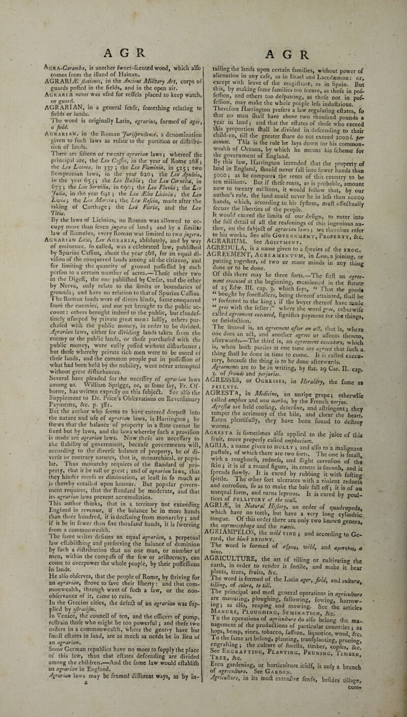 ^GRA-Caramba, Is another fweet-fcented wood, which alfo comes from the ifland of Hainan. AGRARIAN Jlaiiones, in the Ancient Military Art, corps of guards polled in the fields, and in the open air. Agrarije naves was ufed for vefiels placed to keep watch, or guard. AGRARIAN, in a general fenfe, fomething relating to fields or lands. The word is originally Latin, agrarius, formed of ager, a field. Agrarian, in the Roman Jurifprudence, a denomination given to fuch laws as relate to the partition or diftribu- tiort of lands. There are fifteen or twenty agrarian laws; whereof the principal are, the Lex Cajfia, in the year of Rome 268; the Lex L'dnia, in 337 ; the Lex Flaminia, in 525; two Sempronian laws, in the year 620; the Lex Apuleia, in the year 653; the Lex Bahia-, the Lex Cornelia, in 673; the Lex Servilia, in 690; the Lex Flavia ; the Lex Julia, in the year 691 ; the Lex AElia Licinia; the Lex Livid; the Lex Marcia ; the Lex Rofcia, made after the taking of Carthage; the Lex Floria, and the Lex Titia. By the laws of Liciriius, no Roman was allowed to oc¬ cupy more than feven jugera of land; and by a fimilar law of Romulus, every Roman was limited to two jugera. Agrarian Law, Lex Agraria, abfolutely, and by way of eminence, fo called, was a celebrated law, publilhed by Spurius Caffius, about the year 268, for an equal di- vifion of the conquered lands among all the citizens, and for limiting the quantity of ground pofleffed by each perfon to a certain number of acres.—Thofe other two in the Digeft, the one publilhed by Cnffar, and the other by Nerva, only relate to the limits or boundaries of grounds; and have no relation to that of Spurius Caffius. The Roman lands were of divers kinds, fome conquered from the enemies, and not yet brought to the public ac¬ count: others brought indeed to the public, but clandef- tinely ufurped by private great men: laftly, others pur- chafed with the public money, in order to be divided. Agrarian laws, either for dividing lands taken from the enemy or the public lands, or thofe purchafed with the public money, were eafily paffed without difturbance ; but thofe whereby private rich men were to be outed of their lands, and the common people put in pofleffion of what had been held by the nobility, were never attempted without great diflurbances. Several have pleaded for the necelfity of agrarian laws among us. William Sprigge, or, as fome fay, Fr. Of- borne, has written exprelly on this fubjeCt. See alfo the Supplement to Dr. Price’s Obfervations on R.everfionary Payments, See. p. 381. But the author who feems to have entered deepeft into the nature and ufe of agrarian laws, is Harrington ; he lhews that the balance of property in a (late cannot be fixed but by laws, and the laws whereby fuch a provifion is made are agrarian laws. Now thefe are neceflary to the liability of government, becaufe governments will, according to the diverfe balance of property, be of di- verfe or contrary natures, that is, monarchical, or popu¬ lar. Thus monarchy requires of the Itandard of pro¬ perty, that it be vail or great; and of agrarian laws, that they hinder recefs or diminution, at leall in fo much as is thereby entailed upon honour. But popular govern¬ ment requires, that the ftandard be moderate, and that its agrarian laws prevent accumulation. This author thinks, that in a territory not exceeding England in revenue, if the balance be in more hands than three hundred, it is declining from monarchy; and if it be in fewer than five thoufand hands, it is fwerving from a commonwealth. The fame wiiter defines an equal agrarian, a perpetual law eflablilhing and preferving the balance of dominion by fuch a diftribution that no one man, or number of men, within the compafs of the few or arillocracy, can come to overpower the whole people, by their poffeffions in lands. He alfo obferves, that the people of Rome, by llriving for an agrarian, llrove to fave their liberty: and that com¬ monwealth, through want of fuch a law, or the non- obfervance of it, came to ruin. In the Grecian cities, the defecl of an agrarian was fup- plied by ojlracijm. in Venice, the council of ten, and the officers of pomp, reftrain thofe who might be too powerful ; and thefe two orders in a commonwealth, where the gentry have but ftnnll eftates in land, are as much as needs be in lieu of an agrarian. Some German republics have no more to fupply the place of this law, than that eftates defeending are divided among the children.—And the fame law would eftabliffi an agrarian in England. Agrarian laws may be framed different ways, as by in- 2 tailing the lands upon certain families, without power of alienation in any cafe, as in Ilrael and Lacedaemon: or, except with leave of the magiilrate, as in Spain. But this, by making fome families too fecure, as thofe in pof- feffion, and others too defpairing, as thofe not in pof- feffion, may make the whole people lefs induftrious. Therefore Harrington prefers a law regulating eftates, fo that no man ffiall have above two thoufand pounds a year in land; and that the eftates of thofe who exceed, this proportion fhali be divided in defeending to their child 1 en, till the greater {hare do not exceed 2000/. per annum. This is the rule he lays down for his common¬ wealth of Oceana, by which he means his fcheme for the government of England. By this law, Harrington intended that the property of land in England, fliould never fall into fewer hands than 5000 ; as he computes t{ie rents of this country to be ten millions. But if thefe rents, as is probable, amount now to twenty millions, it would follow that, by our authoi s rule, the land could never be in lefs than icooo hands, which, according to his fyftem, mull effectually fecure the liberties of the people. It would exceed the limits of our defign, to enter into the full detail of all the reafonings of this ingenious au¬ thoi, on tne fubjeCl of agrarian laws ; we therefore refer to his works. See alfo Government, Property, See. AGRARIUM. See Agistment. AGRED UL A, is a name given to a fpecies of the frog. AGREEMENT, Agreamentum, in Law, a joining, or putting together, of two or more minds in any thing done or to be done. . 6 Of this there may be three forts.—The fir'll an agree¬ ment executed at the beginning, mentioned in the ftatute of 25 Edw. III. cap. 3. which fays, “ That the goods “ bought by foreftallers, being thereof attainted, fhali be “ forfeited to the king; if the buyer thereof have naade gree with the teller where the word gree, otberwife called agreement executed, fignifies payment for the things, or fatisfa&ion. The fecond is, an agreement after an aft, that is, where one does an adt, and another agrees or afl'ents thereto, afterwards.— I he third is, an agreement executory, which is, when both parties at one time are agreed that fuch a thing fhali be done in time to come. It is called execu- tory, becaufe the thing is to be done afterwards. Agreements are to be in writing, by Hat. 29 Car. II. cap. 3. of frauds and perjuries. r AGRESSES, or Ogresses, in Heraldry, the fame as PELLETS. AGRESTA, in Medicine, an unripe grape; otherwife called omphax and uva acerba, by the French verjus. Agrcjla are held cooling, deterfive, and aftringent; they temper the acrimony of the bile, and chear the heart. Eaten plentifully, they have been found to deftroy worms. 1 Agresta Is fometimes alfo applied to the juice of this fruit, more properly called o?nphaciu?Ti. AGRIA, a name given to holly ; and alfo to a malignant puftule, of which there are two forts. The one is fmall with a roughnefs, rednefs, and flight corrofion of the r 111 *j^nS 3 roiuj^ figure, its centre is fmooth, and it Ipreads fiowly. It is cured by rubbing it with falling Ipittle. The other fort ulcerates with a violent rednefs and corrofion, fo as to make the hair fall off; It is of an unequal form, and turns leprous. It is cured by poul¬ tices of PELLITCRY of the wall. r AGRIAE, in Natural Hijlory, an order of quadrupeds, which have no teeth, but have a very long cylindric tongue. Of this order there are only two knowri genera, the myrmecophaga and the mams. AGRIAMPELOS, the wild vine ; and according to Ge¬ rard, the black briony. The word is formed of efptof, zvild, and duxeTioj, a vine. AGRICULTURE, the art of tilling or cultivating the earth, in order to render it fertile, and make it bear plants, trees, fruits, &c. The word is formed of the Latin ager, field, and cultura tilling, of colere, to till. The principal and moil general operations in agriculture are manuring, ploughing, fallowing, fowing, ^harrow¬ ing; as alfo, reaping and mowing. See the articles Manure, Ploughing, Semination, &c. To the operations of agriculture do alfo belong the ma-. nagement of the productions of particular countries ; as hops, hemp, vines, tobacco, faffron, liquorice, woad &c; To the fame art belong, planting, tranfplanting, pruning! engrafting ; the culture of forefts, timber, copfes, &c. See Engrafting, Planting, Pruning, Timber Free, &c. * Even gardening, or horticulture itfelf, is only a branch of agriculture. See Garden. Agriculture, in its molt extenilve fenfe, befides tillage, com*