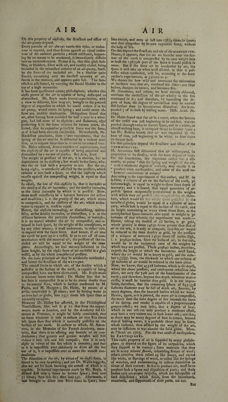 On this property of elajiicity, the ftrudure and office of the Air-pump depend. livery particle of air always exerts this nifius, or endea¬ vour to expand, and thus thrives againft an equal endea¬ vour of the ambient particles ; whofe refiftance, happen¬ ing by no means to be weakened, it immediately diffufes into an immenfe extent. Hence it is, that thin glafs bub¬ bles, or bladders, filled with air, and exadly clofed, being included in the exhaufted receiver of an air-pump, burft, by the force of the included air. So a bladder quite flaccid, containing only the fmalleft quantity of air, l'wells in the receiver, and appears quite full. The fame effed is alfo found, by carrying the flaccid bladder to the top of a high mountain. It has been queftioned among pbilofophers, whether this elajiic power of the air is capable of being deftroyed or diminifhed. Mr. Boyle made feveral experiments, with a view to difeover, how long air, brought to thegreateft degree of expanfion to which he could reduce it in his 0/r-pum.p, would retain its fpring ; and could never ob- ferve any lenfible diminution. Defaguliers found that air, after having been enclofed for half a year in a wind- gun, had loft none of its elajiicity; and Roberval, after preferving it in the fame manner for fixteen years, ob- ferved, that its expanfive projectile force was the fame, as if it had been recently condenfed. Neverthelefs, Mr. Haukfbeo concludes, from a later experiment, that the fpring of the air maybe fo difturbed by a violent pref- fure, as to require tome time to return to its natural tone. I)r. Hales inferred, from a number of experiments, that the elajiicity of the air is capable of being impaired and diminifhed by a variety of caufes. See Air, fixed. The weight or preflure of the air, it is obvious, has no dependence on its elajiicity ; but would be the fame, whe¬ ther the air had fuch a property or not. But the air, being elajiic, is neceflarily affeded by the preflure, which reduces it into fuch a fpace, as that the elajiicity which re-ads againft the compreffing weight, is equal to that weight. In effed, the law of this elajiicity is, that it increafes as the denfity of the air increafes ; and thedenfity increafes, as the force increafes by which it is prefled. Now, there muft neceflarily be a balance between the adion and re-adion ; i. e. the gravity of the air, which tends to comprefs it, and the elajiicity of the air, which endea¬ vours to expand it, muft be equal. Hence, the elajiicity increafing, or diminifhing, univer- fally, as the denfity increafes, or diminifhes, i. e. as the diftance between the particles diminifhes, or increafes, it is no matter whether the air he compreffed, and re¬ tained in fuch fpace, by the weight of the atmofphere, or by any other means; it muft endeavour, in either cafe, to expand with the fame force. And hence, if air near the earth be pent up in a veflel, fo as to cut off all com¬ munication with the external air, the preflure of the en¬ clofed air will be equal to the weight of the atmo- fpbere. Accordingly, we find mercury fuftained to the fame height, by the elajiic force of air enclofed in a glafs veflel, as by the whole atmofpherical preflure. On the fame principle air may be artificially condenfed ; and hence the ftrudure of the winv-gun. The utmoft limits to which air, of the denfity which it poflefles at the furface of the earth, is capable of being compreffed, have not been afeertained. Mr. Boyle made it thirteen times more denfe ; Dr. Halley fays that he has feen it compreffed fo as to be 60 times denfer than in its natural ftate, which is farther confirmed by M •Papin, and M. Huygens; Dr. Hales, by means of a prf-fs, condenfed it 38 times; and by forcing water in an iron ball or globe, into 1551 times lefs fpace than in nat urally occupies. However Dr. Halley has aflerted, in the Philofophical Tranfadions, Abr. vol. ii. p. 17. that from the experi¬ ments made at London, and by the Academy del Ci- mento at Florence, it might be fafely concluded, that no force whatever is able to reduce air into 8co times lefs fpace than that which it naturally poflefles on the furface of our earth. In anfwer to which, M. Amon- tons, in the Memoirs of the French Academy, main¬ tains, that there is no affixing any bounds to its con- denfation ; that greater and greater weights will ftill reduce it into lefs and lefs compafs ; that it is only elajiic in virtue of the fire which it contains; and that as it is impoffible ever abfolutely to drive all the fire out of it, it is impoffible ever to make the utmoft con- denfation. The dilatation of the air, by virtue of its elajiic force, is found to be very furprifing ; and yet Dr. Wallis fuggefts, that we are far from knowing the utmoft of which it is capable. In feveral experiments made by Mr. Boyle, it dilated firft into 9 times its former fpace ; then into 31 times; then into 60; then into 150. Afterwards, it was brought to dilate into 800c times its fpace; then and this altogether by its own expanfive force, without the help of‘fire. On this depend the ftrudure and ufe of the manometer. Hence, it appears, that the air we breathe near the fur¬ face of the earth is compreffed by its own weight into at leaft the 13679th part of the fpace it would poffefs in vacuo. But if the fame air be condenfed by art, the fpace it will take up when moft dilated, to that it pof- fefles when condenfed, will be, according to the fame author’s experiments, as 550000 to 1. AVe thence fee how wild and erroneous the obfetvation of Ariftotle was, that air, rendered ten times rarer thaii before, changes its nature, and becomes fire. M. Amontons, and others, we have already obferved, attribute the rarefadion of the air wholly to the fire contained in it ; and therefore, by increafing the de¬ gree of heat, the degree of rarefadion may be carried ftill farther than its fpontaneous dilatation. Air is ex¬ panded 4 of its bulk by boiling water. Hill. Acad, Sc. 1699. Dr. Hales found that the air in a retort, when the bottom of the veflel was juft beginning to be red-hot, was ex¬ panded through twice its former fpace, and in a white, or almoft melting heat, it occupied thrice its former fpace ; hut Mr. Robins found, that air was expanded by the heat of iron, juft beginning to be white, to four times its former bulk. On this principle depend the ftrudure and office of the THERMOMETER. M. Amontons firft difeovered that air will expand, in proportion to its denfity, with the fame degree of heat* On this foundation, the ingenious author has a dif- courfe, to prove ‘ that the fpring and weight of the air, ‘ with a moderate degree of warmth, may enable it to ‘ produce even earthquakes, and other of the moft ve* * hement commotions of nature.’ According to the experiments of this author, and M. de la Hire, a column of air on the furface of the earth, 36 fathoms high, is equal in weight to three lines depth of mercury; and t is found, that equal quantities of air poffefs fpaces reciprocally proportional to the weights with which they are prefled : the weight c-f the air, there¬ fore, which would fill the whole fpace pofieffed by the terreftrial globe, would be equal to a cylinder of mer¬ cury, whole bafe is equal to the furface of the earth, and its height, containing as many times three lines, as the atmofpherical fpace contains orbs equal in weight to 36 fathoms of that wherein the experiment was made.— Hence, taking the denfeft of all bodies, e. gr. gold, whofe gravity is about 14630 times greater than that of air in our orb, it is eafy to compute, that this air would be reduced to the fame denfity as gold, by the preflure of a column of mercury 14630 times 28 inches high, i. e. 409640 inches, fince the bulks of air, in that cafe, would be in the reciprocal ratio of the weights by which they are prefled. Thefe 409640 inches, therefore, exprefs the height at which the barometer muft ftand, where the air would be as heavy as gold, and the num¬ ber VcVWo lines» the thicknefs to which our column of 36 fathoms of air would be reduced in the fame place. Now, we know, that 43528 fathoms, which is the depth, where the above preflure, and confequent redudion take place, are only the 74th part of the femidiameter of the earth ; and therefore, beyond that depth, whatever matter exifts, it muft be heavier than gold. It is not impro¬ bable, therefore, that the remaining fphere of 6451538 fathoms diameter may be full of denfe air, heavier, by many degrees, than the heavieft bodies which we know. Hence, again, as it is proved, the more air is compreffed, the more does the fame degree of fire increafe the force of its fpring, and render it capable of a proportionably greater effed; we may infer, that a degree of heat, which in our orb can only produce a moderate effed, may have a very violent one in fuch lower orb ; and that, as there may be many degrees of heat in nature, beyond that of boiling water, it is probable there may be fome, whofe violence, thus affifted by the weight of the air, may be fufficient to tear afunder the folid globe. Mem. de l’Acad. an. 1703. For the true caufeof earthquakes, fee Earthquakes. This elaflic property of air is fuppofed by many philofo- phers to depend on the figure of its corpufdes, which they fuppofe to be ramous ; fome maintain that they are fo many minute fiocculi, refembling fleeces of wool; others conceive them rolled up like hoops, and curled like wires, or fhavings of wood, or coiled like the fprings of watches, and endeavouring to reftore themfelves in virtue of their texture: fo that to produce a;>, muft be to produce fuch a figure and difpofition of parts; and thofij bodies only are proper fubjeds, which are fufceptible of fuch difpofition ; which fluids, from the fmoothnefs, roundnefs, and flipperinefs of their parts, are not. But