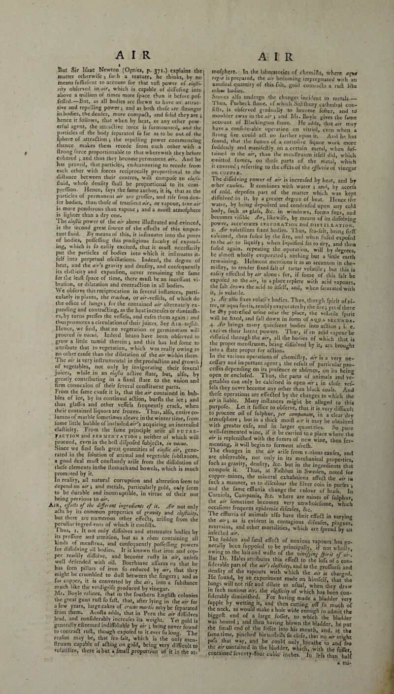 AIR AIR Bat Sir Ifaac Newton (Opt/cs, p. 371.) explains the matter othervvife ; fuch a texture, he thinks, by no means fufficient to account for that vaft power of tlajli- city obferved in air, which is capable of dift'ufmg into above a million of times more fpace than it befoie pof- fefl'ed.—But, as all bodies are fhewn to have an attrac¬ tive and repelling power ; and as both thefe are ftronger in bodies, the denier, more compadt, and folid they are ; hence it follows, that when by heat, or any other pow¬ erful agent, the attra&ive lorce is furmounted, and the particles of the body feparated fo far as to be out of the fphere of attradlion ; the repelling power commencing thence makes them recede from each other with a flrong force proportionable to that wherewith they before cohered ; and thus they become permanent air. And he has proved, that particles, endeavouring to recede from each other with forces reciprocally proportional to the diltance between their centres, will compofe an elajiic fluid, whofe denfity fhall be proportional to its com- preffion. Hence, fays the fame author, it is, that as the particles of permanent air are grolTer, and rife fron den- fer bodies, than thofe of tranlient air, or vapour, true air is more ponderous than vapour ; and a moilt atmofphere is lighter than a dry one. The elajiic power of the air above illuftrated and evinced, is the tecond great fource of theeffedls of this impor¬ tant fluid. By means of this, it infinuates into the pores of bodies, pofleffmg this prodigious faculty of expand¬ ing, which is fo eafily excited, that it muff neceflarily put the particles of bodies into which it infinuates it- lelf into perpetual ofcillations. Indeed, the degree of heat, and the airs gravity and denfity, and confequently its elallicity and expanfion, never remaining the fame for the leaft fpace of time, there muft bean incefl'ant vi¬ bration, or ddatation and contra&ion in all bodies. We obferve this reciprocation in feveral inftances, parti¬ cularly in plants, the trachea, or a/V-veffels, of which do the ollice of lungs; for the contained air alternately ex¬ panding and contraffing, as the heat increafes or diminifh- es,by turns preffes the veflels, and eafes them again : and thuspromotes a circulationof their juices. See Awe-veffels. Hence, we find, that no vegetation or germination will proceed in vacuo. Indeed beans have been obferved to grow a little tumid therein ; and this has led fome to attribute that to vegetation, which was really owing to no other caufe than the dilatation of the air within them. The air is very inftrumental in theprodudlion and growth of vegetables, not only by invigorating their feveral1 juices, while in an elajiic atffive ftate, but, alfo, by greatly contributing in a fixed ftate to the union and firm connexion of their feveral conftituent parts. From the fame caufe it is, that the air contained in bub¬ bles of ice, by its continual atflion, burfts the ice ; and thus glaffes and other veflels frequently crack, when their contained liquors are frozen. Thus,” alfo, entire co¬ lumns of marble fometimes cleave in the winter time, from iome little bubble of included tf/r^s acquiring an increafed elafticity. From the fame principle arife all putre¬ faction and fermentation; neither of which will proceed, even in the bell difpofed fubjefls, in vacuo. Since we find fuch great quantities of elajiic air, gene¬ rated in the folution of animal and vegetable fubftances, a good deal muft conftantly arife from the difi'olution of thefe elements inthe ftomachand bowels, which is much promoted by it. In reality, all natural corruption and alteration feem to depend on air ; and metals, particularly gold, only feem to be durable and incori uptible, in virtue of their not being pervious to air. AiR, effeSls of the different ingredients ef it. Air not only acts by its common properties of gravity and clajlicity, but there are numerous other effeds, arifing from the peculiar ingredients of which itconfifts. I hus, 1. It not only dilfoives and attenuates bodies by its prefTure and attrition, but as a chaos containing all kinds of menftrua, and confequently pofleffing powers for dilTolving all bodies. It is known that iron and cop¬ per readily diflolve, and become rufty in air, unlefs well defended with oil. Boerhaave allures ns that he has feen pillars of iron fo reduced by air, that they might be crumbled to duft between the fingers; and as for copper, it is converted by the air, into a fubltance much like the verdigrife pioduced by vinegar. Mr. Boyle relates, that in the fouthern Englilh colonies the great guns ruft fo faft, that, after lying in the air for a few years, large cakes of crocus martis mtiy be feparated from them. Acofta adds, that in Fcru the air diflolves lead, and confiderably increafes its. weight. Yet gold is generally eftcemed indifl’oluble by air ; being never found to contra£l ruft, though expofed to it ever fo long. The reafon may be, that fea-falt, which is the only men¬ ftruum capable of adding on gold, being very difficult to volatilize, there is but a fma 11 proportion of it in the at¬ mofphere. In the laboratories of chemifts, where ajy* regia is prepared, the air becoming impregnated with an utiufual quantity of this fait, gold contracts a ruft like othsi bodies. Stones alfo undergo the changes incident to metals._ Thus, Purbeck ftone, of which Salilbury cathedral con- lifts, is obferved gradually to become fofter, and to moulder away in the air ; and Mr. Boyle gives the fame account of Blackington (lone. He adds, that air may have a confiderable operation on vitriol, even when a ftrong fire could adt no farther upon it. And he has found, that the fumes of a corrofive liquor work more fuddeuly and manifeftly on a certain metal, when fuf- tained in the air, than the menftruum itfelf did, which emitted fumes, on thofe parts of the metal, which it covered ; referring to the efl'ets of the effluvia of vinegar on corprR. The diflolving power of air is increafed by heat, and by other caufes. It combines with water ; and, by accefs of cold, depofits part of the matter which was kept diflolved in it, by a greater degree of beat. Hence the watei, by being depofited and condtmfed upon any cold body, fuch as glafs, See. in windows, forms fogs, and becomes vifible Air, likewife, by means of its diflolving power, accelerates evaporation and distil lationT 2. Air volatilizes fixed bodies. Thus, fea-falt, being firft' calcined, then fufeu by the fire, and when fufed expofed to the aii to liquify ; when liquified fet to dry, and then lufed again, repeating the operation, will by degrees, be aim oft wholly evaporated; nothing but a little earth remaining. Helmont mentions it as an arcanum in che- millry, to render fixed fait of tartar volatile; but this is eafily effected by alone: for, if fome of this fait be expoled to the air, in a place replete with acid vapours, the fait draws the acid to itfelf, and, when faturated with it, is volatile. 3* dir alfo fixes volati’e bodies. Thus, though fpirit ofni- tre, or aqua foi tis, readily evaporates by the fire; yet if there be sffiy putrefied urine near the place, the volatile fpirit will be fixed, and fall down in form of aqjja secunda. 4. Air brings many quiefeent bodies into a£lion ; i. e. excites their latent powers. Thus, if an acid vapour be diffufed through the air, all the bodies of which that i3 the proper menftruum, being diflolved by it, are brought into a ftate proper for adlion. In the various operations of chemiftry, air is a very ne- ceflary and important agent; the refult of particular pro- cefles depending on its prefence or abfence, on its being open or enclofed. Thus, the parts of animals and ve¬ getables can only be calcined in open air ; in clofe vef- fels they never become any other than black coals. And thefe operations are effected by the changes to which the air is liable. Many inftances might be alleged to this purpofe. Let it fuffice to obferve, that it is very difficult to procure oil of fulphur, per campanam, in a clear dry atmofphere ; but in a thick moift air it may be obtained with greater eafe, and in larger quantities. So pure vvell-fermented wine, if it be carried to a place where the atr is replenifhed with the fumes of new wine, then fer¬ menting, it will begin to ferment afreffi. ihe changes in the air arife from various caufes and are obfervable, not only in its mechanical properties, iuch as gravity, denfity, &c. but in the ingredients that compofe it. Thus, at Falhlun in Sweden, noted for copper-mines, the mineral exhalations afFecl the air ia fuch a manner, as to difcolour the filver coin in purfes ; and the fame effluvia change the colour of brafs. In Carniola, Campania, &c. where are mines of fulphur, the atr fometime becomes very unwholefomc, which occafions frequent epidemic difeafes, See. The effluvia of animals alfo have their effect in varying the air-, as is evident in contagious difeafes, plagues, murrains, and other mortalities, which are fpread by an lnfetted air. 1 The fudden and fatal effetft of noxious vapours'has ge¬ nerally been fuppofed to be principally, if not wholly owing to the loisand wafle of the vivifying fpirit of at*. But Dr. Hales attributes this effeft to the lofs of a con¬ fiderable part of the air’s clajlicity, and to the groffiiefs and denfity of the vapours with which the air is charged. He found, by an experiment made on himfelf, that the lungs will not rife and dilate as ufual, when they draw in fuch noxious atr, the clajlicity of which has been con¬ fiderably dimimlhed. For having made a bladder very fupple by wetting it, and then cutting off fo much of the neck, as would make a hole wide enough to admit the biggeft end of a large foffet, to which the bladder was bound ; and then having blown the bladder, he put the fmall end of the foflet into his mouth, and, at the fame time, pinched hisnoftrils fo clofe, that no air might pafs that way, and he could only breathe to and fro the air contained in the bladder, which, with the foffet contained feventy-four cubic inches. In lefs than half a mi-