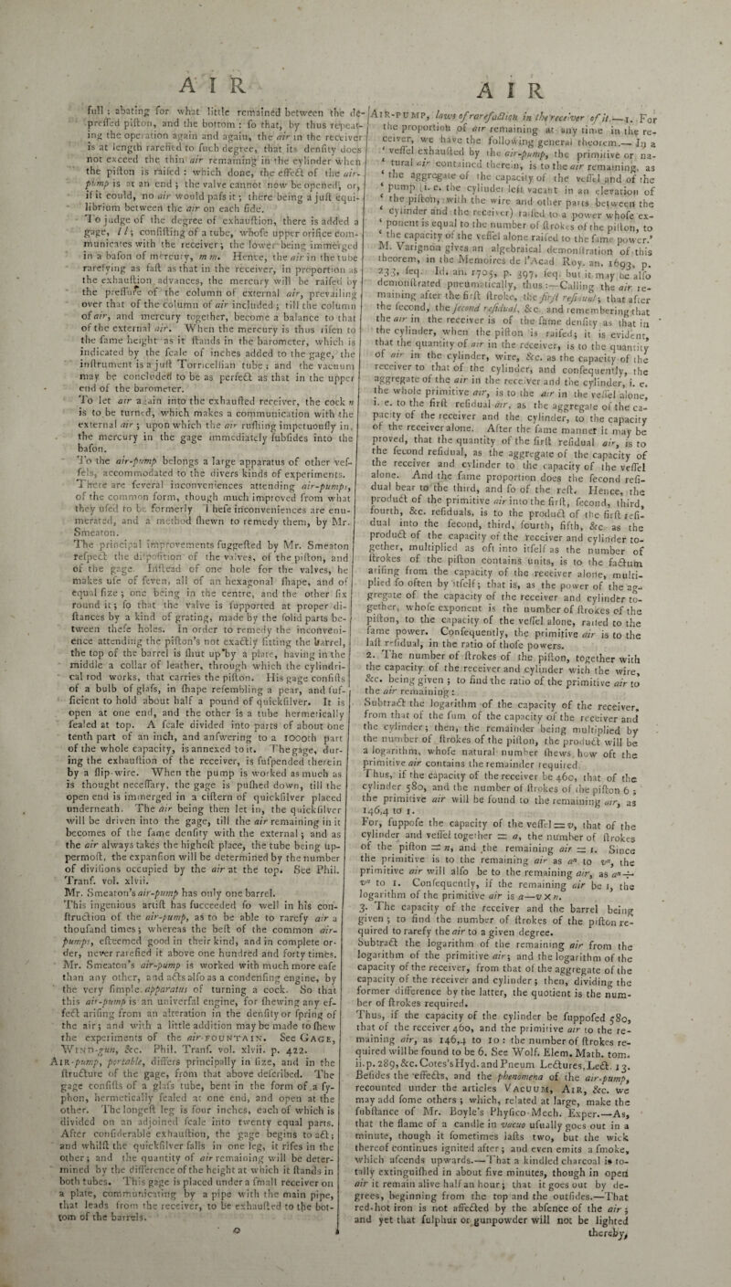 full ; abating for what little remained between the de- preffed pifton, and the bottom : fo that, by thus repeat¬ ing the operation again and again, the air in the receiver is at length rarefied to fuch degree, that its drnfity does not exceed the thin air remaining in the cylinder wdien the pifton is raifed : which done, the eft'eft of the air- p'mp is at an end; the valve cannot now be opened, or, if it could, no air would pafs it ; there being a juft equi¬ librium between the air on each fide. To judge of the degree of exhauftion, there is added a gage, L l; confiding of a tube, whofe upper orifice com¬ municates with the receiver; the lower being immerged in a bafon of mercury, m riu Hence, the air in the tube rarefying as faft as that in the receiver, in proportion as the exhauftion. advances, the mercury will be raifed by the preflure of the column of external air, prevailing over that of the column of air included ; till the column of air, and mercury together, become a balance to that of the external air. When the mercury is thus rifen to the fame height as it ftands in the barometer, which is indicated by the fcale of inches added to the gage, the inftrument is a juft Torricellian tube; and the vacuum may be concluded to be as perfect as that in the upper end of the barometer. To let air a An into the exhaufted receiver, the cock n is to be turned, which makes a communication with the external air ; upon which the air rufhing impetuoufiy in, the mercury in the gage immediately ftibfides into the bafon. To the air-pump belongs a large apparatus of other vef- fels, accommodated to the divers kinds of experiments. There are feveral inconveniences attending air-pumps, of the common form, though much improved from what they ufed to be formerly i hefe inconveniences are enu¬ merated, and a method (hewn to remedy them, by Mr. Smeaton. The principal improvements fuggefted by Mr. Smeaton refpeft the diipofition of the valves, of the pifton, and of the gage. Iiiftead of one hole for the valves, he makes ufe of feven, all of an hexagonal fnape, and of equal fize ; one being in the centre, and the other fix round it; fo that the valve is lupported at proper di- ftances by a kind of grating, made by the folid parts be¬ tween thefe holes. In order to remedy the inconveni¬ ence attending the pifton’s not exaftty fitting the barrel, the top of the barrel is thut up'by a plate, having in the middle a collar of leather, through which the cylindri¬ cal rod works, that carries the pifton. His gage confifts of a bulb of glafs, in fbape refembling a pear, and fuf- ficient to hold about half a pound of quickfilver. It is open at one end, and the other is a tube hermetically fealed at top. A fcale divided into parts of about one tenth part of an inch, and anfwering to a ioooth part of the whole capacity, is annexed to it. Thegage, dur¬ ing the exhauftion of the receiver, is fufpended therein by a flip-wire. When the pump is worked as much as is thought neceffary, the gage is pufhed down, till the open end is immerged in a ciftern of quickfilver placed underneath. The air being then let in, the quickfilver will be driven into the gage, till the air remaining in it becomes of the fame denfity with the external; and as the air always takes the higheft place, the tube being up- permoft, the expanfion will be determined by the number of divilions occupied by the air at the top. See Phil. Tranf. vol. xlvii. Mr. Smeaton’s air-pump has only one barrel. This ingenious artift has fucceeded fo well in his con- ftruftion of the air-pump, as to be able to rarefy air a thoufand times; whereas the beft of the common air- pumps, efteemed good in their kind, and in complete or¬ der, never rarefied it above one hundred and forty times. Mr. Smeaton’s air-pump is worked with much more eafe than any other, and afts alfo as a condenfing engine, by the very fimple. apparatus of turning a cock. So that this air-pump is an univerfal engine, for (hewing any ef- feft arifing from an alteration in the denfity or fpring of the air; and with a little addition may be made to (hew the expeiiments of the a/V-fountain. See Gage, Winxi-giin, Sec. Phil. Tranf. vol. xlvii. p. 422. AiR-pump, portable, differs principally in fize, and in the ftrufture of the gage, from that above deicribcd. The gage confifts of a glafs tube, bent in the form of a fy- phon, hermetically fealed at one end, and open at the other. The longed leg is four inches, each of which is divided on an adjoined fcale into twenty equal parts. After confiderable exhauftion, the gage begins to aft; and whilft the quickfilver falls in one leg, it rifes in the other; and the quantity of air remaining will be deter¬ mined by the difference of the height at which it ftands in both tubes. This gage is placed under a fmnll receiver on a plate, communicating by a pipe with the main pipe, that leads from the receiver, to be exhaufted to the bot¬ tom of the barrels. A I R Air-pump, laws of rarefaction in the receiver of it_j. For the proportion of air remaining at any time in the re¬ ceiver, we have the following general theorem.— Iy a { veflel exhaufted by the air-pump, the primitive or na¬ tural ai>- contained therein, is to the air remaining, as ‘ ie 3ggrGgate of the capacity of the veflel and of the ‘ pump (i. e. the cylinder left vacant in an elevation of 4 foe pifton, with the wire and other pares between the cylinder and the receiver) raifed, to a power whofe ex- ‘ P°nem is ecluai to 'he number of ftrokes of the pifton, to the capacity of the vdfel alone raifed to the fame power.’ M. Vangnon gives an algebraical demonltration of this theorem, in the Memoires de l’Acad Roy. an. 1693, p. 23.R fcq- M. an. ryoj, p. 397, feq. but it may be alfo demonftrated pneumatically, thus Calling the air re¬ maining after the firft ftroke, the firjt refloat-, that after the lecond, the Jecond refidual, &c and remembering that thea/rin the receiver is of the fame denfity as that in ’ the cylinder, when the pifton is raifed; it is evident, that the quantity of air in the receiver, is to the quantity of ay in the cylinder, wire, See. as the capacity of the ti-Ceiverto that of the cylinder, and confequently, the aggregate of the air in the receiver and the cylinder, i. e. the whole primitive air, is to the air in the veflel alone, 1. e. to the firft refidual air, as the aggregate of the ca¬ pacity of the receiver and the cylinder, to the capacity of the receiver alone. After the fame manner it may be proved, that the quantity of the firft refidual air, js to the fecond refidual, as the aggregate of the capacity of the receiver and cylinder to the capacity of the veflel alone. And the fame proportion does the fecond refi¬ dual bear to the third, and fo of the reft. Hence, the produft of the primitive air into the firft, fecond, third, fourth, Sec. refiduals, is to the produft of the firft refi¬ dual into the fecond, third, fourth, fifth, &c as the produft of the capacity of the receiver and cylinder to¬ gether, multiplied as oft into itfelf as the number of ftrokes of the pifton contains units, is to the faftum arifing from the capacity of the receiver alone, multi¬ plied fo often by itfelf; that is, as the power of the ag¬ gregate of the capacity of the receiver and cylinder to¬ gether, whofe exponent is the number of ftrokes of the pifton, to the capacity of the veflel alone, railed to the fame power. Confequently, the primitive air is to the laft refidual, in the ratio of thofe powers. 2. The number of ftrokes of the pifton, together with the capacity of the receiver and cylinder with the wire. Sec. being given ; to find the ratio of the primitive air to the air remaining: Subtraft the logarithm of the capacity of the receiver, from that of the fum of the capacity of the receiver and the cylinder; then, the remainder being multiplied by the number of ftrokes of the pifton, the produft will be a logarithm, whofe natural number (hews, how oft the primitive air contains the remainder required Thus, if the capacity of the receiver be 460, that of the cylinder 580, and the number of ftrokes of the pifton 6 ; the primitive air will be found to the remaining air, as 146,4 to 1. For, fuppofe the capacity of the veflel = v, that of the cylinder and veflel together zr a, the number of ftrokes of the pifton rz n, and the remaining air — 1. Since the primitive is to the remaining air as an to v, the primitive air will alfo be to the remaining air, as v to 1. Confequently, if the remaining air be 1, the logarithm of the primitive air is a—vXn. 3. The capacity of the receiver and the barrel being given; to find the number of ftrokes of the pifton re¬ quired to rarefy the<?;> to a given degree. Subtraft the logarithm of the remaining air from the logarithm of the primitive air-, and the logarithm of the capacity of the receiver, from that of the aggregate of the capacity of the receiver and cylinder; then, dividing the former difference by the latter, the quotient is the num¬ ber of ftrokes required. Thus, if the capacity of the cylinder be fuppofed 580, that of the receiver 460, and the primitive air to the re¬ maining air, as 146,4 to 10: the number of ftrokes re¬ quired willbe found to be 6. See Wolf. Elem. Math. tom. ii.p.289,&c.Cotes’sHyd.andPneum Leftures.Left. 13. Befules the ‘effefts, and the phenomena of the air-pump, recounted under the articles Vacuum, Air, Sec. we may add fome others ; which, related at large, make the fubftance of Mr. Boyle’s Phyfico-Mech. Exper.—As, that the flame of a candle in vacuo ufually goes out in a minute, though it fometimes lafts two, but the wick thereof continues ignited after; and even emits a fmoke, which afeends upwards.—That a kindled charcoal i# to¬ tally extinguifhed in about five minutes, though in open air it remain alive half an hour; that it goes out by de¬ grees, beginning from the top and the outfides.—That red-hot iron is not affefted by the abfence of the air ; and yet that fulphur or gunpowder will not be lighted thereby^ o