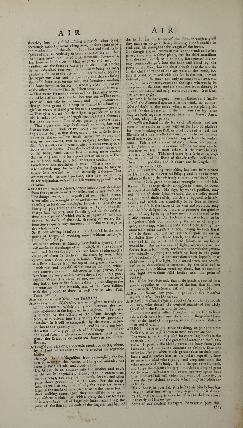 thereby, but only fufed.—That a match, after lying feemingly extinft in vacu, a long time, revives agant niton the re-admiffion of the mV.-l hat a flint and fteel ftrthe fnarks of fire as copiouily in ‘vacuo as out of it; and tnat the fparks move in all directions, upwards, downwards, &c. here as in the air.—'That magnets and needles, are the fame in vacuo as in air.— lhat in an exhaufted receiver, the luminary being extinct, gradually fettles to the bottom in a darkiffi body, leaving the uppet part clear arid tranfparent ; and that inclining the veffei fometimes On one fide, and fometimes another, the fume keeps its furface horizontal, after the nature of the other fluids.—That the fiphon does not run in vacuo. _That Water freezes in vacuo.— That heat may e pro¬ duced by attrition in the exhaufted receiver.—1 hat cam¬ phor will not take fire in vacuo j and that gun-powder, though fdtiie grains of a heap be kindled by a burmng- glafs in vacuo, will not give fire to the contiguous grains. — That glow-worms lofe their light in proportion as the air is exhaufted, and at length become totally obfeure ; bu-t upon the re-admiffion of air, prefently recover it al . _That vipers and frogs fwell much in vacuo, but will live an hour and half, or two hours ; and though feem- inglv quite dead in that time, came to life again in iome hours in the air.—That fnails furvive ten hours; and efts, or flow-worms, two or three days; leeches five or fix._That oyfters will remain alive in vacuo twenty-four hours without harm.—That the heart of an eel taccen out of the body, continues to beat in vacuo, more nimb y than in air-, and this for a good part of an hour.- lhat warm blood, milk, gall, &c. undergo a confiderable m- tumefcence and ebullition in vacuo.—That a moute, or other animal, may be brought, by degrees, to furvive longer in a rarefied air, than naturally it does—lhat air may retain its ufual preflure, after it is become un¬ fit for refpiration.—And that filk worms eggs will hatch in vacuo. _ r , , Air-shafts, among Miners, denote holes orffiaftslet down from the open air to meet the adits, and furniffi treih air. The damps, want, and impurity of air, which occur, when adits are wrought 30 or 40 fathoms long, make it neceffiary to let down air-Jhafts, in order to give the air liberty to play through the whole work, and thus dil- charge bad vapours, and furniffi good air for refpira¬ tion: the expence of which Jhafts, in regard of their vaft depths, hardnefs of the rock, drawing of water, &c. fometimes equals, nay exceeds, the ordinary charge ot the whole adit. . Sir Robert Murray describes a method, ufed in the coal¬ mines at Liege, of working mines without air-Jhafti Phil. Tranf. N° 5. , , , , When the miners at Mendip have funk a groove, they will not be at the charge of an air-Jhaft, till they come at ore ; and for the fupply of air have boxes of elm exadtly clofed, of about fix inches in the clear, by which they carry it down about twenty fathoms. They cut a trench at a little diftance from the top of the groove, covering it with turf and rods difpofed to receive the pipe, which they contrive to come in fide-ways to their groefi/e, four feet from the top; which carries down the air to a great depth. When they come at ore, and need an air-Mt, they fink it four or five fathoms diftant, according to the convenience of the breadth, and of the fame faffiion with the groove, to draw as well ore as air. rhil. Tranf. N° 39. Air-threads of fpiders. See Threads. Air-vessel, in Hydraulics, is a name given tot oe me talline cylinders, which are placed between the two forcing-pumps in the improved fire-engines. 1 he water is iniefted by the aftion of the pilTons through two pipes, with valves, into this veffiel; the air previoufly contained in it will be comprefled by the water, in pro¬ portion to the quantity admitted, and by its fpring force the water into a pipe, which will difeharge a conltant and equal ftream ; whereas in the common fquuting en- gine, the ftream is difeontinued between the fevera ftrokes. „ , AiR-veJJels, in pl A nts, are certain canals, or dutts, where, by a kind of respiration is effe&ed in vegetable bodies. , , Air-veffels (land diftinguiffied from sap-veffels-, the ior- mer anfwering to the trachea, and lungs of animals ; the latter to their la£f eals, and blood-veffels. Dr. Grew, in an enquiry into the motion and caufe of the air in vegetables, ffiews, that it enters them various ways, not only by the trunk, leaves, and other parts above ground, but at the root. For the recep¬ tion, as well as expulfion of air, the pores are fo very large in the trunks of feme plants, as in the better fort of thick walking canes, that they are vifible to a good eye without a glafs; but with a glafs, the cane feemsas if it were ftuck full of large pin-holes refemb ing the pores of the fkin in the ends of the fingers, and ball of AIR the hand. In the leaves of the pine, through a glaif they make an elegant ffiow, Handing almoft exaflly in rank and file throughout the length of the leaves. But though the air enters in part at the trunk and othef parts, efpecially in fome plants, yet its chief admiffion is at the root : muck as in animals, fome part of the air may continually pafs into the body and blood by the pores of the Ikin ; but the chief draught is at the mouth* If the chief entrance of the air were at the trunk, be¬ fore it could be mixed with the fap in the root, it mult defeend; and fo move not only contrary to its own na¬ ture, but in a contrary courfe to the fap : whereas by its reception at the root, and its tranfition from thence, it has a more natural and eafy motion of afcent. See Cir¬ culation of fap. The fame is farther argued, from the finenefsand fmall- nefsof the diametral apertures in the trunk, in compa¬ nion of thofe in the root; which nature has plainly de- figned for the reparation of the air from the fap, after they are both together received thereinto. Grew, Anat. of Root, chap. iii. p. 127. Air-veffels are found in the leaves of all plants, and are even difcoverable in many without the help of glaffes ; for upon breaking the flalk or chief fibres of a leaf, the likenefs of a fine woolly fubftance, or rather of curious fmall cob-webs, may be feen to hang at both the broken ends. This is taken notice of only in fome few plants, as in fcahious, where it is more vifible : but may alfo be feen more or lefs in molt others, if the leaves be very tenderly broken. This wool is really a fleein of air-vef- fels, or rather of the fibres of the air-veffels, loofed from their fpiral pofition, and fo drawn out in length. Id. Ibid. chap. iv. p. 155* That air is infpired by vegetables, has been fully proved by Dr. Hales, in his Statical Effays ; and he has in many inftances ffiewn, that air freely enters the veffels of trees, and that it is in great abundance wrought into their fub¬ ftance. But as to particular air-vefjels in plants, he feems to fpeak doubtfully. He fays, by way of queftion, may not the ufe of thofe fpiral wreaths, that are coiled round the infides of thofe veffels, which are fuppofed to be air- veffels, and which are manifeftly to be feen in feverai trees ; as alfo in the leaves of the vine and fcabious, may not thefe be defigned by nature to promote the quicker afcent of air, by being in fome mealure conformed to its elaftic contortions ? For fuch fpiral wreaths feem to be altogether ufelefs, for promoting the afcent of any li¬ quor, as the fap, which afeends moft freely through in¬ numerable other capillary veffels, having no fuch fpiral coils in them: not that we are to fuppofe the air in its elaftic ftate actually to touch, and thereby to be de¬ termined in the courfe of thefe fpirals, as any liquor would be. But as the rays of light, when they are re- fledted from a folid body, are found to be refkdted, with¬ out adlually touching the refleding body in the point of reflection ; fo it is not unreasonable to fuppofe, that elaftic air may, like light, be diverted from one courfe, and fo be determined to another, by the folid bodies it approaches, without touching them, but rebounding like light from thofe folid bodies near the point of contad. Dr. Hales has obferved, that thefe fpirals are coiled in a courfe oppofite to the courfe of the fun, that is, from weft to eaft. Vide Static. Eff. vol. ii. p. 265, 266. AIRA, in Botany, hair-grafs, a genus of the triandria digynia clafs. See Darnel. A1RANI, in Churcb-Hjiory, a fed of Arians, in the fourth century, who denied the confubftantiality of the Holy Ghoft with the Father and the Son. They are otherwife called Airanijla, and are faid to have taken their name from one Airas, who diftinguiffied him- felf at the head of this party, in the reigns of Valcnti- nian and Gratian. AIRING, in the general fenfe of taking, or going into the frefli air, is too well known to need any explanation. The word is particularly ufed for exercifing horfes in the open air; which is of the greateft advantage to thefe ani¬ mals. It purifies the blood, purges the body from grofs humours, and enures the creature to fatigue, fo as not to be hurt bv it, when much greater than on thefe occa- fions ; and it teaches him, as the jockies exprefs it, how to make his wind rake equally, and keep time with the other motions of his body. It alfo ffiarpens the ftomacb, and keeps the creature hungry; which is a thing of great confequence, as hunters and racers are very apt to have their ftomach fall off, either for want of exercife, or from the too violent exercife which they are often ex- pofed to. If the horfe be over fat, it is beft to air him before fun- rife, and after fun-fetting ; and, in general, it is allowed by all, that nothing is more beneficial to thefe creatures, than early and late airings. Some of our modern managers, however difpute this; they