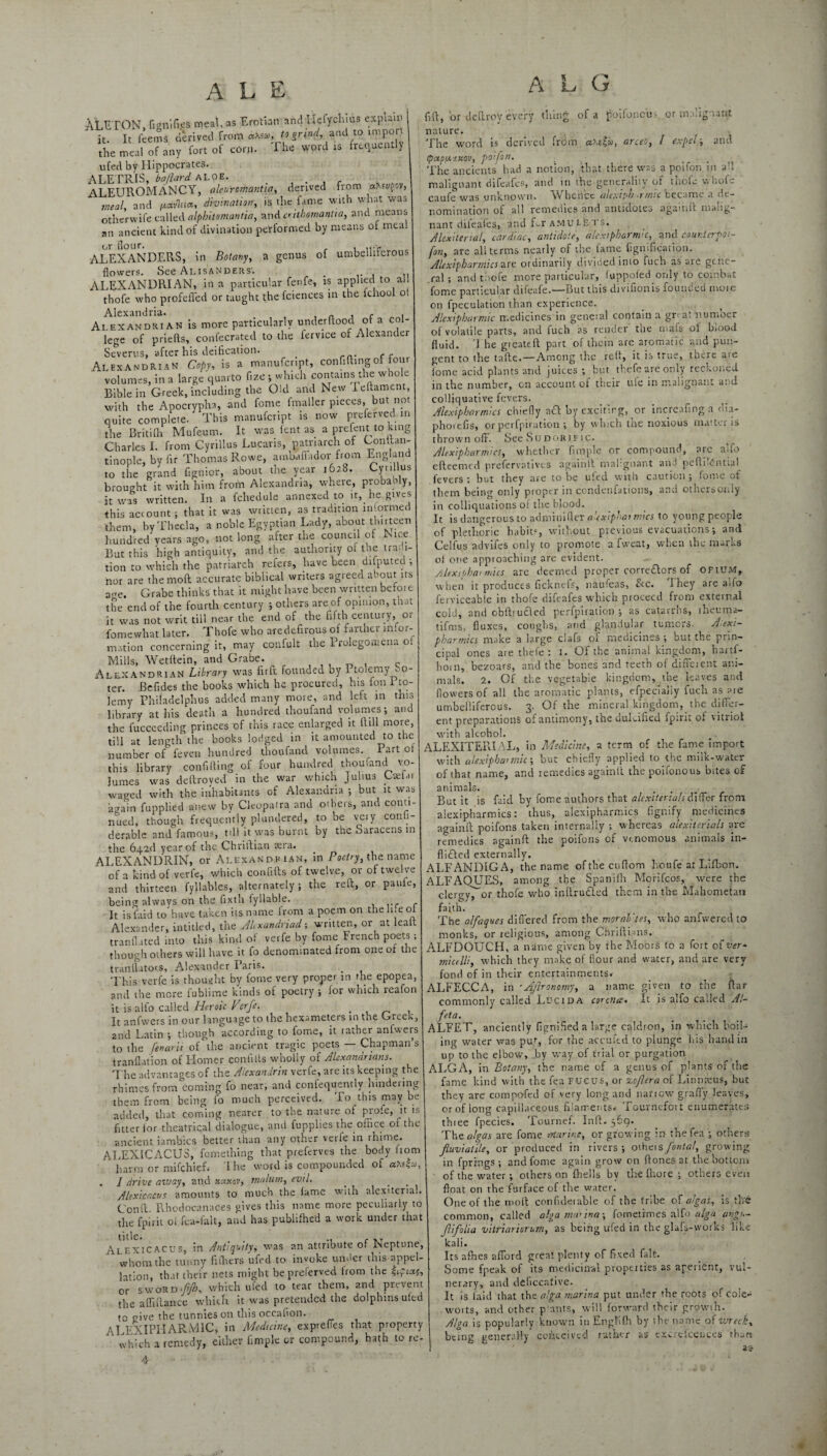 At ETON, fig ni Ties meal, as Erotian and Ilefychius explain it. It feems derived from atev, to grind, and to imp the meal of any fort of corn. The word is frequently ufed by Hippocrates. ALETRIS, bollard aloe. , . , . ALEUROMANCY, aleu'romantia, derived from a.xevfov, meal, and /xavluce, divination, is the fame with what was other wife called alphitomantia, and crithomantta, and means an ancient kind of divination performed by means of meal ALEXANDERS, in Botany, a genus of umbelliferous flowers. See Alisandersc ALEXANDRIAN, in a particular fenfe, is applied to all thofe who profefled or taught the fciences in the lenooi o Alexandria. , n , f . Alexandrian is more particularly underftood of a col¬ lege of priefts, confecrated to the iervice of Alexander Severus, after his deification. _ Alexandrian Copy, is a manufenpt, confiding of four volumes, in a large quarto fize ; which contains the whole Bible in Greek, including the Old and New Feftament, with the Apocrypha, and feme fmaller pieces, but not quite complete. This manufenpt is now preferved in the Britifh Mufeum. It was lent as a prefent to king Charles I. from Cyrillus Lucans, patriarch of Conltan- tinople. by fir Thomas Rowe, ambaffador from England to the grand fignior, about the year 1628. Cyrillus brought it with him from Alexandria, where, probao y, it was written. In a fchedule annexed to it, he gives this account; that it was written, as tradition informed them, by Thecla, a noble Egyptian Lady, about thirteen hundred years ago, not long after the council of Nice But this high antiquity, and the authority ot toe tradi¬ tion to which the patriarch refers, have been duputed •, nor are the moft accurate biblical writers agreed about its a .re. Grabe thinks that it might have been written befoie the end of the fourth century ; others are of opinion, that it was not writ till near the. end of the fifth century, 01 fomewhat later. Thofe who aredefirous of farther infor¬ mation concerning it, may confult the Prolegomena o1 Mills, Wetftein, and Grabe. Alexandrian Library was firft founded by Ptolemy bo- ter. Befides the books which he procured, his fon 1 to- ]emy Phifadelphus added many more, and left in this library at his death a hundred thoufand volumes; and the fucceeding princes of this race enlarged it ftill more, till at length the books lodged in it amounted to the number of feven hundred thoufand volumes. 1 art ot this library confiding of four hundred thoufand vo- Jumes was deftroved in the war which Julius Caefar waged with the inhabitants of Alexandria ; but it was again fupplied anew by Cleopatra and others, and conti¬ nued, though frequently plundered, to be very consi¬ derable and famous, till it was burnt by the Saracens in the 642c! year of the Chriftian tera. ALEXANDRIN, or Alexandrian, in Poetry, the name of a kind of verfe, which confifts of twelve, or of twelve and thirteen fyllables, alternately; the reft, or panic, being always on the fixth fyllable. It is laid to have taken its name from a poem on the It.e of Alexander, intitled, the Alcxandriad; written, or at leatt tranflated into this kind ot verfe by fome French poets ; though others will have it fo denominated from one of the tranllators, Alexander Paris. . This verfe is thought by fome very proper m the epopea, and the more lublime kinds of poetry ; for which reafon it is alto called Heroic Perfe. . It anfwers in our language to the hexameters in the Greek, 2nd Latin ; though according to fome, it rather anfwers to the fenay ii of the ancient tragic poets — Chapman’s tranflation of Homer confitls wholly of Alexandrians. The advantages of the Alexandria verfe, are its keeping the rhimesfrom coming fo near, and conlequently nindeiing them from being fo much perceived. To this may be added, that coming nearer to the nature of prole, ^it is fitter tor theatrical dialogue, and fupplies the office 01 the ancient iambics better than any other verfe in rhime. ALEXICACUS, fomething that preferves the body horn harm or mifehief. 1 lie word is compounded of . I drive away, and xixkov, malum, evil. Alexicacus amounts to much the tame with alexiterial. (Jonft. Rhodocanaces gives this name more peculiarly to the fpirit ot fca-falt, and has pubiifhcd a work under that Alexicacus, in Antiquity, was an attribute of Neptune, whom the tunny fiffiers ufed to invoke under this nppel- Jatffiu, that their nets might beprelerved trom the iipiaf, or sword-fjh, which ufed to tear them, and prevent the affiftance which it was pretended the dolphins uted to give the tunnies on this occafion. ALEXIPHARM1C, in Medicine, expreties that property which a remedy, either fimple or compound, hath to re- A L G of a poifoncu-. or malignant cd from ccy.tfu, arceo, I expel; and fift, or deftroV every thing nature. The word is derivct 1papu.-j.uov, poifon. The ancients had a notion, that there was a poifon in a”, malignant difeafes, and in the generality of thole whole caufe was unknown. *W beiicc ulexiph *rmu became a de¬ nomination of all remedies and anticiotes agamit malig¬ nant difeales, and Lr amuiets. Alexitenal, cardiac, antidote, alexi pharma, and cour.terpoi- fon, are alt terms nearly of the fame Signification. Alexipharmicsare ordinarily divided into fuch as ate gene¬ ral ; and thofe more particular, (uppofed only to combat fome particular difeafe.—But this divifionis founded mote on fpeculation than experience. Alexipharmic medicines in geneial contain a gr< at number of volatile parts, and fuch as render the mafs of blood fluid, d be greateft part of them are aromatic and pun¬ gent to the tnfte.—Among the rett, it is true, there aie tome acid plants and juices ; but thefe are only reckoned in the number, cn account ot their ufe in malignant and colliquative fevers. Alexipharmics chiefly aft by exciting, or increafing a dia- phorefis, or perfpiration ; by w hich the noxious matter is thrown oft. See Sudor if ic. Alexipharmics, whether fimple or compound, are alfo eftcemed prefervatives againft malignant and peftLdntiai fevers: but they are to be ufed with caution; fome of them being only proper in condenfationts, and othersot.iy in colliquatiotis of the blood. It is dangerous to admiuifter aaxiphar rntes to young people of plethoric habits, without previous evacuations; and Celfus advifes only to promote a fweat, when the marks of one approaching are evident. -• Alexiphai mics are deemed proper corre&ors1 of ofium, when it produces fickneis, naufeas, See. 1 hey are a>to ferviccable in thofe difeafes which proceed from external cold, and obftrucied perfpiration ; as catarrhs, theurna- tifms, fluxes, coughs, and glandular tumors. A.exi- pharmics make a large clafs or medicines; but the prin¬ cipal ones are thefe: 1. Of the animal kingdom, hartf- horn, bezoars, and the bones and teeth of different ani¬ mals. 2. Of the vegetable kingdom, the leaves and flowers of all the aromatic plants, efpecialiy fuch as are umbelliferous. 3. Of the mineral kingdom, the differ¬ ent preparations of antimony, the dulcified fp:rit of vitriol with alcohol. ALEXITERIAL, in Medicine, a term of the fame import with alexiphannic-, but chiefly applied to the milk-water of that name, and remedies againft thepoifonous bites of animals. r But it is faid by fome authors that alcxitenals differ from alexipharmics: thus, alexipharmics fignify medicines againft poifons taken internally ; whereas alexiterials are remedies againft the poifons of venomous animals in— fli£Ied externally. ALFANDIGA, the name ofthecuftom houfe at Lifbon. ALFAQUES, among the Spanifh Morifcos, were the clergy, or thofe who inftruded them in the Mahometan faith. The alfaques differed from the moral'tes, who anfwered to monks, or religious, among Chrifti ms. ALFDOUCH, a name given by the Moors to a fort of ver¬ micelli, which they make of flour and water, and are very fond of in their entertainments. ALFECCA, in 'Agronomy, a name given to the ftar commonly called Ldcida corona* It is alfo called A'~ feta. ALFET, anciently fignified a large caldron, in which boil¬ ing water was pur, for the accuftd to plunge his hand in up to the elbow', by way of trial or purgation ALGA, in Botany, the name of a genus of plants of the fame kind with the fea rueus, or zcjlera of Linnaeus, but they are compofed of very long and nanew grafly leaves, or of long capillaceous filaments. Tournefoit enumerates three fpecies. Tournef. Inft. 569. The a/gas are fome marine, or growing in the fea ; others fluvialile, or produced in rivers; otheisyWr?/, growing in fprings ; and fome again grow on ftones at the bottom of the water; others on ftiells by the fhore ; others even float on the farface of the water. One of the moft confideiable of the tribe of a/gas, is th'6 common, called alga marina; fometimes alfo alga ungn- Jlfolia vittiariorum, as being ufed in the glafs-works like kali. Its allies afford great plenty of fixed fait. Some fpeak of its medicinal properties as aperient, vul¬ nerary, and deliccafive. It is laid that the alga marina put under the roots of cole- worts, and other p'ants, will forward their growth. Alga is popularly known inEnglifh by the name of wreck, being generally conceived rather as txcref'cences than 23-