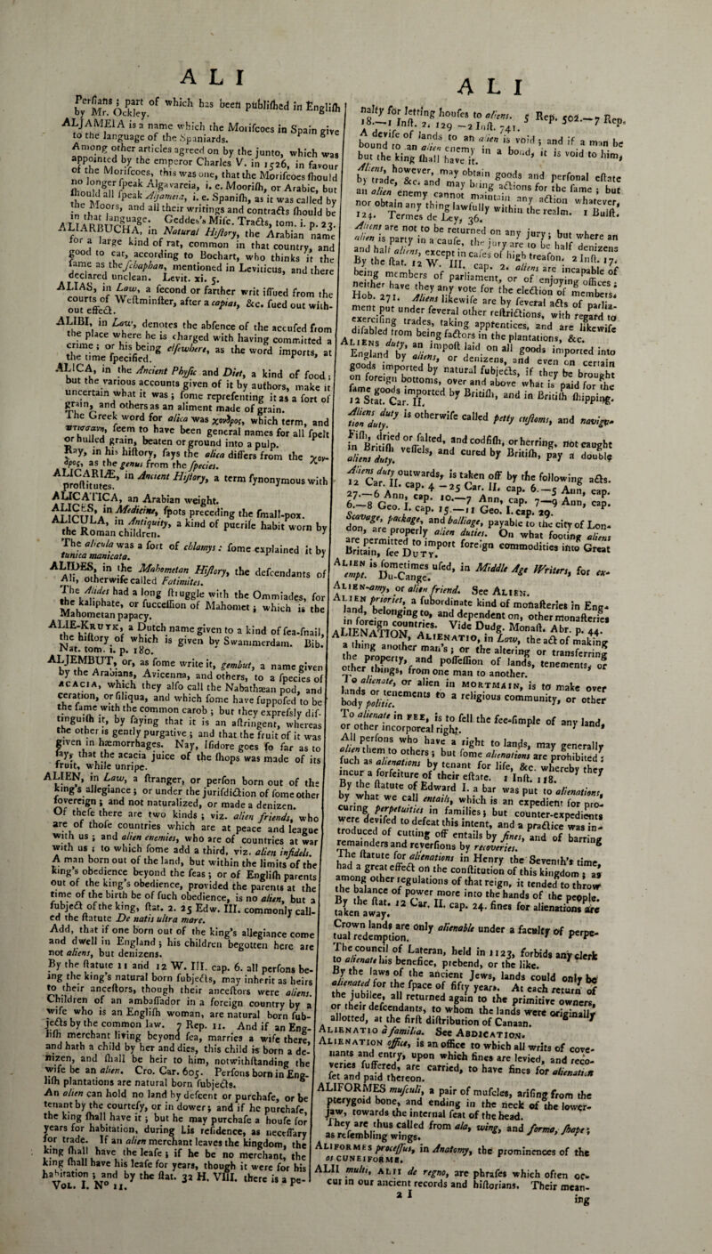 by rM?*Oddcy °f ^ bcCfl pU^e<* in EngUfli ALjAMEiA is a name which the Mo.ifcoes in Spain give to the language of the Spaniards. P S Among other articles agreed on by the junto, which was ofPthtnM C emuPer°r CharleS V‘ in ’S26’ in favour no Ion W-S one‘ that the Morifcoesfhould Z °Mn r**? A,Savarc«» '• e- Moorilh, or Arabic, but ! e Moo fpCak/iT^ *• C* Spanlfh» 35 k Was ca,Iecl by • ., : ?rs> and al1 tbeir writings and contrads Ihould be ATJARRTTrnj a8'• £edde!>'s Mi*- Trads, tom. i. p. 22. 1 for? aR L CN“tUral H'Ji°ry' the Afabian name lor a large kind of rat, common in that country, and good to ear, according to Bochart, who thinks it the fame as thefbapban, mentioned in Leviticus, and there declared unclean. Levit. xi. 5. ALIAS, m Law, a fecond or farther writ ilTued from the cut^ffe^t ^c^min^er> after a “>?<> &c. fued out with- l\ in den?tes) the abfence of the accufed from the place where he is charged with having committed a r - *e^ding elftwhtrt'as theWofd ^ - AL1CA, in the Ancient Phyfic and Diet, a kind of food; but the various accounts given of it by authors, make it uncertain what it was ; fome reprefenting it as a fort of F-Vnd others as an aliment made of grain, lhe Greek word for alica was xoiitpos, which term, and ZYTl’ Cem *? have bcen 8eneral names for all fpeit or hulled grain, beaten or ground into a pulp. Kay, ,n h.> hiftory, fays the alica differs from the voy. °poi, as the genus from the fpecies. A prateutcf’  H,JI°rh a ‘m r)™nymouSwi,h AUCA1ICA, an Arabian weight. AUrm A”MedjCme\ fpots preceding the fmal!-pox. Rot;aJS?Z'y> a ind of p“eri(' babi' wo'“ br IZfiZl™a forI 01 Mamy,: fomc b> AL^Z^Zh7::z^,ry‘,be defcendants h3d a *on* ft,uggiewith the Ommiades, for the kahphate, or fucceffion of Mahomet ; which is the Mahometan papacy. °TKf a P-U!cb name S‘ven to a kind of fea-fnail, the hiftory of which is given by Swammerdam. Bib. Nat. tom. 1. p. 1 Bo. Ah^BAU^ °r’ 3i f°me WrIte '*» Stm&ut> a nam« g^en by the Arabians, Avicenna, and others, to a fpecies of acacia, which they alfo call the Nabatluean pod, and ceration, or filiqua, and which fome have fuppofed to be the “me with the common carob ; but they exprefsly dif- tinguifh it, by faying that it is an aftringent, whereas the other is gently purgative ; and that the fruit of it was g.ven in haemorrhages. Nay, Ifidore goes fo far as to ray? lbat the acacia juice of the fhops was made of its fruit, while unripe. ALIEN, in Law, a ftranger, or perfon bom out of the king s allegiance ; or under the jurifdiftion of fome other lovereign ; and not naturalized, or made a denizen. Of thefe there are two kinds ; viz. alien friends, who are of thofe countries which are at peace and league with us ; and alien enemies, who are of countries at war with us j to which fome add a third, viz. alien infidels. A man born out of the land, but within the limits of the king s obedience beyond the Teas ; or of Englifh parents out of the king s obedience, provided the parents at the time of the birth be of fuch obedience, is no alien, but 3 fubjea of the king, flat. 2. 25 Edw. III. commonly call ed the ftatute De natis ultra mare. Add that if one born out of the king’s allegiance come and dwell in England; his children begotten here are not aliens, but denizens. By the ftatute 11 and 12 W. III. cap. 6. alt perfons be- ing the king s natural born fubjedts, may inherit as heirs to their anceflors, though their anceftors were aliens. Children of an ambaffador in a foreign country by a wife who is an Englifh woman, are natural born fub- je£ts by the common law. 7 Rep. u. And if an Eng- hfh merchant living beyond fea, marries a wife there and hath a child by her and dies, this child is born a de' nizen, and (hall be heir to him, notwithflanding the wife be an alien. Cro. Car. 605. Perfons born in Eng- hfh plantations are natural born fubje£t9. 6 An alien can hold no land by defeent or purchafe, or be tenant by the courtefy, or in dower; and if he purchafe the king {hall have it ; but he may purchafe a houfe for years for habitation, during Lis refidence, as nectffary for trade. If an alien merchant leaves the kingdom, the king fhall have the leafe ; if he be no merchant, the king fhall have his leafe for years, though it were for his haH.rat.on ; and by the flat. 32 H. Vfil. there i$ a pe- Vol. 1. N° 11. r A L I bound'to °an alien enemy TJVo'd ^ but the king fhall have it ’ U ,S V°,d t0 h,m> an? juryi bm »» and h, ’ r Jt>fy are ,0 half denizens ByTat’ i W tp °f : &£«;! a«r4rfa’t England by' l.'^or ^ arl.t goods imported by natural fubjedls, if they be brought fame>rClgl)1 bottoms’ OVer anf* above what is paid for the 12 Stft.C3a;Trted by and in Bfitilh flliPPh>e' tTdu,y!S U °‘hCmif' CaU'd <”U> >d ««it- f'nJl dried °r falted, and codfidi, or herring, not caught ve,rc,s'and cur'd br Bmiflt. P% rzt; J«c‘;:;dsiiV£ £ ^2.a^: f~* It-7,, g«: ,7.P.7,7 Ann’cap- don Tre monfl ™Aballlfge> Payable to the city of Lon- con, are properly alien dunes. On what footing aliens Bri«i„,mfccDuT,r P0 f°r':gn comn>°d“« Great AL4ni!DTS„m““rtd’ iD MMUA“ ,VT'Ur {°‘ - Alien -amy, or alien friend. See Alien. land” GrM- 3 fubordinate ki«d of moftafteries in Eng¬ land, belonging to, and dependent on, other ntonafterfea AnENrMn acs* Vide Duds- M-aft- “c4r4IM A,.l-Ari0V» Ali£natio, in Aw, the a£l of makintr L E/’f poffeffion of lands, tenements, or other thmgs, from one man to another. 0 alienate, or alien in mortmain, is to make over Mv'rm'““ r° 3 rclisi0U3 comm““'y. or other All perfons who have a right to lands, may generally alien them to others ; but fome alunoLs are prohibTted^ fuch as alienations by tenant for life, &c. whereby th”' incur a forfemire of their eflate. ilnfl. n8 * 7 By the ftatute of Edward I. a bar was put Vo alienations y what we call entails, which is an expedient for pro- wet■e5eS2Jto/dVn I—11681 but counter-expedients were devifed to defeat this intent, and a pradice was in¬ troduced of cutting off entails by fines, and of barring remainders and reverfions by recoveries. & fhe ftatute for alienations in Henry the Seventh’s timr had a great effeft on the conftitution of this kingdom • as among other regulations of that reign, it tended toTh’rovr Bv St? °f P?fer™ore into the hands of the people. faken ?wftay.‘ ** ^ C3p* fines for aliena“on8 are tusdTedemption* ^ “nd'r “ ha,kr <* PP=- The council of Laferan, held in 1123, forbids any clerk to alienate his benefice, prebend, or the like. * By the laws of the ancient Jews, lands could only be1 ?h/T KM n fpaCC °f 6fty years* At cacl> return of the jubilee, all returned again to the primitive owners, or their defeendants, to whom the lands were originally allotted, at the firft diftribution of Canaan. g T Alienatio afamiha. See Abdication. Alienation office, is an office to which all writs of cove¬ nants and entry, upon which fines are levied, and reco- r“/;^;,eT„.carried',ohav' &‘s ALIFORMES mufeuli, a pair of mufcles, arifing from the pterygoid bone, and ending in the neck of the lower- jaw, towards the internal feat of the head. lwmeb’ ** Aliformes procejffus, in Anatomy, the prominences of the OS CUNEIFORME. ALII multi, ALII de regno, are phrafes which often oc¬ cur in our ancient records and hiftorians. Their mean- * i mg