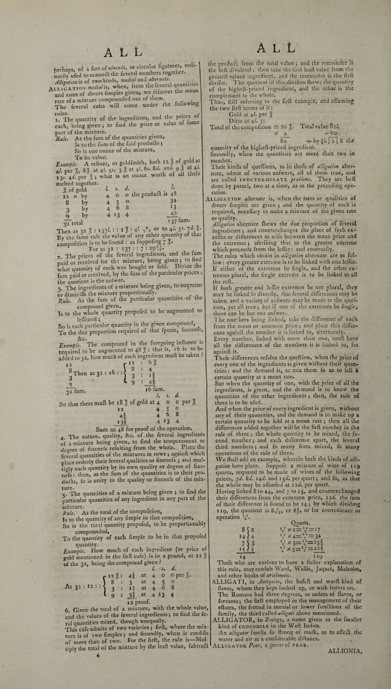 berW, of a fort of vincula, or circular ligatures, ordi- narilyPufed to conneft the feveral numbers together. All,ration is of two kinds, medial and alternate. Alligation medialh, when, from the feveral quantities and rates of divers fimples given, we difcover the mean rate of a mixture compounded out of them. . . The feveral cafes will come under the following u The quantity of the ingredients, and the prices of each, being given ; to find the price or value of iomc part of the mixture. Rule. As the turn of the quantifies given, Is to the fum of the faid products ; So is one ounce of the mixture, To its value. - . ,, Example. A refiner, or goldfmith hath 121 of gold at 4/. per l, 8 3 at 4/. 51. 3 l at 4;- 6'* U' and 9 3 at jr 13/4^. per l ; what is an ounce worth of all thefe Total value 82/. -80 by |/.) 2 ( 8 the melted together 3 of gold 12 x by 8 by 3 by _9_ by 32 total Then as 32 /. 4 4 4 4 s. o 5 6 *3 d. o o 8 4 /. 3 the produ£t is 48 34 13 4? 137 fum. 137/. : : 1 5 : 41 t5’> or t0 4^ SJ- 7* jlnen ud .. ^ r .t . By the fame rule the value of any other quantity of that compofition is to be found i as fuppofing 7 3. For as 32 : 137 : : 7 : 29<i* 2 The prices of the feveral ingredients, and the fum paid or received for ths mixture, being given ; to find what quantity of each was bought or told.. Divide the fum paid or received, by the fum of the particular prices ; the quotient is the anfwer. 3. The ingredients of a mixture being given, to augment or diminifh the mixture proportionally. _ Rule. As the fum of the particular quantities of the compound given. Is to the whole quantity propofed to be augmented or lefiened; _ So is each particular quantity in the given compound, To the due proportion required of that fpecie, finenels, Exampk.0'The compound in the foregoing inftance is required to be augmented to 48 J : that is, 16 is to be added to 32, how much of each ingredient mult be taken . 12 8 Then 3 9 32 fum. as 32 16 1 12 8 3 9 63 4 if 4z 16 fum. /. s. So that there mull be 18 l of gold at 4 12 4 4z 4 13! 4 o 5 b 13 d. o o 8 4 per l Sum = 48 for proof of the operation. a The nature, quality, Ax. of the feveral ingredients of a mixture being given, to find the temperament or decree of finenefs refulting from the whole. Place the federal quantities of the mixtures in rows ; againft which place orderly their feveral qualities or finenefs ; and mul¬ tiply each quantity by its own quality or degree of fine¬ nefs: then, as the fum of the quantities is to their pro- duds fo is unity to the quality or finenefs of the mix¬ c. The quantities of a mixture being given ; to find the particular quantities of any ingredient in any part of the mixture. . Rule. As the total of the compofition, Is to the quantity of any fimple in that compofition, So is the total quantity propofed, to be prcportionably compounded, To the quantity of each fimple to be in that propofed quantity. Example. How much of each ingredient (or price of gold mentioned in the firfi cafe) is in a pound, or 12 § of the 32, being the compound given ? /. s 4! at 4 3 at 4 at 4 at 4 12 proof. 6. Given the total of a mixture, with the whole value, and the values of the feveral ingredients; to find the fe¬ ral quantities mixed, though unequally. . This cafe admits of two varieties ; firft, where the mix¬ ture is of two fimples; and fecondly, when it confifis of more than of two. For the firft, the rule is—Mul¬ tiply the total of the mixture by the leaft value, fubtratt 4 As 32 : 12 1 12 1 8 3 9 3! o 5 6 13 d. o per f. o 8 4 the product from the total value ; and the remainder is the firft dividend ; then take the faid leaft value from the greateit valued ingredient, and the remainder is the firft divifor. The quotient of this divifion fliews the quantity of the higheft-priced ingredient, and the other is the complement to the whole. Thus, {till referring to the firft example, and affuming the two firft terms of it: Gold at \l. per 1 Ditto at 4/. 51. Total of the compofition rr 20 5- X 4 8° quantity of the higheft-priced ingredient. Secondly, when the quantities are more than two ill number. Thefe kinds of queftions, as in thofe of alligation alter¬ nate, admit of various anfwers, all of them true, and are called indeterminate problems. They are belt done by parcel, two at a time, as in the preceding ope¬ ration. Alligation alternate is, when the rates or qualities of divers fimples are given ; and the quantity of each is required, neceffary to make a mixture of the given rate or quality. Alligation alternate {hews the due proportion of feveral ingredients ; and counterchanges the place of fuch ex- cefles or differences as atife between the mean price and the extremes; aferibing that to the greater extreme which proceeds from the leffer: and contrarily. The rules which obtain in alligation alternate are as fol¬ low : every greater extreme is to be linked with one leffer. If either of the extremes be fingle, and the other ex¬ tremes plural, the fingle extreme is to be linked to all the reft. If both greater and leffer extremes be not plural, they may be linked fo diverfly, that feveral differences may be taken and a variety of anfwers maybe made to the quef- tion, yet all true ; but if one of the extremes be fingle, there can be but one anfwer. The numbers being linked,' take the difference of each from the mean or common price; and place this differ¬ ence againft the number it is linked to, alternately. Every number, linked with more than one, raaft have all the differences of the numbers it is linked to, fet againft it. Thefe differences refolve the queftion, when the price of every one of the ingredients is given without their quan¬ tities: and the demand is, to mix them fo as to fell a certain quantity at a mean rate. But when the quantity of one, with the price of all the ingredients, is given, and the demand is to know the quantities of the other ingredients ; then, the rule of three is to be ufed. And when the price of every ingredient is given, without any of their quantities, and the demand is to make up a certain quantity to be fold at a mean rate ; then all the differences added together will be the firft number in the rule of three ; the whole quantity to be mixed, the fe- cond number; and each difference apart, the feveral third numbers; and fo many forts mixed, fo many operations of the rule of three. We fhall add an example, wherein both the kinds of alli¬ gation have place. Suppofe a mixture of wine of 119 quarts, required to be made of wines of the following prices, 7 d. 8 d. 14 d. and 15^. per quart; and fo, as that the whole may be afforded at 12d. per quart. Flaving linked 8 to 14, and 7 to 15, and counterchanged their differences from the common price, 12d. the turn of their difference is found to be 14; by which dividing 119, the quotient is 8X7X, or 8f-, or for convenience in operation x7. Quarts. 2 4 3 - - - 5 V X5=V=4-2| 8S 14? 7 151 V X2 = 3t+ = 17 V x 4— >* — 34 V x 3—V—25z 14 _ 119 Thofe who are curious to have a fuller explanation of this rule, may confult Ward, Wallis, Jaquet, Malcolm, and other books of arithmetic. ALLIGATI, in Antiquity, the bafeft and word kind of flaves, whom they kept locked up, or with fetters on. The Romans had three degrees, or orders of flaves, or fervants; the firft employed in the management of their eftates, the fecond in menial or lower functions of the family, the third called alligati above mentioned. ALLIGATOR, in Ziologyy a name given to the fmaller kind of crocodile in the Weft Indies. An alligator fmells fo ftrong of mulk, as to affect the water and air at a considerable diftance. Alligator Pear, a jptaes of pear. ALLIONIA,