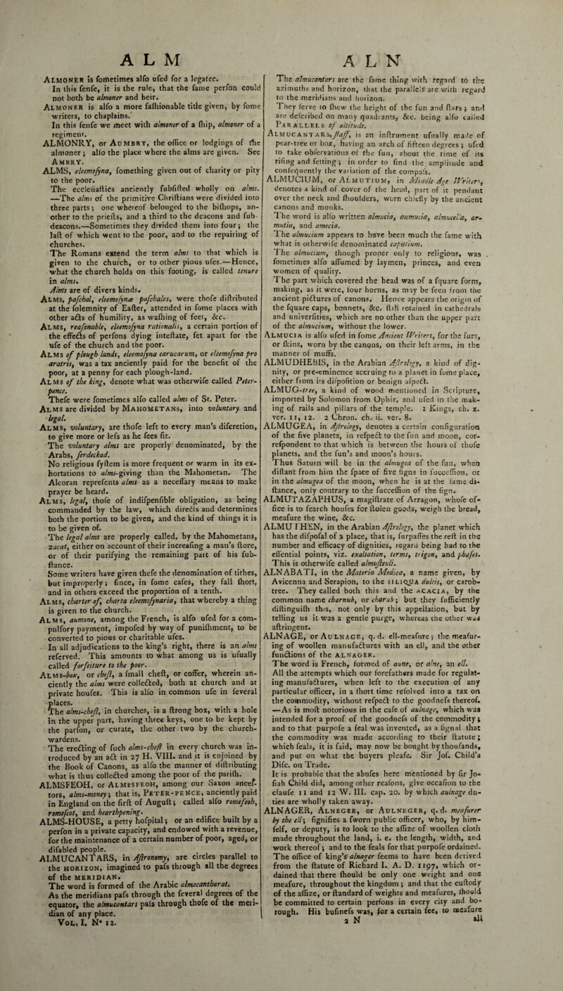 ALMONER is fometimes alfo ufed for a legatee. In this fenfe, it is the rule, that the fame perfon could not both be almoner and heir. Almoner is alfo a more falhionable title given, by fome writers, to chaplains. In this fenfe we meet with almoner of a fhip, almoner of a regiment. ALMONRY, or Aumbry, the office or lodgings of die almoner; alio the place where the alms are given. See Ambry. ALMS, eleemofyna, fomething given out of charity or pity to the poor. The eccleliallics anciently fubfifted wholly on alms. —The alms of the primitive Chriftians were divided into three parts; one whereof belonged to the bifhops, an¬ other to the priefts, and a third to the deacons and fub- deacons.—Sometimes they divided them into four; the Jaft of which went to the poor, and to the repairing of churches. The Romans extend the term alms to that which is given to the church, or to other pious ufes.—Hence, what the church holds on this footing, is called tenure in alms. Alms are of divers kinds. Alms, pafchal, eleemofyna pafchales, were thofe diflributed at the folemnity of Eafter, attended in fome places with other a£ls of humility, as waffiing of feet, &c. Alms, reafonable, eleemofyna rationaiis, a certain portion of the effe£ts of perfons dying inteftate, fet apart for the ufe of the church and the poor. Alms of plough lands, eleemofyna carucarum, or eleemofyna pro aratris, was a tax anciently paid for the benefit of the poor, at a penny for each plough-land. Alms of the king, denote what was otherwife called Peter- pence. Thefe were fometimes alfo called alms of St. Peter. Alms are divided by Mahometans, into voluntary and legal. Alms, voluntary, are thofe left to every man’s diferetion, to give more or lefs as he fees fit. The voluntary alms are properly denominated, by the Arabs, ferdeckad. No religious fyftem is more frequent or warm in its ex¬ hortations to alms-fw'ing than the Mahometan. The Alcoran reprefents alms as a neceffary means to make prayer be heard. Alms, legal, thofe of indifpenfible obligation, as being commanded by the law, which diredts and determines both the portion to be given, and the kind of things it is to be given of. The legal alms are properly called, by the Mahometans, zacat, either on account of their increafing a man’s (lore, or of their purifying the remaining part of his fub- ftance. Some writers have given thefe the denomination of tithes, but improperly; fince, in fome cafes, they fall ffiort, and in others exceed the proportion of a tenth. Alms, charter of charta eleemofynaria, that whereby a thing is given to the church. Alms, aumone, among the French, is alfo ufed for a com- pulfory payment, impofed by way of punifhment, to be converted to pious or charitable ufes. In all adjudications to the king’s right, there is an alms referved. This amounts to what among us is ufually called forfeiture to the poor. Alms-^w, or chef, a fmall cheft, or coffer, wherein an¬ ciently the alms were collected, both at church and at private houfes. This is alfo in common ufe in feveral places. The alms-chef, in churches, is a ftrong box, with a bole in the upper part, having three keys, one to be kept by the parfon, or curate, the other two by the church¬ wardens. The erecting of fuch alms-chefl in every church was in¬ troduced by an a£t in 27 H. VIII. and it is enjoined by the Book of Canons, as alfo the manner of diftributing what is thus colle&ed among the poor of the parilh. ALMSFEOH, or Almesfeoh, among our Saxon ancef- tors, alms-money, that is, Peter-pence, anciently paid in England on the firft of Augult; called alfo romefeoh, romefcot, and hearthpenmg. ALMS-HOUSE, a petty hofpital ; or an edifice built by a perfon in a private capacity, and endowed with a revenue, for the maintenance of a certain number of poor, aged, or difabled people. ALMUCANTARS, in Afronomy, are circles parallel to the horizon, imagined to pafs through all the degrees of the meridian. The word is formed of the Arabic oliYiocaYithQVQtt As the meridians pafs through the feveral degrees of the equator, the almucantars pals through thofe of the meii- dian of any place. Vot. I. N* 12. The almucantars are the fame thing with regard to tire azimuths and horizon, that the parallels are with regard to the meridians and horizon. They (erve to (hew the height of the fun and flars ; and are delcribed on many quadrants* &c. being alfo called Parallels, of altitude. Almucantars%fajf, is an inftrument ufually made of pear-tree or box, having an arch of fifteen degrees ; ufed to take obfervations of the fun, about the time of its riling and fetting ; in order to find the amplitude and conleqnently the variation of the compafs. ALMUCIUM, or Almutium, in Middle Age Writer denotes a kind of cover of the head, part of it pendant over the neck and ffioulders, worn chiefly by the ancient canons and monks. The word is alfo written almucia, aumucia, almuceVa, ar- mutia, and amecia. The almucium appears to have been much the fame with what is otherwife denominated caputium. The almucium, though proper only to religious, was , fometimes alfo affumed by laymen, princes, and even women of quality. The part which covered the head was of a fquare form, making, as it were, four horns, as may be feen from the ancient pictures of canons. Hence appears the origin of the fquare caps, bonnets, &c.- {till retained in cathedrals and univerfities, which are no other than the upper part of the almucium, without the lower. Almucia is alfo ufed in fome Ancient Writers, for the furs, or fkins, worn by the canons, on their left arms, in the manner of muffs. ALMUDHEBIS, in the Arabian Afrohgy, a kind of dig-* nity, or pre-eminence accruing to a planet in fome place, either from its difpofition or benign afpect. ALMUG-/rrf, a kind of wood mentioned in Scripture, imported by Solomon from Ophir, and ufed in the mak¬ ing of rails and pillars of the temple. 1 Kings, ch. x. ver. 11, 12. 2 Chron. ch. ii. ver. 8. ALMUGEA, in Afrdogy, denotes a certain configuration of the five planets, in refpeft to the fun and moon, cor- refpondent to that which is between the hours of thofe planets, and the fun’s and moon’s hours. Thus Saturn will be in the almugea of the fun, when diftant from him the fpace of five ligns in fucceffion, or in the almugea of the moon, when he is at the fame di- fiance, only contrary to the fucceffion of the fign. ALMUTAZAPHUS, a magiftrate of Arragon, whofe of¬ fice is to fearch houfes for llolen goods, weigh the bread, meafure the wine, &c. ALMUT HEN, in the Arabian Aflrology, the planet which has the difpofal of 3 place, that is, furpafl'es the reft in the number and efficacy of dignities, regaru being had to the effential points, viz. exaltation, terms, uigon, and phafes. This is otherwife called almufeuli. ALNABATI, in the Materia Medica, a name given, by Avicenna and Serapion, to the siliqjja dulcis, or carob- tree. They called both this and the acacia, by the common nam 0 char nub, or charub; but they fufficiently diftinguiffi this, not only by this appellation, but by telling us it was a gentle purge, whereas the other wa» aftringent. ALNAGE, or Aulnage, q. d. ell-meafure ; the meafur- ing of woollen manufadlures with an ell, and the other functions of the alnager. The word is French, formed of aune, or alne, an ell. All the attempts which our forefathers made for regulat¬ ing manufactures, when left to the execution of any particular officer, in a Ihort time refolved into a tax on the commodity, without refpedl to the goortnefs thereof, —As is mod notorious in the cafe of aulnage, which was intended for a proof of the goodnefs of the commodity; and to that purpofe a feal was invented, as a lignal that the commodity was made according to their ftatute; which feals, it is faid, may now be bought by thoufands, and put on what the buyers pleafe. Sir Jof. Child’s Difc. on Trade. It is probable that the abufes here mentioned by fir Jo- fiah Child did, among other realons, give occafion to the claufe IX and 12 W. III. cap. 20. by which aulnage du¬ ties are wholly taken away. ALNAGER, Alneger, or Aulneger, q. d* meafurer by the ell; fignifies a fworn public officer, who, by him- felf, or deputy, is to look to the affize of woollen cloth made throughout the land, i. e. the length, width, and work thereof; and to the feals for that purpofe ordained. The office of king’s* alnager feems to have been derived from the ftatute of Richard I. A. D. 1197, which or¬ dained that there fhould be only one weight and one meafure, throughout the kingdom ; and that the cuftody of the affize, or ftandard of weights and meafures, Ihould be committed to certain perfons in every city and bo¬ rough. His bufinefs was, for a certain fee, to naeafure