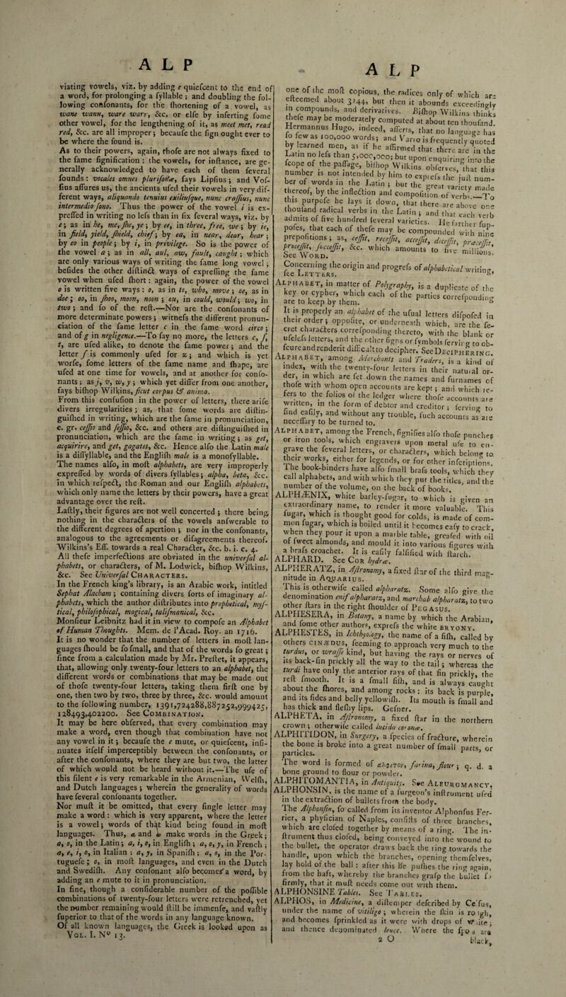 viating vowels, viz. by adding e quiefeent to the end of a word, for prolonging a fyllable ; and doubling the fol¬ lowing confonants, for the fhortening of a vowel, as wane wann, ware wary, See. or elfe by inferting fome other vowel, for the lengthening of it, as meet met, read red, Scc. are all improper; becaufe the fign ought ever to be where the found is. As to their powers, again, rhofe are not always fixed to the fame fignification : the vowels, for inflance, are ge¬ nerally acknowledged to have each of them feveral founds : vocales omnes pluriforfa, fays Lipfius ; and Vof- lius allures us, the ancients ufed their vowels in very dif¬ ferent ways, aliquando tenuius exiliufique, nunc crajfius, nunc intermediafono. Thus the power of the vowel i is ex- prefied in writing no lefs than in fix feveral ways, viz. by e; as in he, me, fhe, ye ; by ee, in three, f> ee, we ; by iey in field, yield, Jhield, chief; by ea, in near, dear, hear-, by eo in people; by ;, in privilege. So is the power of the vowel a ; as in all, aul, aw, fault, caught ; which are only various ways of writing the fame long vowel; befides the other diltinft ways of exprefiing the fame vowel when ufed Ihort: again, the power of the vowel o is written five ways : o, as in tc, who, move ; oe, as in doe i oo, in Jhoo, moon, noon ; ou, in could, would-, wo, in two-, and fo of the reft.—Nor are the confonants of more determinate powers; witnefs the different pronun¬ ciation of the fame letter c in the fame word circa; and of g in negligence.—To fay no more, the letters c, f, t, are ufed alike, to denote the fame power; and the letter f is commonly ufed for z; and which is yet worfe, fome letters of the fame name and lhape, are ufed at one time for vowels, and at another for confo- nants ; as j, v, w, y ; which yet differ from one another, fays bifhop Wilkins, ficut corpus iff anima. From this confufion in the power of letters, there arife divers irregularities; as, that fome words are diftin- guilhed in writing, which are the fame in pronunciation, e. gr. cefifio and fejjio. Scc. and others are diftinguiflied in pronunciation, which are the fame in writing; as get, acquirire, and get, gagates, Scc. Hence alfo the Latin male is a diffyllable, and the Englifh male is a monofyllable. The names alfo, in molt alphabets, are very improperly expreffed by words of divers fyllables; alpha, beta. See. in which refpedf, the Roman and our Englifh alphabets, which only name the letters by their powers, have a great advantage over the reft. Laftly, their figures are not well concerted ; there being, nothing in the characters of the vowels anfwerable to the different degrees of apertion ; nor in the confonants, analogous to the agreements or difagreements thereof. Wilkins’s Eff towards a real Charadler, See. b. i. c. 4. All thefe imperfections are obviated in the univerfal al¬ phabets, or characters, of M. Lodwick, bifhop Wilkins, See. See Univerfal Characters. In the French king’s library, is an Arabic work, intitled Sephat Alacham ; containing divers forts of imaginary al¬ phabets, which the author diftributes into prophetical, myf- tical, philofophical, magical, talifmanical, See. Monfieur Leibnitz had it in view to compofe an Alphabet of Human Thoughts. Mem. de l’Acad. Roy. an 1716. It is no wonder that the number of letters in mod lan¬ guages fhould be fo fmall, and that of the words fo great; fince from a calculation made by Mr. Preftet, it appears, that, allowing only twenty-four letters to an alphabet, the different words or combinations that may be made out of thofe twenty-four letters, taking them firft one by one, then two by two, three by three, Scc. would amount to the following number, 1391,724288,887252,999425, 128493,402200. See Combination. It may be here obferved, that every combination may make a word, even though that combination have not any vowel in it; becaufe the e mute, or quiefeent, infi- nuates itfelf imperceptibly between the confonants, or after the confonants, where they are but two, the latter of which would not be heard without it.—The ufe of this filent e is very remarkable in the Armenian, Welfli, and Dutch languages ; wherein the generality of words have feveral confonants together. Nor muft it be omitted, that every fingle letter may make a word: which is very apparent, where the letter is a vowel; words of that kind being found in moft languages. Thus, a. and make words in the Greek; a, 0, in the Latin; a, i, 0, in Englifh ; a, 0, y, in French ; a, e, i, 0, in Italian : a, y, in Spanifh; a, 0, in the Por- tuguefe; 0, in moft languages, and even in the Dutch and Swedifh. Any confonant alfo becomes'a word, by adding an e mute to it in pronunciation. In fine, though a confiderable number of the poffible combinations of twenty-four letters were retrenched, yet then-umber remaining would ftill be immenfe, and vaftly fuperior to that of the words in any language known. Of all known languages, the Greek is looked upon as Vol. I. N° 13. one of the moft copious, the radices only of which ar- efteemed about 3244, but then it abounds exceedingly in compounds, and derivatives. Pifhop Wilkins thinks thefe may be moderately computed at about ^ th0S Hermannus Hugo, indeed, aflerts, that no language has fofewas 100,000 words; and Vano is frequently quoted y Lamed men, as if he affirmed that there are in the Latin no lefs than 5,ooc,ooo; but upon enquiring into the fcope of the paffage, bifhop Wilkins obferves, that this i“‘l nT thereof, by the infleaion and competition of verb? -To hit purpofe he lays ,t down, that there are above one thoutand radical verbs in the Latin ; and that °?i admits of live hundred leveral varieties He Cirri / ^ pofes ,ha, each of thefe may be cornet,: th n£ prepofitions; as, cefiit, recrjfit, accejfit, deccffu, prJ/H Procefiit-> Jvcccjfu, Scc. which amounts to live millions’ bee Word. luus' Concerning the origin and progrefs of alphabetical writing, fee Letters. . Alphabet, in matter of Polygraphy, is a duplicate of the key or cypher, which each of the parties correfponding are to keep by them. ^ *» It is properly an alphabet of the ufual letters difpofed in their order ; oppofite, or underneath which, are the fe- cret characters correfponding thereto, with the blank or ufelefs letters, and the other figns or fymbols fervirg to ob- fcureandrendentdiffcaltto decipher.'SeeDEciPHERiNG Alphabet, among Merchants ami Traders, is a kind of index, with the twenty-four letters in their natmal or- lefr in-WLhlCL 3re ^ <l0Wn the r,ames and furnames of thole with whom open accounts are kept; and which le- fers to the folios of the ledger where thofe accounts are written, in the form of debtor and creditor ; ferving to find eafily, and without any trouble, fuch accounts as a:e neceffary to be turned to. Alphabet, among the French, fignifies alfo thofe punches or iron tools, which engravers upon metal ufe to en¬ grave the feveral letters, or characters, which belong to then: works, either for legends, or for other infections.' ihe book-binders have alfo fmall brafs tools, which they call alphabets, and with which they put the titles, and the number of the volume, on the back of books ALPH/ENIX, white barley-fugar, to which is given an extraordinary name, to render it more valuable This fugar, which is thought good for colds, is made of com¬ mon fugar, which is boiled until it becomes eafy to crack when they pour it upon a marble table, greafed with oil’ of fweet almonds, and mould it into various figures with AIap“SpC;0JCf It is eafily fa!rlfied wilh ftabrch. ALPIIARD. See Cor hydra. ALPrIERATZ, in Afironomy, a fixed fhrof the third mag¬ nitude in Aquarius. This is otherwife called alpharatz. Some alfo give the denomination enif alpharatz, and mar chub alpharatz, to two other liars in the right fhouldcr of Pegasus. ALPHESER.A, in Botany, a name by which the Arabian. AT DUT0^pe°che- au/h°,r'S exprefs the white bryony. ALI PxLSILS, in Ichthyology, the name of a fifli, called bv others cin^dus, feeming to approach very much to the turdus, or wrajfe kind, but having the rays or nerves of ns back-fin prickly all the way to the tail ; whereas the tttr* have only the anterior rays of that fin prickly, the reft fmooth. It is a fmall fiffi, and is always caught about the lhores, and among rocks: its back is purple, and its fides and belly yellowifli. Its mouth is fmall and has thick and flefliy lips. Gefner. ALPHE1A, in Afironomy, a fixed ftar in the northern crown ; otherwife called lucida co'oiue. AL PH IT! DON, in Surgery, a fpecies of fraefture, wherein the bone is broke into a great number of fmall parts or particles. 1 1 Ihe word is formed of o-i-zi-rov, farina, flow; q. d. a bone ground to flour or powder. 'a I \A5 ‘n AntlclultA S*e AleUrcmancV. ALL HUNS1N, is the name ot a furgeort’s inftrument ufed in the extraction of ballets from the body. Ihe Alphonfin, fo called from its inventor Alphonfus Fer- rier, a phyfician of Naples, confilts of three branches, which are doled together by means of a ring. The in¬ ftrument thus doled, being conveyed into the wound to the buffet, the operator draws back the ling towards the handle, upon which the branches, opening themfelves, lay hold of the ball : alter this lie pufties the ring again, fiom the haft, whereby the branches grafp the bullet f * firmly, that it muft needs come out v/ith them. ALPHONSINE Tables. See Tables. ALPHOS, in Medicine, a diftemper deferibed by Ce fus, under the name of vitiligo ; wherein the lkin isroigh, and becomes fprinkled as it were with drops of vz ffte - and thc*nce denominated leuce. Where the fpo s ar«