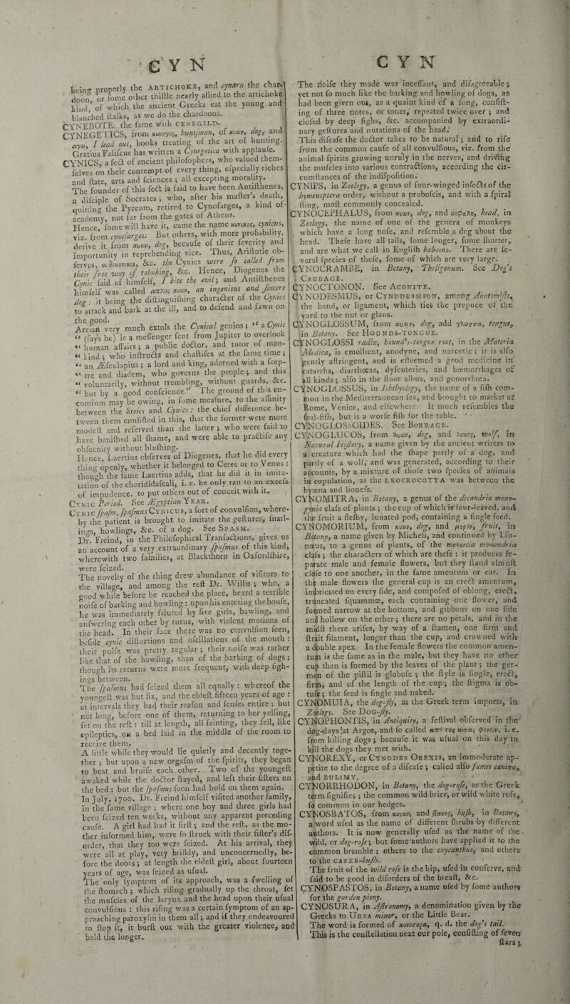 bclnp properly the artichoke, and cynara the char- doon or feme offier thiftle nearly allied,to the artichoke kind,’ of which the ancient Greeks eat the young and blanched (talks, as we do the chardoons. CYNEBOTEv the fame with cenegilp. CYNEGETICS, from xuvnyo$, huntfman, of nutty, dog,' and «yW, 1 lead out, books treating of the art of hunting. Gratius Falifcus has written a Cynegetua with applaule. CYNICS, a feet of ancient philofophers, who valued them- felves on their contempt of every thing, efpecially riches and (late, arts and fciences ; all excepting morality. The founder of this feet is faid to have been Antifthenes, a difciple of Socrates ; who, after his mailer s death, quitting the Pyreum, retired to Cynofarges, a kind of- academy, not far from the gates of Athens. Hence, Come will have it, came the name xuvmof,<?«««» viz. from cynofarges: But others, with more probability, derive it, from dog, becaufe of their feverity and importunity in reprehending vice. Thus, Anftotie ob- ferv.es, ochxvnxoi, &c. the Cynics were Jo called from their free way of rebuking, See. Hence, iogei.es t *e Cynic faid of himfelf, 1 bite the evil; and Antifthenes himfelf was called anttet xuw, an ingenious and fmcere doe ■ it being the diftinguifhing character of the Cynics to attack and bark at the ill, and to defend and fawn on the good. . _ . . . it n ‘ Arrian very much extols the Cynical genius; a Cynic “ (fays he) is a meffenger fent from Jupiter to overlook “ human affairs ; a public dodor, and tutor of nran- “ kind; who inltruds and chaftifes at the fame time; « an Aifculapius ; a lord and king, adorned with a feep- «« tre and diadem, who governs the people; and this « voluntarily, without trembling, without guards. See. “ but by a good conscience.” The ground of tins en¬ comium may be owing, in fome meafure, to the affinity between the Stoics and Cynics: the chief difference be¬ tween them con filled in this, that the former were more modeft and relerved than the latter ; who were faid to have banifhed all ffiame, and were able to pradife any obfeenity without bluftiing. Ildice, Laertius obferves of Diogenes, that he did every thing openly, whether it belonged to Ceres or to Venus : though the fame Laertius adds, that he did it in imita¬ tion of the chorididafeali, i. e. he only ran to an excels of impudence, to put others out of conceit with it. Cynic Period. See /Egyptian Year. Cysic fpafm, fpafmusCynicus, a fort of convulfion, where¬ by the patient is brought to imitate the geltures, fnatl- jngs, bowlings, &c. of a dog. See Spasm. l)r. Freind, in the Philofophical Tranfadions, gives us an account of a very extraordinary fpafmus of this kind, wherewith two families, at Blackthorn in Oxfordfhire, were feized. The novelty of the thing drew abundance of vilitors to the village, and among the reft Dr. Willis ; who, a good while before he reached the place, heard a terrible noife of barking and howling : uponhis entering thehoufe, he was immediately faluted by five girls, bawling, and anfwering each other by turns, with violent motions of the head. In their face there was no convulfion feen, be fide cynic distortions and ofcillations of the mouth : their pulfe was pretty regular ; their noife was rather like that of the howling, than of the barking of dogs; though its returns were more frequent, with deep figh- ings between. The fpafmus had feized them all equally : whereof the voungelt was but fix, and the eldeft fifteen years.of age : at intervals they had their reafon and fenfes entire •, but not long, before one of them, returning to her yelling, fet on the reft : till at length, all fainting, they fell, like epileptics, ou a bed laid in the middle of the room to receive them. A little while they would lie quietly and decently toge¬ ther ; but upon a new orgafm of the fpirits, they began to beat and bruife each other. Two of the youngeft awaked while the doctor flayed, and left their filters on the bed : but the fpafmus foon had hold on them again. In July, 1700. Dr. Fieind himfelf vifited another family, in the fame village ; where one boy and three girls had been feized ten weeks, without any apparent preceding caufe. A girl had had it firft ; and the reft, as the mo¬ ther informed him, were fo ftruck with their After’s dif- order, that they too were feized. At his arrival, they were all at play, very briikly, and unconcernedly, be¬ fore the doors ; at length the eldeft girl, about fourteen years of age, was feized as ufual. The only fymptom of its approach, was a fwelling of the ftomach ; which riling gradually up the throat, fet the mufcles of the larynx and the head upon their ufual convulfions : this rifing was a ctrtain fymptom of an ap¬ proaching paroxyfm in them all; and if they endeavoured to (top it, it burft out with the greater violence, and held the longer. The noife they made was inceffant, and difiigreeable 5 yet not fo much like the barking and howling of dogs, a& had been given out, as a quaint kind of a fong, confid¬ ing of three notes, or tones, repeated twice over ; and clofed by deep fighs. Sec. accompanied by extraordi¬ nary geftures and nutations of the head.' This difeafe the doCtor takes to be natural ; and to rife from the common caufe of all convulfions, viz. from the animal fpirits growing unruly in the nerves, and driving the mufcles into various contractions, according the cir- cumflances of the indifpofition. CYNIPS, in Zoology, a genus of four-winged infe£lsof the hymenoptera order, without a probofeis, and with a fpiral . (ling, moft commonly concealed. CYNOCEPHALUS, from xvm, dog, and mhead, in Zoology, the name of one of the genera of monkeys which have a long nofe, and refemble a deg about the head. Thefe have all tails, fome longer, fome fhorter, and are what we call in Engliffi baboons. There are fe- veral fpecies pf thefe, fome of which are very large. CYNOCRAMBE, in Botany, Theligonum. See Dog's ■ Cabbage. CYNOCTONON- See Aconite. CYNODESMUS, or Cynodesmfon, among Anatomfs, the band, or ligament, which ties the prepuce of the yard to the nut or glans. CYNOGLGSSUM, from xvuv, dog, add y>Maaa, tonguey in Botany. See Hounds-tongue. CYNOGLOSSI radix, hound's-tongue root, in the Materia Medico, is emollient, anodyne, and narcotic ; it is alfo gently aflringent, and is elleemed a good medicine in' catarrhs, diarrhoeas, dyfenteries, and haemorrhages of all kinds; alfo in the floor albu3, and gonorrhoea. CYNOGLUSSUS, in Ichthyology, the name of a fiffi com¬ mon in the Mediterrannean lea, and brought to market a£ Rome, Venice, and elfewhere. It much refembles the foal-fifh, but is a worfe fifti for the table. ' • CYNOGLOSSGIDES. See Borrage. CYN OGLU COS, from Xuav,. dog, and Xtwe?, wolf, in Natural Hijlory, a name given by the ancient writers to a creature which had tire lhape partly of a dog, and partly of a wolf,- and was generated, according to their accounts, by a mixture of thole two fpecies of animals in copulation, as the leocrocotta was between the hyaena and lionefs. CYNOMITRA, in Botany, a genus of the decandria mono- gynia elafs of plants ; the cup of which is four-leaved, and the fruit a flefhy, lunated pod, containing a Angle feed. CYNOMORIUM, from Hum, dog, and popov, fruit, in Bttany, a name given by Micheii, and continued by Lfn- nt?us, to a genus of plants, of the monoeeia monandria clafs ; the characters of which are thefe : it produces fe- parate male and female flowers, but they Hand aim oil clofe to one another, in the fame amentum or ear. In the male flowers the general cup is an ereft amentum, imbricated on every fide, and compofed of oblong, ere£t, truncated fquammte, each containing one flower, and formed narrow at the bottom, and gibbous on one fide anl hollow on the other; there are no petals, and in the midft there arifes, by way of a ftamen, one firm and (trait filament, longer than the cup, and crowned with a dbuble apex. In the female flowers the common amen¬ tum is the fame as in the male, but they have no other cup than is formed by the leaves of the plant; the ger- men of the piftil is globofe ; the ftyle is Angle, erefl-, firm, and of the length of the cup; the ftigma is ob- tufe; the feed is Angle and naked. CYNOMUIA, the dog-fly, as the Greek term imports, in Zoology. See Dog -fly. CYNOPHONTIS, in Antiquity, a feftival obferved in the dog-days 'at Argos, and fo called ano xvvei; cpoveiv, i. e. from killing dogs ; becaufe it was ufual on this day to kill the dogs they met wich. CYNOREXY, or Cynodes Orexis, an immoderate ap¬ petite to the degree of a difeafe ; called alfo fames caninay and bulimy. CYNORRHODON, in Botany, the dog-rofe, as the Greek term fignifies ; the common wild brier, or wild white rofe, fo common in our hedges. CYNOSBATOS, from xuvm, and bufh, in Botany, a word ufed as the name of different (lirubs by different authors. It is now generally ufed as the name of the - wild, or dog-rofe-, but fome authors have applied it to the common bramble ; others to the oxycanthus, and others to the caper-&w/?>. The fruit of the wildrofe is the hip, ufed in conferve, and faid to be good in diforders of the bread, See. CYNOSPASTOS, in Botany, a name ufed by fome authors for the garden piony. CYNOSURA, in Ajlronomy, a denomiriatiou given by the Greeks to Ursa minor, or the Little Bear. The word is formed of xuvoas^oc, q. d. the dog’s tail. This is the conftellation next our pole, confiding of feven (tars