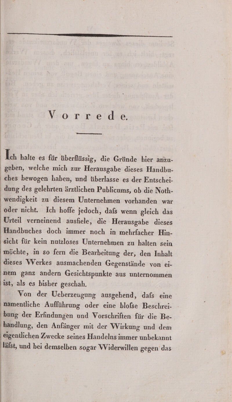 Vorrede | Ich halte es für überflüssig, die Gründe hier anzu- ' geben, welche mich zur Herausgabe dieses Handbu- ‚ ches bewogen haben, und überlasse es der Entschei- ‚ dung des gelehrten ärztlichen Publicums, ob die Noth- | wendigkeit zu diesem Unternehmen vorhanden war ‚oder nicht. Ich hoffe jedoch, dafs wenn gleich das Urteil verneinend ausfiele, die Herausgabe dieses Handbuches doch immer noch in mehrfacher Hin- sicht für kein nutzloses Unternehmen zu halten sein möchte, in so fern die Bearbeitung der, den Inhalt dieses Werkes ausmachenden Gegenstände von ei- nem ganz andern Gesichtspunkte aus unternommen ist, als es bisher geschah. bung der Erfindungen und Vorschriften für die Be- handlung, den Anfänger mit der Wirkung und dem eigentlichen Zwecke seines Handelns immer unbekannt läfst, und bei demselben sogar Widerwillen gegen das