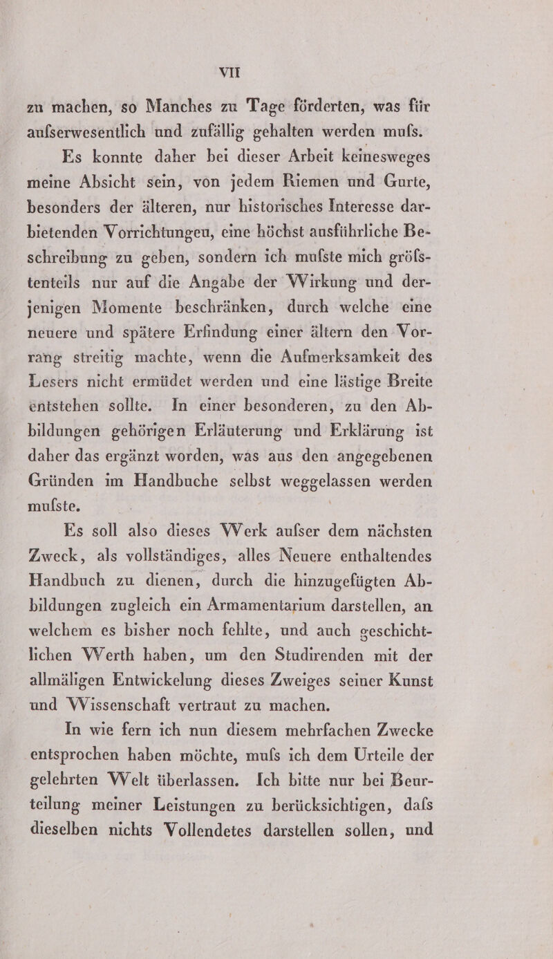 vi zu machen, so Manches zu Tage förderten, was für aufserwesentlich und zufällig gehalten werden mufs. Es konnte daher beı dieser Arbeit keinesweges meine Absicht sein, von jedem Riemen und Gurte, besonders der älteren, nur historisches Interesse dar- bietenden Vorrichtungen, eine höchst ausführliche Be- schreibung zu geben, sondern ich mufste mich gröfs- tenteils nur auf die Angabe der Wirkung und der- jenigen Momente beschränken, durch welche eine neuere und spätere Erfindung einer ältern den Vor- rang streitig machte, wenn die Aufmerksamkeit des Lesers nicht ermüdet werden und eine lästige Breite entstehen sollte. In einer besonderen, zu den Ab- bildungen gehörigen Erläuterung und Erklärung ist daher das ergänzt worden, was aus den angegebenen Gründen im Handbuche selbst weggelassen werden mulste. | Es soll also dieses Werk aufser dem nächsten Zweck, als vollständiges, alles Neuere enthaltendes Handbuch zu dienen, durch die hinzugefügten Ab- bildungen zugleich ein Armamentarium darstellen, an welchem es bisher noch fehlte, und auch geschicht- lichen Werth haben, um den Studirenden mit der allmälıgen Entwickelung dieses Zweiges seiner Kunst und Wissenschaft vertraut zu machen. In wie fern ich nun diesem mehrfachen Zwecke entsprochen haben möchte, muls ich dem Urteile der gelehrten Welt überlassen. Ich bitte nur bei Beur- teilung meiner Leistungen zu berücksichtigen, dafs dieselben nichts Vollendetes darstellen sollen, und