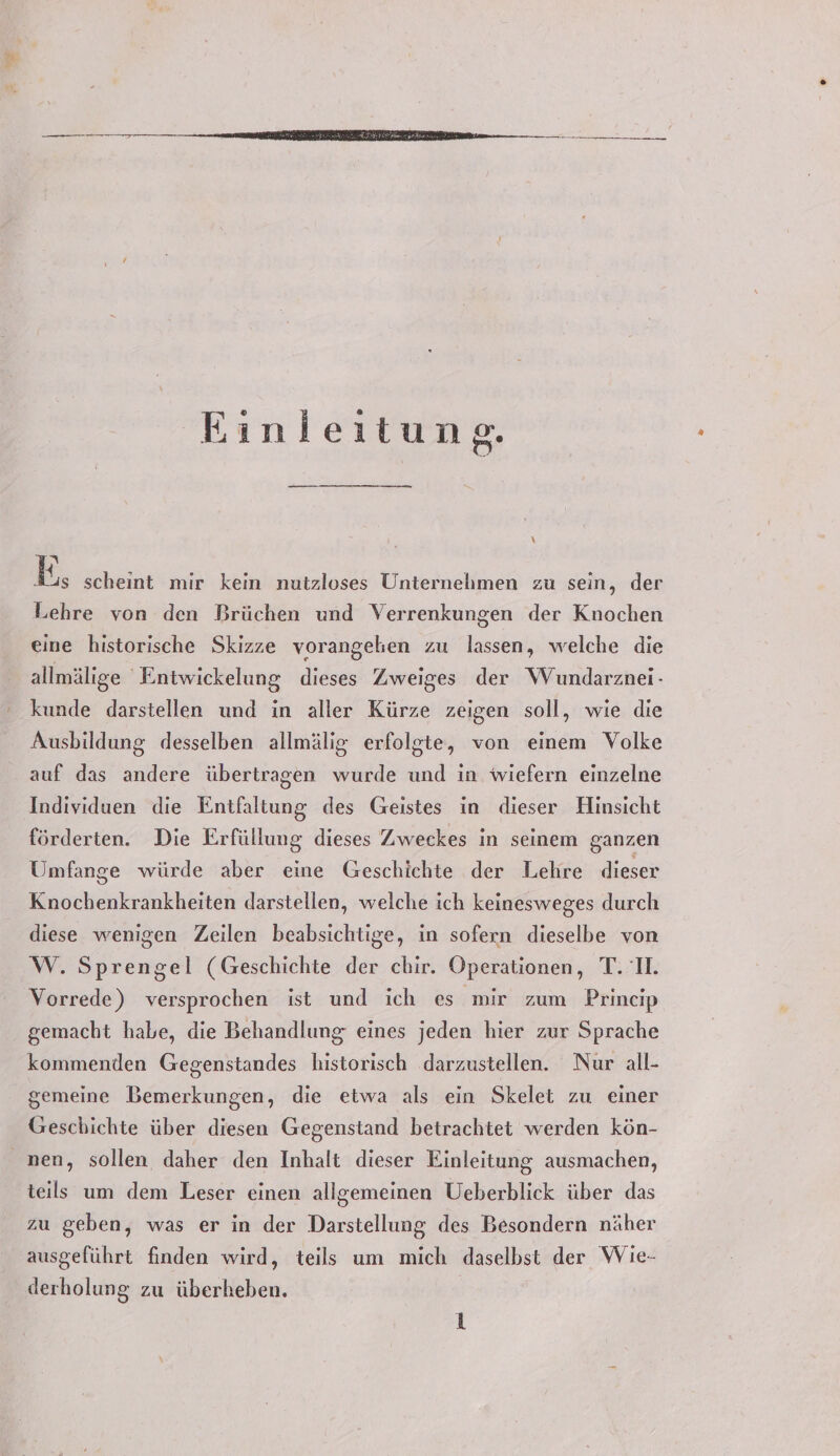 = Einleitung. \ EN B; scheint mir kein nutzloses Unternehmen zu sein, der Lehre von den Brüchen und Verrenkungen der Knochen eine historische Skizze vorangehen zu lassen, welche die allmälige 'Entwickelung dieses Zweiges der Wundarznei- kunde darstellen und in aller Kürze zeigen soll, wie die Ausbildung desselben allmälig erfolgte, von einem Volke auf das andere übertragen wurde und in wiefern einzelne Individuen die Entfaltung des Geistes in dieser Hinsicht förderten. Die Erfüllung dieses Zweckes in seinem ganzen Umfange würde aber eine Geschichte der Lehre dieser Knochenkrankheiten darstellen, welche ich keinesweges durch diese wenigen Zeilen beabsichtige, in sofern dieselbe von W. Sprengel (Geschichte der chbir. Operationen, T. I. Vorrede) versprochen ist und ich es mir zum Princip gemacht habe, die Behandlung eines jeden hier zur Sprache kommenden Gegenstandes historisch darzustellen. Nur all- gemeine Bemerkungen, die etwa als ein Skelet zu einer Geschichte über diesen Gegenstand betrachtet werden kön- nen, sollen, daher den Inhalt dieser Einleitung ausmachen, teils um dem Leser einen allgemeinen Ueberblick über das zu geben, was er in der Darstellung des Besondern näher ausgeführt finden wird, teils um mich daselbst der Wie- derholung zu überheben.