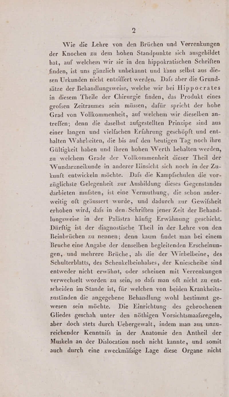 Wie die Lehre von den Brüchen und Verrenkungen der Knochen zu dem hohen Standpunkte sich ausgebildet hat, auf welchem wir sie in den hippokratischen Schriften finden, ist uns gänzlich unbekannt und kann selbst aus die- sen Urkunden nicht entziffert werden. Dafs aber die Grund- sätze der Behandiungsweise, welche wir bei Hippocrates in diesem Theile der Chirurgie finden, das Produkt eines grolsen Zeitraumes sein müssen, dafür spricht der hohe Grad von Vollkommenheit, auf welchem wir dieselben an- treffen, denn die daselbst aufgestellten Prinzipe sind aus einer langen und vielfachen Erfahrung geschöpft und ent- halten Wahrl:eiten, die bis auf den heutigen Tag noch ihre Gültigkeit haben und ihren hohen Werth behalten werden, zu welchem Grade der Vollkommenheit dieser Theil der Wundarzneikunde in anderer Hinsicht sich noch in der Zu- kunft entwickeln möchte. Dals die Kampfschulen die vor- züglichste Gelegenheit zur Ausbildung dieses Gegenstandes darbieten mulsten, ist eine Vermuthung, die schon ander- weitig oft geäussert wurde, und dadurch zur Gewilsheit erhoben wird, dafs in den. Schriften jener Zeit der Behand- lungsweise in der Palästra häufig Erwähnung geschieht. Dürftig ist der diagnostische Theil in der.Lehre von den Beinbrüchen zu nennen; denn kaum findet man bei einem Bruche eine Angabe der denselben begleitenden Erscheinun- gen,-und mehrere Brüche, als die der WVirbelbeine, des Schulterblatts, des Schenkelbeinhalses, der Kniescheibe sind entweder nicht erwähnt, oder scheinen mit Verrenkungen verwechselt worden zu sein, so dals man oft nicht zu ent- scheiden im Stande ist, für welchen von beiden Krankheits- zuständen die angegebene Behandlung wohl bestimmt ge- wesen sein möchte. Die Einrichtung des gebrochenen Gliedes geschah unter den nöthigen Vorsichtsmaafsregeln, aber doch stets durch Uebergewalt, indem man aus unzu- reichender Kenntnils in der Anatomie den Antheil der Muskeln an der Dislocation noch nicht kannte, und somit auch durch eine zweckmälsige Lage diese Organe nicht