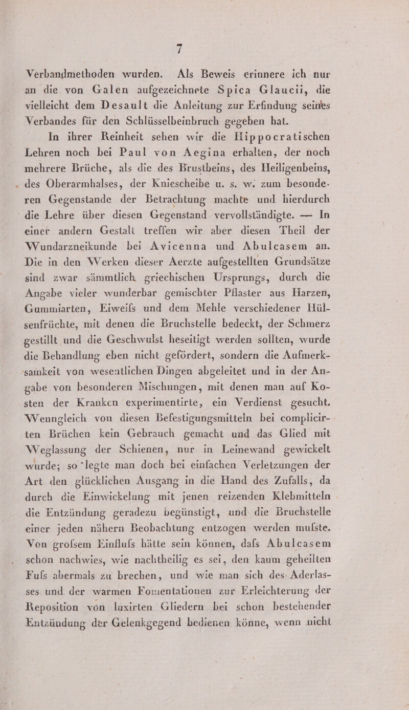 Verbandmethoden wurden. Als Beweis erinnere ich nur an die von Galen aufgezeichnete Spica Glaucıi, die vielleicht dem Desault die Anleitung zur Erfindung seines Verbandes für den Schlüsselbeirbruch gegeben hat. In ihrer Reinheit sehen wir die Hippocratischen Lehren noch bei Paul von Aegina erhalten, der noch mehrere Brüche, als die des Brustbeins, des Heiligenbeins, des Oberarmbalses, der Kniescheibe u. s. w. zum besonde- ren Gegenstande der Betrachtung machte und hierdurch die Lehre über diesen Gegenstand vervollständigte. — In einer andern Gestali treffen wir aber diesen Theil der Wundarzneikunde bei Avicenna und Abulcasem an. Die in den Werken dieser Aerzte aufgestellten Grundsätze sind zwar sämmtlich griechischen Ursprungs, durch die Angabe vieler wunderbar gemischter Pflaster aus Harzen, Gummiarten, Eiweils und dem Mehle verschiedener Hül- senfrüchte, mit denen die Bruchstelle bedeckt, der Schmerz gestillt und die Geschwulst heseitigt werden sollten, wurde die Behandlung eben nicht gefördert, sondern die Aufmerk- gabe von besonderen Mischungen, mit denen man auf Ko- sten der Kranken experimentirte, ein Verdienst gesucht. Wenngleich von diesen Befestigungsmitteln bei complicir- ten Brüchen kein Gebrauch gemacht und das Glied mit Weglassung der Schienen, nur in Leinewand gewickelt wurde; so legte man doch bei einfachen Verletzungen der Art den glücklichen Ausgang in die Hand des Zufalls, da durch die Einwickelung mit jenen reizenden Klebmitteln die Entzündung geradezu begünstigt, und die Bruchstelle einer jeden nähern Beobachtung entzogen werden mulste. Von grolsem Einfluls hätte sein können, dals Abulcasem schon nachwies, wie nachtheilig es sei, den kaum geheilten Fufs abermals zu brechen, und wie man sich des: Aderlas- ses und der warmen Fomentationen zur Erleichterung der Reposition von luxirten Gliedern bei schon bestehender Entzündung der Gelenkgegend bedienen könne, wenn nicht