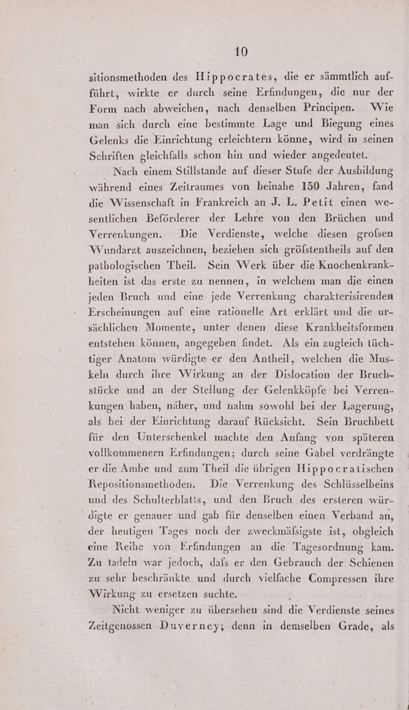 sitionsmethoden des Hippocrates, die er sämmtlich auf- führt, wirkte er durch seine Erfindungen, die nur der Form nach abweichen, nach denselben Principen. Wie man sich durch eine bestimmte Lage und Biegung eines Gelenks die Einrichtung erleichtern könne, wird in seinen Schriften gleichfalls schon hin und wieder angedeutet. Nach einem Stillstande auf dieser Stufe der Ausbildung während eines Zeitraumes von beinahe 150 Jahren, fand die Wissenschaft in Frankreich an J. L. Petit einen we- sentlichen Beförderer der Lehre von den Brüchen und Verrenkungen. Die Verdienste, welche diesen grolsen Wundarzt auszeichnen, beziehen sich gröfstentheils auf den pathologischen Theil. Sein Werk über die Knochenkrank- heiten ist das erste zu nennen, in welchem man die einen jeden Bruch und eine jede Verrenkung charakterisirenden Erscheinungen auf eine rationelle Art erklärt und die ur- sächlichen Momente, unter denen diese Krankheitsformen entstehen können, angegeben findet. Als ein zugleich tüch- tiger Anatom würdigte er den Antheil, welchen die Mus- keln durch ihre Wirkung an der Dislocation der Bruch- stücke und an der Stellung der Gelenkköpfe bei Verren- kungen haben, näher, und uahm sowohl bei der Lagerung, als bei der Einrichtung darauf Rücksicht. Sein Bruchbett für den Unterschenkel machte den Anfang von späteren vollkommenern Erfindungen; durch seine Gabel verdrängte er die Ambe und zum Theil die übrigen Hippocratischen Repositionsmethoden. Die Verrenkung des Schlüsselbeins und des Schulterblatis, und den Bruch des ersteren wür- digte er genauer und gab für denselben einen Verband an, der heutigen Tages noch der zweckmälsigste ist, obgleich eine Reihe von Erfindungen an die Tagesordnung kam. Zu tadeln war jedoch, dafs er den Gebrauch der Schienen zu sehr beschränkte und durch vielfache Compressen ihre Wirkung zu ersetzen suchte. 3 Nicht weniger zu übersehen sind die Verdienste seines Zeitgenossen Duverney; denn in demselben Grade, als