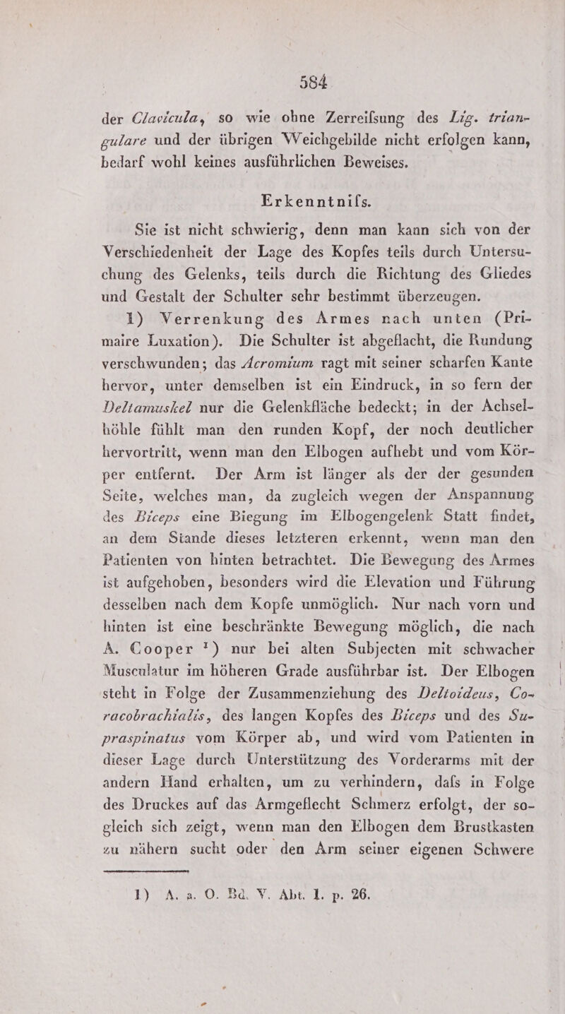 der Clavicula, so wie ohne Zerreilsung des Lig. trian- gulare und der übrigen WVeichgebilde nicht erfolgen kann, bedarf wohl keines ausführlichen Beweises. Erkenntnifs. Sie ist nicht schwierig, denn man kann sich von der Verschiedenheit der Lage des Kopfes teils durch Untersu- chung des Gelenks, teils durch die Richtung des Gliedes und Gestalt der Schulter sehr bestimmt überzeugen. 1) Verrenkung des Armes nach unten (Pr- maire Luxation). Die Schulter ist abgeflacht, die Rundung verschwunden; das Acromium ragt mit seiner scharfen Kante hervor, unter demselben ist ein Eindruck, in so fern der Deltamuskel nur die Gelenkfläche bedeckt; in der Achsel- höhle fühlt man den runden Kopf, der noch deutlicher hervortriti, wenn man den Elbogen aufhebt und vom Kör- per entfernt. Der Arm ist länger als der der gesunden Seite, welches man, da zugleich wegen der Anspannung des Biceps eine Biegung im Elbogengelenk Statt findet, an dem Siande dieses letzteren erkennt, wenn man den Patienten von hinten betrachtet. Die Bewegung des Armes ist aufgehoben, besonders wird die Elevation und Führung desselben nach dem Kopfe unmöglich. Nur nach vorn und hinten ist eine beschränkte Bewegung möglich, die nach A. Cooper ') nur bei alten Subjecten mit schwacher Musculatur im höheren Grade ausführbar ist. Der Elbogen steht in Folge der Zusammenziehung des Delioideus, Co- racobrachialis, des langen Kopfes des Biceps und des Su- praspinatus vom Körper ab, und wird vom Patienten in dieser Lage durch Unterstützung des Vorderarms mit der andern Hand erhalten, um zu verhindern, dafs in Folge des Druckes auf das Armgeflecht Schmerz erfolgt, der so- gleich sich zeigt, wenn man den Elbogen dem Brusikasten zu mähern sucht oder den Arm seiner eigenen Schwere LI AAO ER V, Abi 100026,