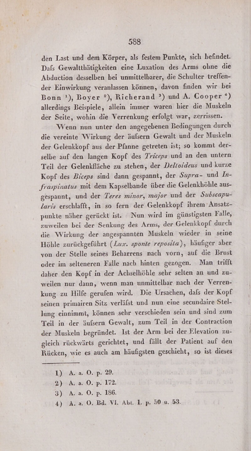 den Last und dem Körper, als festem Punkte, sich befindet. Dafs Gewaltthätigkeiten eine Luxation des Arms ohne die Abduction desselben bei unmittelbarer, die Schulter treffen- der Einwirkung veranlassen können, davon finden wir bei Bonn !), Boyer ?), Richerand ?) und A. Cooper *) allerdings Beispiele, allein immer waren hier die Muskeln der Seite, wohin die Verrenkung erfolgt war, zerrissen. Wenn nun unter den angegebenen Bedingungen durch die vereinte Wirkung der äulsern Gewalt und der Muskeln der Gelenkkopf aus der Pfanne getreten ist; so kommt der- selbe auf den langen Kopf des Triceps und an den untern Teil der Gelenkfläche zu stehen, der .Deltoideus und kurze Kopf des Biceps sind dann gespannt, der Supra- und Iz- fraspinatus mit dem Kapselbande über die Gelenkhöhle aus- gespannt, und der Teres minor, major und der Subscapu- laris erschlafft, in so fern der Gelenkkopf ihrem 'Ansatz- punkte näher gerückt ist. Nun wird im günstigsten Falle, zuweilen bei der Senkung des Arms, der Gelenkkopf durch die Wirkung der angespannten Muskeln wieder in seine Höhle zurückgeführt (Lux. sponte reposita), häufiger aber von der Stelle seines Beharrens nach vorn, auf die Brust oder im selteneren Falle nach hinten gezogen. Man trifft daher den Kopf in der Achselhöhle sehr selten an und zu- weilen nur dann, wenn man unmittelbar nach der Verren- kung zu Hilfe gerufen wird. Die Ursachen, dafs der Kopf seinen primairen Sitz verläfst und nun eine secundaire Stel- lung einnimmt, können sehr verschieden sein und sind zum Teil in der äulsern Gewalt, zum Teil in der Contraction der Muskeln begründet. Ist der Arm bei der Elevation zu- gleich rückwärts gerichtet, und fallt der Patient auf den Rücken, wie es auch am häufigsten geschieht, so ist dieses 1) A.a 0.p. 29. 2) A:.20.p: 172. SEA a. 0.2D.186; 4) A. a. 0. Bd. VI, Abt. 1. p. 50 u. 59.