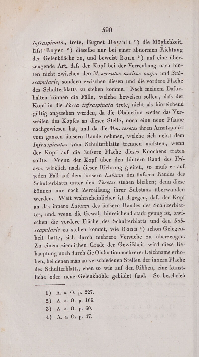 infraspinata, trete, läugnet Desault ) die Möglichkeit, läfst’Boyer ?) dieselbe nur bei einer abnormen Richtung der Gelenkfläche zu, und beweist Bonn ?) auf eine über- zeugende Art, dafs der Kopf bei der Verrenkung nach hin- ten nicht zwischen den M. serratus anticus major und Sub- scapularis, sondern zwischen diesen und die vordere Fläche des Schulterblatts zu stehen komme. Nach meinem Dafür- halten können die Fälle, welche beweisen sollen, dals der Kopf in die Fossa infraspinata trete, nicht als hinreichend gültig angesehen werden, da die Obduction weder das Ver- weilen des Kopfes an dieser Stelle, noch eine neue Pfanne nachgewiesen hat, und da die Mm. zeretes ihren Ansatzpunkt vom ganzen äulsern Rande nehmen, welche sich nebst dem Infraspinatus vom Schulterblatte trennen mülsten, wenn der Kopf auf die äufsere Fläche dieses Knochens treten sollte. Wenn der Kopf über den hintern Rand des Trz- ceps wirklich nach dieser Richtung gleitet, so muls er auf jeden Fall auf dem äulsern Labium des äulsern Randes des Schulterblatts unter den TZeretes stehen bleiben; denn diese können nur nach Zerreilsung ihrer Substanz überwunden werden. Weit wahrscheinlicher ist dagegen, dafs der Kopf an das innere Zabium des äulsern Randes des Schulterblat- tes, und, wenn die Gewalt hinreichend stark genug ist, zwi- schen die vordere Fläche des Schulterblatis und den Sub- scapularis zu stehen kommt, wie Bonn *) schon Gelegen- heit hatte, sich durch mehrere Versuche zu überzeugen. Zu einem ziemlichen Grade der Gewilsheit wird diese Be- hauptung noch durch die Obduction mehrerer Leichname erho- ben, bei denen man an verschiedenen Stellen der innern Fläche des Schulterblatts, eben so wie auf den Ribben, eine künst- liche oder neue Gelenkhöhle gebildet fand. So beschrieb 1) A. a0. p. 227. 2) A. a. 0. p. 166. 3) A. a. 0. p. 60.
