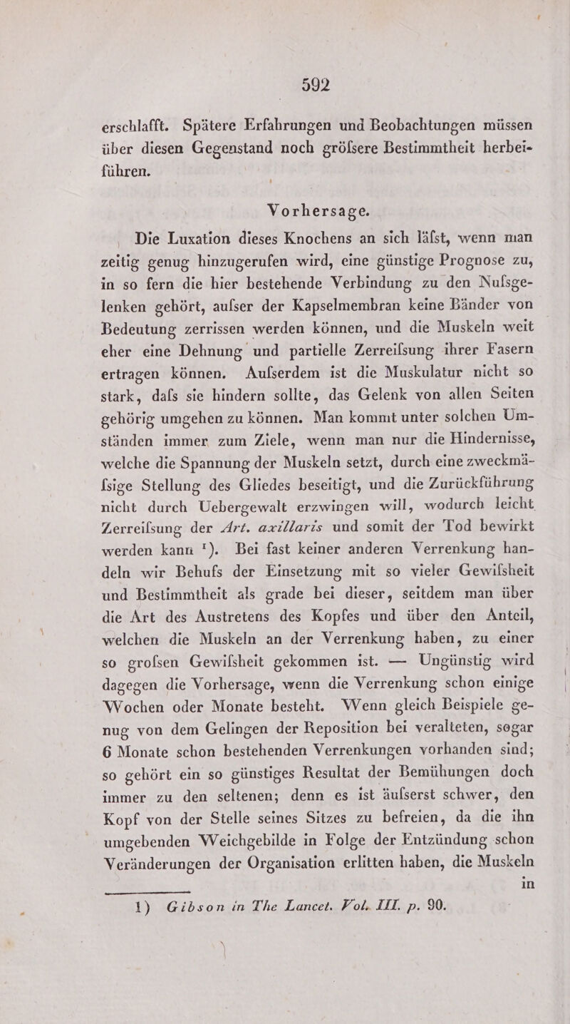 erschlafft. Spätere Erfahrungen und Beobachtungen müssen über diesen Gegenstand noch gröfsere Bestimmtheit herbei- führen. Vorhersage. Die Luxation dieses Knochens an sich läfst, wenn man zeitig genug hinzugerufen wird, eine günstige Prognose zu, in so fern die hier bestehende Verbindung zu den Nufsge- lenken gehört, aufser der Kapselmembran keine Bänder von Bedeutung zerrissen werden können, und die Muskeln weit eher eine Dehnung und partielle Zerreilsung ihrer Fasern ertragen können. Aufserdem ist die Muskulatur nicht so stark, dafs sie hindern sollte, das Gelenk von allen Seiten gehörig umgehen zu können. Man konmt unter solchen Um- ständen immer zum Ziele, wenn man nur die Hindernisse, welche die Spannung der Muskeln setzt, durch eine zweckmä- [sige Stellung des Gliedes beseitigt, und die Zurückführung nicht durch Uebergewalt erzwingen will, wodurch leicht, Zerreilsung der Art. axillaris und somit der Tod bewirkt werden kann '). Bei fast keiner anderen Verrenkung han- deln wir Behufs der Einsetzung mit so vieler Gewilsheit und Bestimmtheit als grade bei dieser, seitdem man über die Art des Austretens des Kopfes und über den Anteil, welchen die Muskeln an der Verrenkung haben, zu einer so grolsen Gewilsheit gekommen ist. — Ungünstig wird dagegen die Vorhersage, wenn die Verrenkung schon einige Wochen oder Monate besteht. Wenn gleich Beispiele ge- nug von dem Gelingen der Reposition bei veralteten, sogar 6 Monate schon bestehenden Verrenkungen vorhanden sind; so gehört ein so günstiges Resultat der Bemühungen doch immer zu den seltenen; denn es ist äulserst schwer, den Kopf von der Stelle seines Sitzes zu befreien, da die ihn umgebenden Weichgebilde in Folge der Entzündung schon Veränderungen der Organisation erlitten haben, die Muskeln in 1) Gibson in The Lancet. Fol. III. p. 9%.