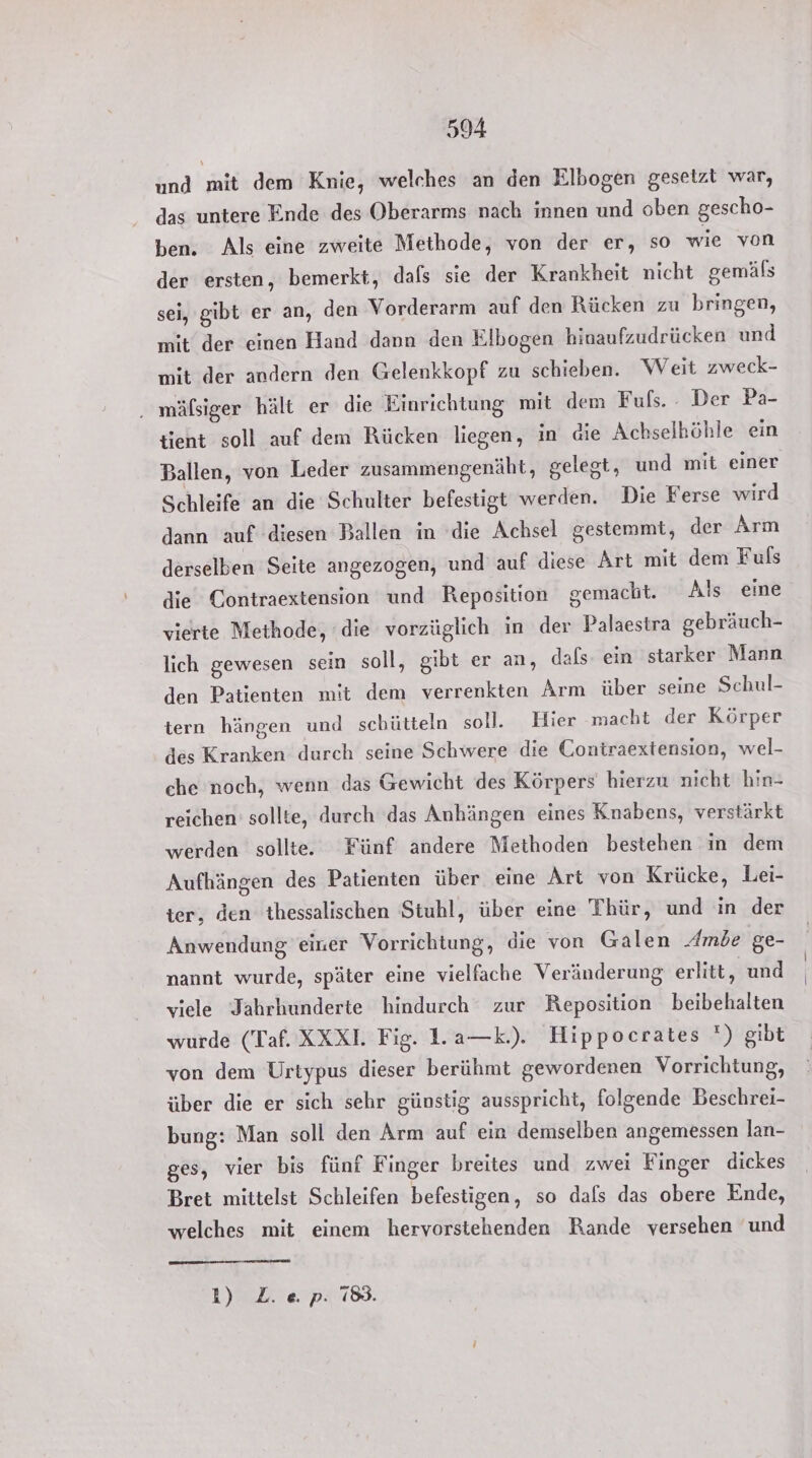 und mit dem Knie, welches an den Elbogen gesetzt war, das untere Ende des Oberarms nach innen und oben gescho- ben. Als eine zweite Methode, von der er, so wie von der ersten, bemerkt, dafs sie der Krankheit nicht gemäls sei, gibt er an, den Vorderarm auf den Rücken zu bringen, mit der einen Hand dann den Elbogen hinaufzudrücken und mit der andern den Gelenkkopf zu schieben. Weit zweck- . mälßsiger hält er die Einrichtung mit dem Fuls. : Der Pa- tient soll auf dem Rücken liegen, in die Achselhöhle ein Ballen, von Leder zusammengenäht, gelegt, und mit einer Schleife an die Schulter befestigt werden. Die Ferse wird dann auf diesen Ballen in die Achsel gestemmt, der Arm derselben Seite angezogen, und auf diese Art mit dem Fuls die Contraextension und Reposition gemacht. Als eine vierte Methode, die vorzüglich in der Palaestra gebräuch- lich gewesen sein soll, gibt er an, dafs. ein starker Mann den Patienten mit dem verrenkten Arm über seine Schul- tern hängen und schütteln soll. Hier macht der Körper des Kranken durch seine Schwere die Contraextension, wel- che noch, wenn das Gewicht des Körpers hierzu nicht hin- reichen’ sollte, durch das Anhängen eines Knabens, verstärkt werden sollte. Fünf andere Methoden bestehen in dem Aufhängen des Patienten über eine Art von Krücke, Lei- ter, den thessalischen Stuhl, über eine Thür, und in der Anwendung einer Vorrichtung, die von Galen Ambe ge- nannt wurde, später eine vielfache Veränderung erlitt, und viele Jahrhunderte hindurch zur Reposition beibehalten wurde (Taf. XXXI. Fig. 1.a—k.). Hippocrates ') gibt von dem Urtypus dieser berühmt gewordenen Vorrichtung, über die er sich sehr günstig ausspricht, folgende Beschrei- bung: Man soll den Arm auf ein demselben angemessen lan- ges, vier bis fünf Finger breites und zwei Finger dickes Bret mittelst Schleifen befestigen, so dafs das obere Ende, welches mit einem hervorstehenden Rande versehen und 1) Z. ep. 78.