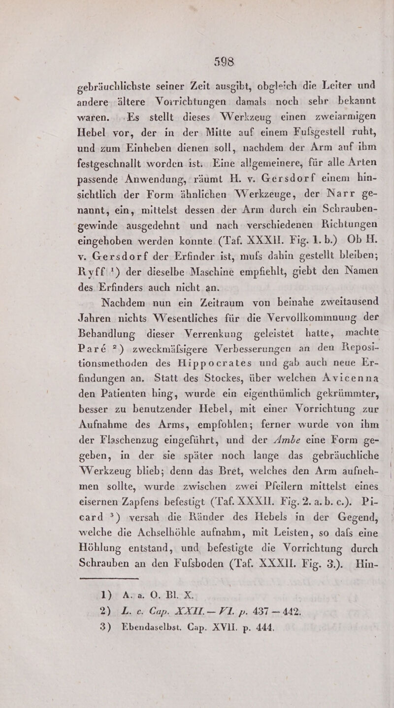 gebräuchlichste seiner Zeit ausgibt, obgleich die Leiter und andere ‚ältere Vorrichtungen damals noch sehr bekannt waren. ‚Es stellt dieses Werkzeug einen zweiarmigen Hebel vor, der in der Mitte auf einem Fulsgestell ruht, und zum Einheben dienen soll, nachdem der Arm auf ihm festgeschnallt worden ist: Eine allgemeinere, für alle Arten passende Anwendung, räumt H. v. Gersdorf einem hin- sichtlich der Form ähnlichen Werkzeuge, der Narr ge- nannt, ein, mittelst dessen der Arm durch ein Schrauben- gewinde ausgedehnt und nach verschiedenen Richtungen eingehoben werden konnte (Taf. XXXU. Fig. 1.b.) ObH. v. Gersdorf der Erfinder ist, mufs dahin gestellt bleiben; Ryff *) der dieselbe Maschine empfiehlt, giebt den Namen des Erfinders auch nicht an. Nachdem nun ein Zeitraum von beinahe zweitausend Jahren nichts Wesentliches für die Vervollkommnung der Behandlung dieser Verrenkung geleistet hatte, machte Par&amp; 2) zweckmäfsigere Verbesserungen an den Keposi- tionsmethoden des Hippocrates und gab auch neue Er- findungen an, Statt des Stockes, über welchen Avicenna den Patienten hing, wurde ein eigenthümlich gekrümmter, besser zu benutzender Hebel, mit einer Vorrichtung zur Aufnahme des Arms, empfohlen; ferner wurde von ihm der Flaschenzug eingeführt, und der Ambe eine Form ge- geben, in der sie später noch lange das gebräuchliche Werkzeug blieb; denn das Bret, welches den Arm aufneh- men sollte, wurde zwischen zwei Pfeilern mittelst eines eisernen Zapfens befestigt (Taf. XXXI. Fig.2.a.b.c.). Pi- card ?) versah die Ränder des Hebels in der Gegend, welche die Achselhöhle aufnahm, mit Leisten, so dals eine Höhlung entstand, und, befestigte die Vorrichtung durch Schrauben an den Fulsboden (Taf. XXXI. Fig. 3). Hin- 1) Ava O.Bl.X. 2) L. ec. Cap. AXIL.— VI. p. 437 — 442. 3) Ebendaselbst. Cap. XVlI. p. 444.