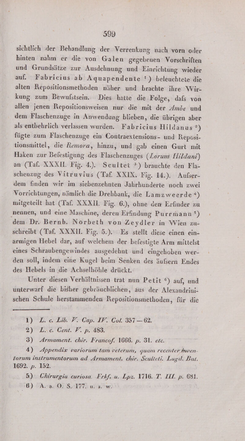 sichtlich der Behandlung der Verrenkung nach vorn oder hinten nahm er die von Galen gegebenen Vorschriften und Grundsätze zur Ausdehnung und Einrichtung wieder auf. Fabricius ab Aquapendenie !) beleuchtete die alten Repositionsmethoden näher und brachte ihre Wir- kung zum Bewufstsein. Dies hatte die Folge, dafs von allen jenen Repositionsweisen nur die mit der Ambe und dem Flaschenzuge in Anwendung blieben, die übrigen aber als entbehrlich verlassen wurden. Fabricius Hildanus ”) fügte zum Flaschenzuge ein Contraextensions- und Reposi- tionsmittel, die Remora, hinzu, und gab einen Gurt mit Haken zur Befestigung des Flaschenzuges (Zorum. Hildani) an (Taf. XXX. Fig. 4). Scultet ?) brauchte den Fla- schenzug des Vitruvius (Taf. XXIX. Fig. 14.), Aufser- dem finden wir im siebenzehnten Jahrhunderte noch zwei Vorrichtungen, nämlich. die Drehbank, die Lamzweerde %) mitgeteilt hat (Taf. XXX1. Fig. 6.), ohne den Erfinder zu nennen, und eine Maschine, deren Erfindung Purrmann’°) dem. Dr. Bernh. Norbeth von Zeydler in Wien zu- schreibt (Taf. XXX. Fig. 5.). Es stellt diese einen ein- armigen Hebel dar, auf welchem der befestigte Arm mittelst eines Schraubengewindes ausgedehnt und eingehoben wer- den soll, indem eine Kugel beim Senken des äufsern Endes des Hebels in .die Achselhöhle drückt. Unter diesen Verhältnissen trat nun Petit °) auf, und unterwarf die bisher gebräuchlichen, aus der Alexandrini- schen Schule herstammenden Repositionsmethoden, für die 1) L.c. Lib. F. Cap. IV. Col. 357 — 62. 2) L..c. Cent. V. p. 483. 3) Armament. chir. Francof. 1666. p. 31. ete. 4) Appendix variorum tam veterum, quam recenter nven- lorum instrumentorum ad drmament. chir. Sculteti. Lugd, Bat. 1692. ». 152. | By Chirurgia curiosa. Frkf. u. Lpz. 1716. T. ZIL. p. 681. 6) A..a. ©: S. 177. u: s. w.