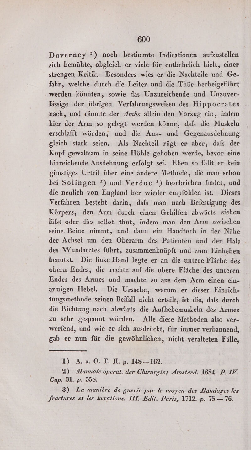 Duverney '!) noch bestimmte Indicationen aufzustellen sich bemühte, obgleich er viele für entbehrlich hielt, einer strengen Kritik. Besonders wies er die Nachteile und Ge- fahr, welche durch die Leiter und die Thür herbeigeführt werden könnten, sowie das Unzureichende und Unzuver- lässige der übrigen Verfahrungsweisen des Hippocrates nach, und räumte der Amöde allein den Vorzug ein, indem hier der Arm so gelegt werden könne, dafs die Muskeln erschlafft würden, und die Aus- und Gegenausdehnung gleich stark seien. Als Nachteil rügt er aber, dafs der Kopf gewaltsam in seine Höhle gehoben werde, bevor eine hinreichende Ausdehnung erfolgt sei. Eben so fällt er kein günstiges Urteil über eine andere Methode, die man schon bei Solingen ?) und Verduc °) beschrieben findet, und die neulich von England her wieder empfohlen ist. Dieses Verfahren besteht darin, dafs man nach Befestigung des Körpers, den Arm durch einen Gehilfen abwärts ziehen läfst oder dies selbst thut, indem man den Arm zwischen seine. Beine nimmt, und dann ein Handtuch in der Nähe der Achsei um den Oberarm des Patienten und den Hals des Wundarztes führt, zusammenknüpft und zum Einheben benutzt. Die linke Hand legte er an die untere Fläche des obern Endes, die rechte auf die obere Fläche des unteren Endes des Armes und machte so aus dem Arm einen ein- armigen Hebel. Die Ursache, warum er dieser Einrich- tungsmethode seinen Beifall nicht erteilt, ist die, dafs durch die Richtung nach abwärts die Aufkebemuskeln des Armes zu sehr gespannt würden. Alle diese Methoden also ver- werfend, und wie er sich ausdrückt, für immer verbannend, gab er nun für die gewöhnlichen, nicht veralteten Fälle, 1) A. a 0. T. I. p. 148-162. 2) Manuale operat, der Chirurgie; Amsterd. 1684. P. IV. Cap. 31. p. 558. 3) La maniere de guerir par le moyen des Bandages les Jractures et les luxations. III. Edit. Paris, 1712. p. 75 — 76.