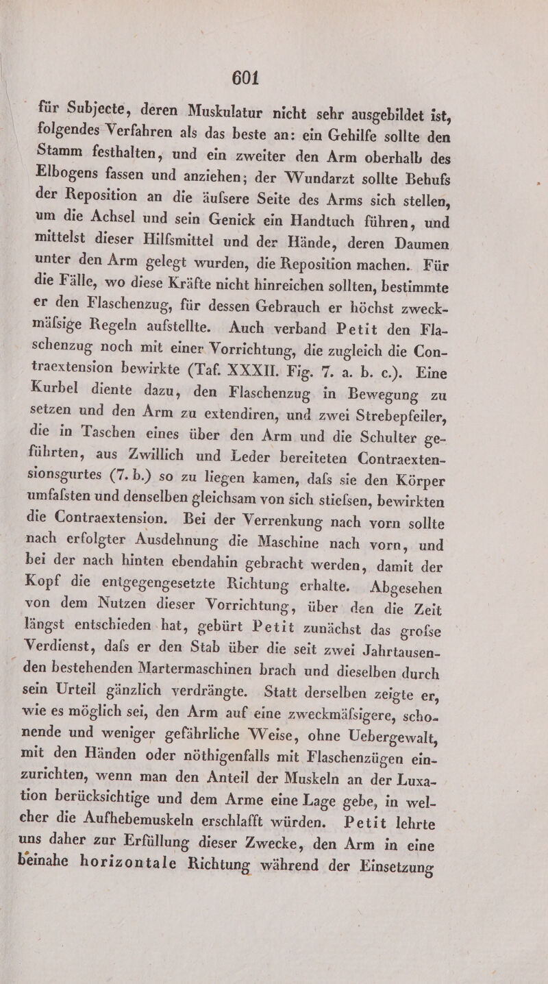 für Subjecte, deren Muskulatur nicht sehr ausgebildet ist, folgendes Verfahren als das beste an: ein Gehilfe sollte den Stamm festhalten, und ein zweiter den Arm oberhalb des Elbogens fassen und anziehen; der Wundarzt sollte Behufs der Reposition an die äufsere Seite des Arms sich stellen, um die Achsel und sein Genick ein Handtuch führen, und mittelst dieser Hilfsmittel und der Hände, deren Daumen unter den Arm gelegt wurden, die Reposition machen. Für die Fälle, wo diese Kräfte nicht hinreichen sollten, bestimmte er den Flaschenzug, für dessen Gebrauch er höchst zweck- mälsige Regeln aufstellie. Auch verband Petit den Fla- schenzug noch mit einer Vorrichtung, die zugleich die Con- traextension bewirkte (Taf. XXXII. Fig. 7. a. b. c.). Eine Kurbel diente dazu, den F laschenzug in Bewegung zu setzen und den Arm zu extendiren, und zwei Strebepfeiler, die in Taschen eines über den Arm und die Schulter ge- führten, aus Zwillich und Leder bereiteten Contraexten- sionsgurtes (7.b.) so zu liegen kamen, dafs sie den Körper umfalsten und denselben gleichsam von sich stielsen, bewirkten die Contraextension. Bei der Verrenkung nach vorn sollte nach erfolgter Ausdehnung die Maschine nach vorn, und bei der nach hinten ebendahin gebracht werden, damit der Kopf die entgegengesetzte Richtung erhalte, Abgesehen von dem Nutzen dieser Vorrichtung, über‘ den die Zeit längst entschieden ‚hat, gebürt Petit zunächst das grofse Verdienst, dals er den Stab über die seit zwei Jahrtausen- _ den bestehenden Martermaschinen brach und dieselben durch sein Urteil gänzlich verdrängte. Statt derselben zeigte er, wie es möglich sei, den Arm auf eine zweckmäfsigere, scho. nende und weniger gefährliche Weise, ohne Uebergewalt, mit den Händen oder nöthigenfalls mit F laschenzügen ein- zurichten, wenn man den Anteil der Muskeln an der Luxa- tion berücksichtige und dem Arme eine Lage gebe, in wel- cher die Aufhebemuskeln erschlafft würden. Petit lehrte uns daher zur Erfüllung dieser Zwecke, den Arm in eine beinahe horizontale Richtung während der Einsetzung