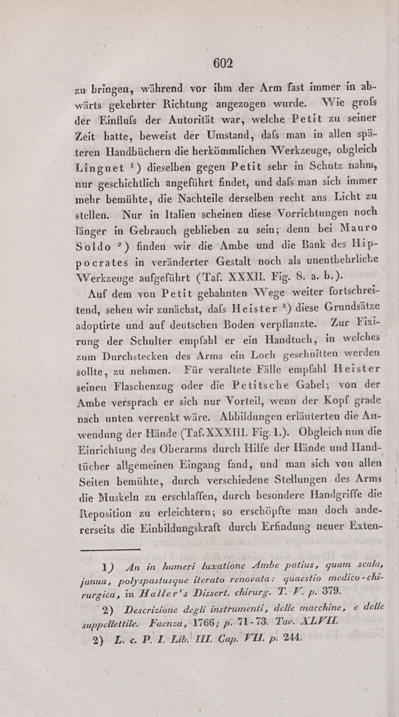zu bringen, während vor ihm der Arm fast immer in ab- wärts gekehrter Richtung angezogen wurde. Wie grols der Einfluls der Autorität war, welche Petit zu seiner Zeit hatte, beweist der Umstand, dals man in allen spä- teren Handbüchern die herkömmlichen Werkzeuge, obgleich Linguet *) dieselben gegen Petit sehr in Schutz nahm, nur geschichtlich angeführt findet, und dals man sich immer mehr bemühte, die Nachteile derselben recht ans Licht zu stellen. Nur in Italien scheinen diese Vorrichtungen noch länger in Gebrauch geblieben zu sein; denn bei Mauro Soldo ?) finden wir die Ambe und die Bank des Hip- pocrates in veränderter Gestalt noch als unentbehrliche Werkzeuge aufgeführt (Taf. XXX. Fig. 8. a. b.). Auf dem von Petit gebahnten Wege weiter fortschrei- tend, sehen wir zunächst, dafs Heister ?) diese Grundsätze adoptirte und auf deutschen Boden verpflanzte. Zur Fixi- rung der Schulter empfahl er ein Handtuch, in welches zum Durchstecken des Arms ein Loch geschnitten werden sollte, zu nehmen. Für veraltete Fälle empfahl Heister seinen Flaschenzug oder die Petitsche Gabel; von der Ambe versprach er sich nur Vorteil, wenn der Kopf grade nach unten verrenkt wäre. Abbildungen erläuterten die An- wendung der Hände (Taf. XXX. Fig.1.). Obgleich nun die Einrichtung des Oberarms durch Hilfe der Hände und Hand- tücher allgemeinen Eingang fand, und man sich von allen Seiten bemühte, durch verschiedene Stellungen des Arms die Muskeln zu erschlaffen, durch besondere Handgriffe die Reposition zu erleichtern; so erschöpfte man doch ande- rerseits die Einbildungskraft durch Erfindung neuer Exten- 1) An in humeri luxatione Ambe potius, quam scala, janua, polyspastusque iterato renovata: quaestio medico - chi- rurgica, in Haller’s Dissert. chirurg. TORE PESTN 2) Descrizione degli instrumenti, delle macchine, e delle suppellettile. Fuaenza,‘1766; p- 71-73. Taer. ALVD. 2) L.c. P. I. Lib. III. Cap. VD. p. 244.