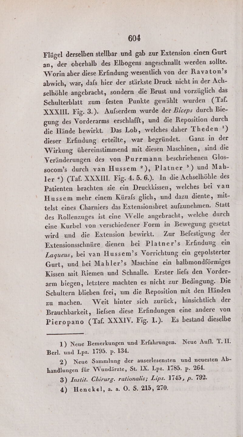 Flügel derselben stellbar und gab zur Extension einen Gurt an, der oberhalb des Elbogens angeschnallt werden sollte. Worin aber diese Erfindung wesentlich von der Ravaton’s abwich, war, dafs hier der stärkste Druck nicht in der Ach- selhöhle angebracht, sondern die Brust und vorzüglich das Schulterblatt zum festen Punkte gewählt wurden (Taf. XXXII. Fig. 3.). Aufserdem wurde der Biceps durch Bie- gung des Vorderarms erschlafft, und die Reposition durch die Hinde bewirkt. Das Lob, welches daher Theden ') dieser Erfindung erteilte, war begründet. Ganz in der Wirkung übereinstimmend mit diesen Maschinen, sind die Veränderungen des von Purrmann beschriehenen Glos- socom’s durch van Hussem ?), Platner ?) und Mah- ler *) (Taf. XXXIM. Fig. 4. 5. 6.). In die Achselhöhle des Patienten brachten sie ein Druckkissen, welches bei van Hussem mehr einem Kürafs glich, und dazu diente, mit- telst eines Charniers das Extensionsbret aufzunehmen. Statt des Rollenzuges ist eine Welle angebracht, welche durch eine Kurbel von verschiedener Form in Bewegung gesetzt wird und die Extension bewirkt. Zur Befestigung der Fxtensionsschnüre dienen bei Platner’s Erfinduug ein Lagueus, bei van Hussem’s Vorrichtung ein gepolsterter Gurt, und bei Mahler’s Maschine ein halbmondförmiges Kissen ınit Riemen und Schnalle. Erster liefs den Vorder- arm biegen, letztere machten es nicht zur Bedingung. Die Schultern blieben frei, um die Reposition mit den Händen zu machen. Weit hinter sich zurück, hinsichtlich der Brauchbarkeit, liefsen diese Erfindungen eine andere von Pieropano (Taf. XXXIV. Fig. 1.). Es bestand dieselbe 1) Neue Bemerkungen und Erfahrungen. Neue Aufl. T.I. Berl. und Lpz. 1795. p. 134. 2) Neue Sammlung der auserlesensten und neuesten Ab- handlungen für Wundärzte, St. IX. Lpz. 1785. p. 264. 3) Instit. Chirurg. rationalis; Lips. 1745, p. 792. 4) Henckel, a. a. O. S. 215, 270.