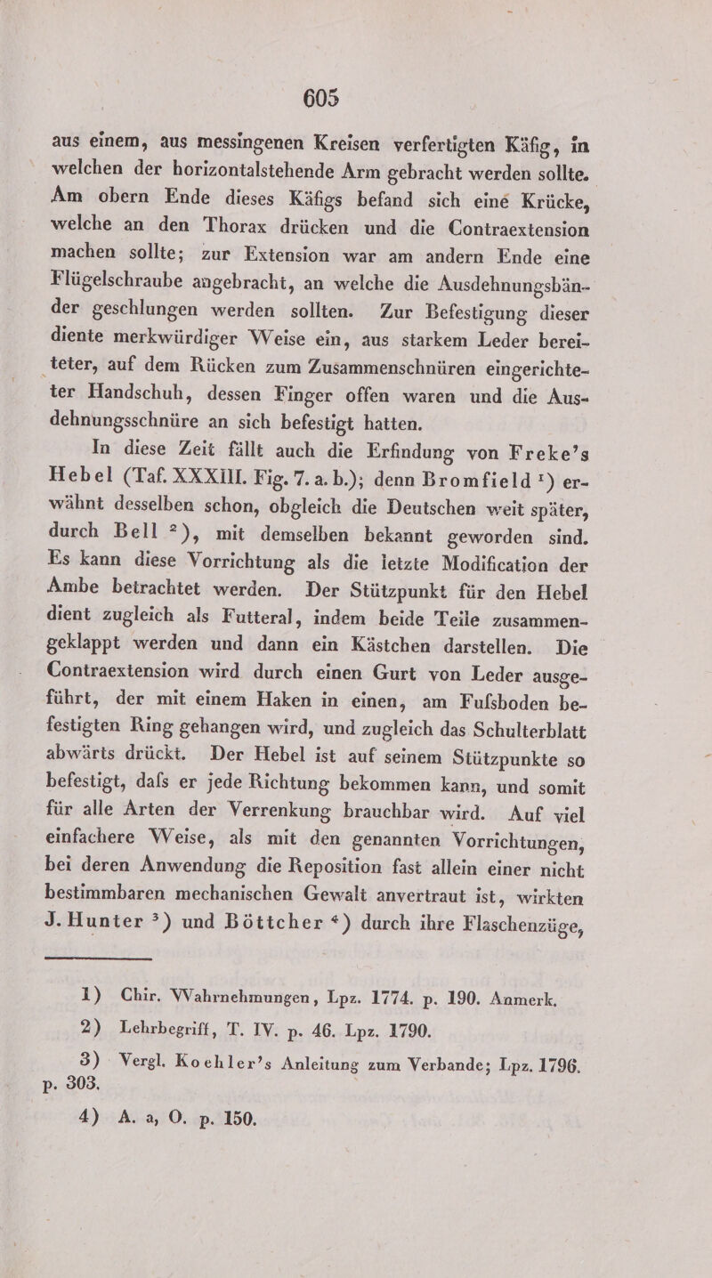 aus einem, aus messingenen Kreisen verfertigten Käfig, in welchen der horizontalstehende Arm gebracht werden sollte. Am obern Ende dieses Käfigs befand sich eine Krücke, welche an den Thorax drücken und die Contraextension machen sollte; zur Extension war am andern Ende eine Flügelschraube angebracht, an welche die Ausdehnungsbän- der geschlungen werden sollten. Zur Befestigung dieser diente merkwürdiger Weise ein, aus starkem Leder berei- ‚teter, auf dem Rücken zum Zusammenschnüren eingerichte- ter Handschuh, dessen Finger offen waren und die Aus- dehnungsschnüre an sich befestigt hatten. In diese Zeit fällt auch die Erfindung von Freke’s Hebel (Taf. XXXIM. Fig. 7. a.b.); denn Bromfield !) er- wähnt desselben schon, obgleich die Deutschen weit später, durch Bell °), mit demselben bekannt geworden sind. Es kann diese Vorrichtung als die letzte Modification der Ambe betrachtet werden. Der Stützpunkt für den Hebel dient zugleich als Futteral, indem beide Teile zusammen- geklappt werden und dann ein Kästchen darstellen. Die Contraextension wird durch einen Gurt von Leder ausge- führt, der mit einem Haken in einen, am Fufsboden be- festigten Ring gehangen wird, und zugleich das Schulterblatt abwärts drückt. Der Hebel ist auf seinem Stützpunkte so befestigt, dals er jede Richtung bekommen kann, und somit für alle Arten der Verrenkung brauchbar wird. Auf viel einfachere Weise, als mit den genannten Vorrichtungen, bei deren Anwendung die Reposition fast allein einer nicht bestimmbaren mechanischen Gewalt anvertraut ist, wirkten J. Hunter ?) und Böttcher *) durch ihre Flaschenzüge, 1) Chir. Wahrnehmungen, Lpz. 1774. p. 190. Anmerk. 2) Lehrbegriff, T. IY. p- 46. Lpz. 1790. 3) Vergl. Kochler’s Anleitung zum Verbande; Lpz. 1796, p- 803. 4) A.2,0. p. 150.