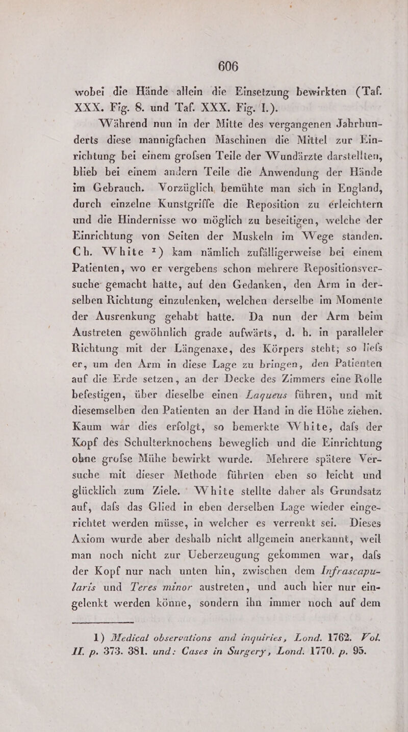 wobei die Hände allein die Einsetzung bewirkten (Taf. XXX. Fig. 8. und Taf. XXX. Fig. 1.). Während nun in der Mitte des vergangenen Jahrbun- derts diese mannigfachen Maschinen die Mittel zur Ein- richtung bei einem grolsen Teile der Wundärzte darstellten, blieb bei einem andern Teile die Anwendung der Hände im Gebrauch. Vorzüglich, bemühte man sich in England, durch einzelne Kunstgriffe die Reposition zu erleichtern und die Hindernisse wo möglich zu beseitigen, welche der Einrichtung von Seiten der Muskeln im Wege standen. Ch. White ?) kam nämlich zufälligerweise bei einem Patienten, wo er vergebens schon mehrere Repositionsver- suche‘ gemacht hatte, auf den Gedanken, den Arm in der- selben Richtung einzulenken, welchen derselbe im Momente der Ausrenkung gehabt hatte. Da nun der Arm beim Austreien gewöhnlich grade aufwärts, d. h. in paralleler Richtung mit der Längenaxe, des Körpers steht; so liels er, um den Arm in diese Lage zu bringen, den Patienten auf die Erde setzen, an der Decke des Zimmers eine Rolle befestigen, über dieselbe einen Zagueus führen, und mit diesemselben den Patienten an der Hand in die Höhe ziehen. Kaum war dies erfolgt, so bemerkte White, dals der Kopf des Schulterknochens beweglich und die Einrichtung ohne grufse Mühe bewirkt wurde. Mehrere spätere Ver- suche mit dieser Methode führten eben so keicht und glücklich zum Ziele. White stellte daher als Grundsatz auf, dals das Glied in eben derselben Lage wieder einge- richtet werden müsse, in welcher es verrenkt sei. Dieses Axiom wurde aber desbalb nicht allgemein anerkannt, weil man noch nicht zur Ueberzeugung gekommen war, dafs der Kopf nur nach unten hin, zwischen dem Infrascapu- laris und Teres minor austreten, und auch hier nur ein- gelenkt werden könne, sondern ihn immer noch auf dem 1) Medical observations and inquiries, Lond. 1762. Vol. IT. p. 373. 381. und: Cases in Surgery, Lond. 1770. p. 9.