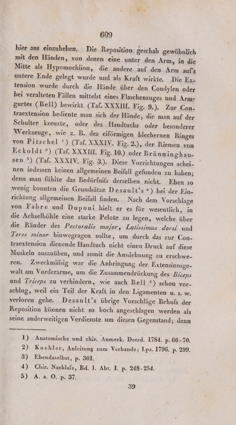 hier aus einzuheben. Die. Reposition: geschah gewöhnlich mit den Händen, von denen eine unter den Arm, in die Mitte als Hypomochlion, die andere, auf. den Arm auf’s untere Ende gelegt wurde und als Kraft wirkte. Die Ex- tension wurde durch die Hände über den Condylen oder bei veralteten Fällen mittelst eines Flaschenzuges und. Arm- gurtes (Bell) bewirkt (Taf. XXXIM. Fig. 9.). Zur Con- traextension bediente man sich der Hände, die man auf der Schulter kreuzte, oder des Handtuchs oder besonderer Werkzeuge, wie z. B. des eiförmigen blechernen Ringes von Pitschel !) (Taf. XXXIV. Fig.2.), der Riemen von Eckoldt ?) (Taf. XXX. Fig. 10.) oder Brünninghau- sen °) (Taf. XXXIV. Fig. 3.). Diese Vorrichtungen schei- nen indessen keinen allgemeinen Beifall gefunden zu haben; denn man fühlte das Bedürfnils derselben nicht. Eben so wenig konnten die Grundsätze Desault’s *) bei der Ein- richtung allgemeinen Beifall finden. Nach dem Vorschlage von Fabre und Dupoui hielt er es für wesentlich, in die Achselhöhle eine starke Pelote zu legen, welche über die Ränder des Pectoralis major, Latissimus dorsi und Teres minor hinwegragen sollte, um durch das zur Con- traextension dienende Handtuch nicht einen Druck auf diese Muskeln auszuüben, und somit die Ausdehnung zu erschwe- ren. Zweckmälsig war die Anbringung. der Eixtensionsge- walt am Vorderarme, um die Zusammendrückung des Biceps und Triceps zu verhindern, wie auch Beli °) schon vor- schlug, weil ein Teil der Kraft in den Ligamenten u. s. w. verloren gehe. Desault’s übrige Vorschläge Behufs der . Keposition können nicht so hoch angeschlagen werden als seine anderweitigen Verdienste um diesen Gegenstand; denn 1) Anatomische und chir. Anmerk. Dresd. 1784. p. 66-70. 2) Kochler, Anleitung zum Verbande; Lpz. 1796. p: 299. 3) Ebendaselbst, p. 301. 4) Chir. Nachlafs, Bd. I. Abt. 1. p- 248-254. 5) A.a. ©. p. 37. 39