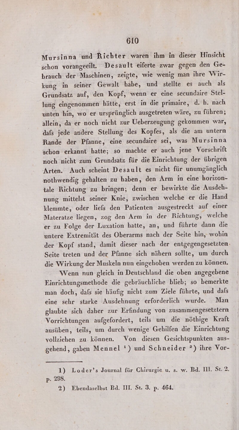 Mursinna ‘und Richter waren ihm in dieser Hinsicht schon vorangeßilt. Desault eiferte zwar gegen den Ge- brauch der Maschinen, zeigte, wie wenig man ihre Wir- kung in seiner Gewalt habe, und stellte es auch als Grundsatz auf, den Kopf, wenn er eine secundaire Stel- lung eingenommen hätte, erst in die primaire, d. h. nach unten hin, wo er ursprünglich ausgetreten wäre, zu führen; allein, da er noch nicht zur Ueberzeugung gekommen war, dafs jede andere Stellung des Kopfes, als die am untern Rande der Pfanne, eine secundaire sei, was Mursinna schon erkannt hatte; so machte er auch jene Vorschrift noch nicht zum Grundsatz für die Einrichtung der übrigen Arten. Auch scheint Desault es nicht für unumgänglich nothwendig gehalten zu haben, den Arm in eine horizon- tale Richtung zu bringen; denn er bewirkte die Ausdeh- nung mittelst seiner Knie, zwischen welche er die Hand klemmte, oder liefs den Patienten ausgestreckt auf einer Materatze liegen, zog den Arm in der Richtung, welche er zu Folge der Luxation hatte, an, und führte dann die untere Extremität des Oberarms nach der Seite hin, wohin der Kopf stand, damit dieser nach der entgegengesetzten. Seite treten und der Pfanne sich nähern sollte, um durch die Wirkung der Muskeln nun eingehoben werden zu können. Wenn nun gleich in Deutschland die oben angegebene Einrichtungsmethode die gebräuchliche blieb; so bemerkte man doch, dafs sie häufig nicht zum Ziele führte, und das eine sehr starke Ausdehnung erforderlich wurde. Man glaubte sich daher zur Erfindung von zusammengesetztern Vorrichtungen aufgefordert, teils um die nöthige Kraft ausüben, teils, um durch wenige Gehilfen die Einrichtung vollziehen zu. können. Von diesen Gesichtspunkten aus- gehend, gaben Mennel ') und Schneider *) ihre Vor- 1) Loder’s Journal für Chirurgie u. s. w. Bd. II. St. 2. p. 298. 2) Ebendaselbst Bd. IT. St. 3. p. 464.