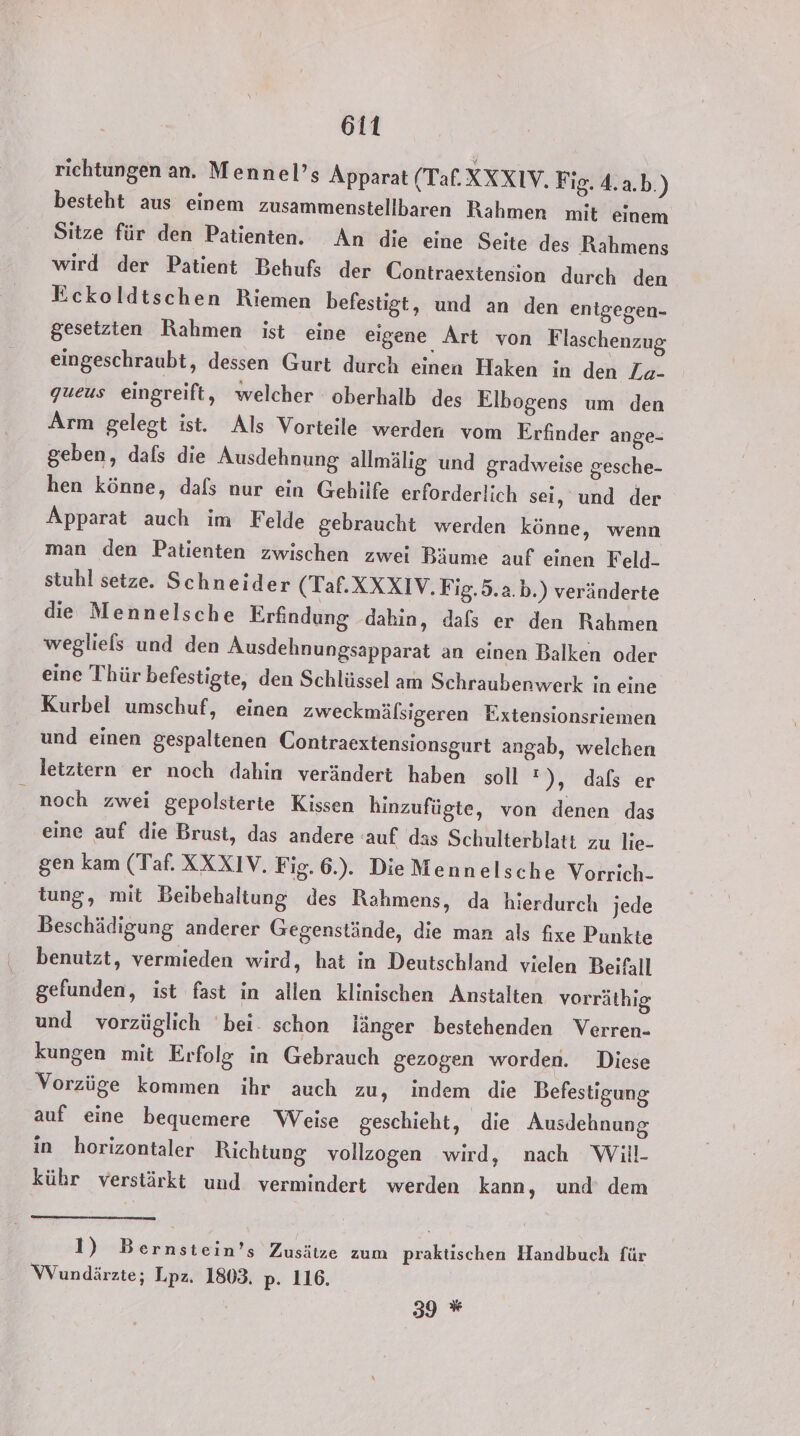 richtungen an. Mennel’s Apparat (Tal.XXXIV. Fig. 4.2.b.) besteht aus einem zusammenstellbaren Rahmen mit einem Sitze für den Patienten. An die eine Seite des Rahmens wird der Patient Behufs der Contraextension durch den Eckoldtschen Riemen befestigt, und an den entgegen- gesetzten Rahmen ist eine eigene Art von Flaschenzug eingeschraubt, dessen Gurt durch einen Haken in den Za- queus eingreift, welcher oberhalb des Elbogens um den Arm gelegt ist. Als Vorteile werden vom Erfinder ange- geben, dafs die Ausdehnung allmälig und gradweise gesche- hen könne, dafs nur ein Gehilfe erforderlich sei, und der Apparat auch im Felde gebraucht werden könne, wenn man den Patienten zwischen zwei Bäume auf einen Feld- stuhl setze. Schneider (Taf.XXXIV. Fig.5.a.b.) veränderte die Mennelsche Erfindung dahin, dafs er den Rahmen wegliels und den Ausdehnungsapparat an einen Balken oder eine Thür befestigte, den Schlüssel am Schraubenwerk in eine Kurbel umschuf, einen zweckmälsigeren Extensionsriemen und einen gespaltenen Contraextensionsgurt angab, welchen letztern er noch dahin verändert haben soll »),dals er noch zwei gepolsterte Kissen hinzufügte, von denen das eine auf die Brust, das andere auf das Schulterblatt zu lie- gen kam (Taf. XXXIV. Fig. 6.). DieMennelsche Vorrich- tung, mit Beibehaltung des Rahmens, da hierdurch jede Beschädigung anderer Gegenstände, die man als fixe Punkte benutzt, vermieden wird, hat in Deutschland vielen Beifall gefunden, ist fast in allen klinischen Anstalten vorräthig und vorzüglich bei. schon länger bestehenden Verren- kungen mit Erfolg in Gebrauch gezogen worden. Diese Vorzüge kommen ihr auch zu, indem die Befestigung auf eine bequemere Weise geschieht, die Ausdehnung in horizontaler Richtung vollzogen wird, nach Will- kühr verstärkt und vermindert werden kann, und’ dem 1) Bernstein’s Zusätze zum praktischen Handbuch für Wundärzte; Lpz. 1803. p. 116.