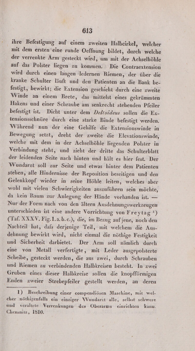 ihre Befestigung auf einem zweiten Halbeirkel, welcher mit dem ersten*eine runde Oeffnung bildet, un welche der verrenkte Arm gesteckt wird, um mit 2 Achselhöhle auf das Polster liegen zu ee Die Contraextension wird durch einen langen 'ledernen Riemen, der über die kranke Schulter läuft und den Patienten an die Bank be- festigt, bewirkt; die Extension geschieht durch eine zweite Winde an einem Brete, das mittelst eines gekrümmten Hakens und einer Schraube am senkrecht stehenden Pfeiler befestigt ist. Dicht unter dem Deltoideus sollen die Ex- tensionsschnüre durch eine starke Binde befestigt werden. Während nun der eine Gehilfe die Extensionswinde in Bewegung setzt, dreht der zweite die Elevationswinde, welche mit dem in der Achselhöhle liegenden Polster in Verbindung steht, und zieht der BER ‚das Schulterblatt der leidenden Seite nach hinten und hält es hier fest. Der Wundarzt soll zur Seite und etwas hinter dem Patienten stehen, alle Hindernisse der Reposition beseitigen und den Gelenkkopf wieder in seine Höhle leiten, welches aber wohl mit vielen Schwierigkeiten auszuführen sein möchte, da kein Raum zur Anlegung der Hände vorhanden ist. — Nur der Form nach von den ältern Ausdehnungswerkzeugen unterschieden ist eine andere Yorfchtung von Freytag‘) (Taf. XXXV, Fig.1.a.b.c.), die, im Bezug aufjene, noch den Nachteil hat, dafs derjenige Teil, mit welchem die Aus- dehnung Bio wird, nicht | die nöthige Festigkeit und Sicherheit darbietet. Der Arm soll nämlich durch eine von Metall verfertigte, mit Leder ausgepolsterte Scheibe, gesteckt werden, die aus zwei, durch Schrauben und Riemen zu verbindenden Halbkreisen besteht. In zwei Gruben eines dieser Halbkreise sollen die knopfförmigen Enden zweier Strebepfeiler gestellt werden, an deren 1) Beschreibung einer compendiösen Maschine, mit wel- cher nöthigenfalls ein einziger Wundarzt alle, selbst schwere und veraltete Verrenkungen des Öberarms einrichten kann. Chemnitz, 1810.