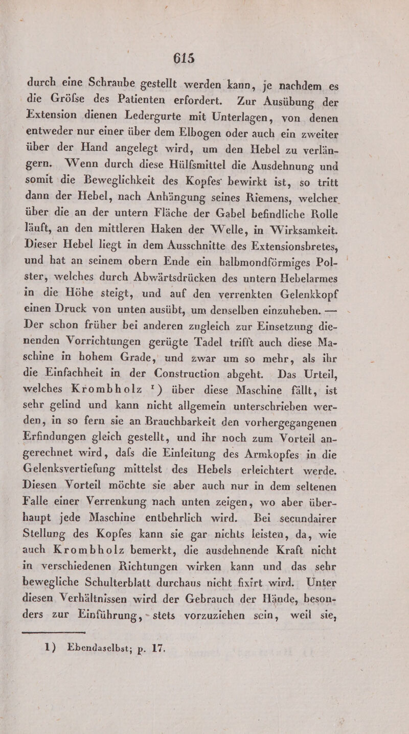durch eine Schraube gestellt werden kann, je nachdem es die Grölse des Patienten erfordert. Zur Ausübung der Extension dienen Ledergurte mit Unterlagen, von denen entweder nur einer über dem Elbogen oder auch ein zweiter über der Hand angelegt wird, um den Hebel zu verlän- gern. Wenn durch diese Hülßmittel die Ausdehnung und somit die Beweglichkeit des Kopfes‘ bewirkt ist, so tritt dann der Hebel, nach Anhängung seines Riemens, welcher über die an . untern Fläche der Gabel befindliche Rolle läuft, an den mittleren Haken der Welle, in Wirksamkeit. Dieser Hebel liegt in dem Ausschnitte des Extensionsbretes, und hat an seinem obern Ende ein halbmondförmiges Pol- ster, welches durch Abwärtsdrücken des untern Hebelarmes in die Höhe steigt, und auf den verrenkten Gelenkkopf einen Druck von unten ausübt, um denselben einzuheben. — Der schon früher bei anderen zugleich zur Einsetzung die- nenden Vorrichtungen gerügte Tadel trifft auch diese Ma- schine in hohem Grade, und zwar um so mehr, als ihr die Einfachheit in der Construction abgeht. Das Urteil, welches Krombholz !) über diese Maschine fällt, ist sehr gelind und kann nicht allgemein unterschrieben wer- den, in so fern sie an Brauchbarkeit den vorhergegangenen Erfindungen gleich gestellt, und ihr noch zum Vorteil an- gerechnet wird, dals die Einleitung des Armkopfes in die Gelenksvertiefung mittelst des Hebels erleichtert werde. Diesen Vorteil möchte sie aber auch nur in dem seltenen Falle einer Verrenkung nach unten zeigen, wo aber über- haupt jede Maschine entbehrlich wird. Bei secundairer Stellung des Kopfes kann sie gar nichts leisten, da, wie auch Krombholz bemerkt, die ausdehnende Kraft nicht in verschiedenen Richtungen wirken kann und das sehr bewegliche Schulterblatt durchaus nicht fixirt wird. Unter diesen Verhältnissen wird der Gebrauch der Hände, beson- ders zur Einführung, - stets vorzuziehen sein, weil sie, 1) Ebendaselbst; p. 17.