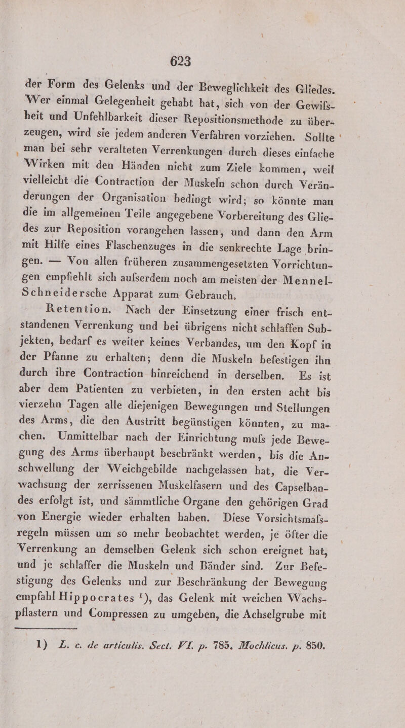 der Form des Gelenks und der Beweglichkeit des Gliedes. Wer einmal Gelegenheit gehabt hat, sich von der Gewils- heit und Unfehlbarkeit dieser Repositionsmethode zu über. zeugen, wird sie jedem anderen Verfahren vorziehen. Sollte ‚man bei sehr veralteten Verrenkungen durch dieses einfache Wirken mit den Händen nicht zum Ziele kommen, weil vielleicht die Contraction der Muskeln schon durch Verän- derungen der Organisation bedingt wird; so könnte man die im allgemeinen Teile angegebene Vorbereitung des Glie- des zur Reposition vorangehen lassen, und dann den Arm mit Hilfe eines F laschenzuges in die senkrechte Lage brin- gen. — Von allen früheren zusammengesetzten Vorrichtun- gen empfiehlt sich aufserdem noch am meisten der Mennel.- Schneidersche Apparat zum Gebrauch. Retention. Nach der Einsetzung einer frisch ent- standenen Verrenkung und bei übrigens nicht schlaffen Sub- jekten, bedarf es weiter keines Verbandes, um den Kopf in der Pfanne zu erhalten; denn die Muskeln befestigen ihn durch ihre Contraction hinreichend in derselben. Es ist aber dem Patienten zu verbieten, in den ersten acht bis vierzehn Tagen alle diejenigen Bewegungen und Stellungen chen. Unmittelbar nach der Einrichtung mufs jede Bewe- gung des Arms überhaupt beschränkt werden, bis die An- schwellung der Weichgebilde nachgelassen hat, die Ver- wachsung der zerrissenen Muskelfasern und des Capselban- des erfolgt ist, und sämmtliche Organe den gehörigen Grad von Energie wieder erhalten haben. Diese Vorsichtsmaßs- regeln müssen um so mehr beobachtet werden, je öfter die Verrenkung an demselben Gelenk sich schon ereignet hat, und je schlaffer die Muskeln und Bänder sind. Zur Befe- stigung des Gelenks und zur Beschränkung der Bewegung empfahl Hippocrates !), das Gelenk mit weichen Wachs- pflastern und Compressen zu umgeben, die Achselgrube mit 1) Z.c. de articulis. Sect. FI. p. 785. Mochlicus. p. 850. -