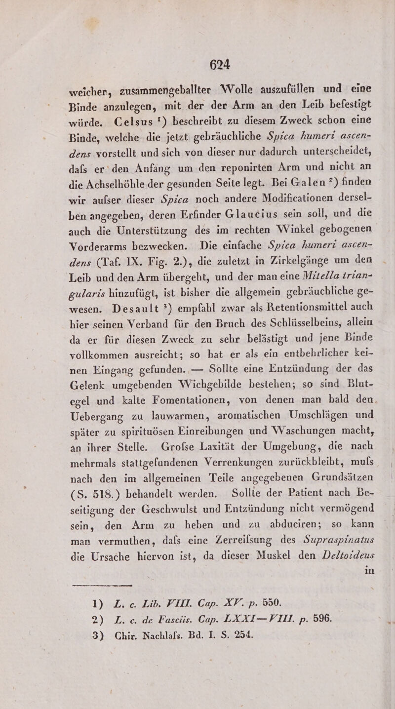 weicher, zusammengeballter Wolle auszufüllen und eine Binde anzulegen, mit der der Arm an den Leib befestigt würde. Celsus !) beschreibt zu diesem Zweck schon eine Binde, welche die jetzt gebräuchliche Spica humeri ascen- dens vorstellt und sich von dieser nur dadurch unterscheidet, dafs er'den Anfang um den reponirten Arm und nicht an die Achselhöhle der gesunden Seite legt. Bei Galen ?) finden wir aufser dieser Spica noch andere Modificationen dersel- ben angegeben, deren Erfinder Glaucius sein soll, und die auch die Unterstützung des im rechten Winkel gebogenen Vorderarms bezwecken. Die einfache Spica humeri ascen- dens (Taf. IX. Fig. 2.), die zuletzt in Zirkelgänge um den Leib und den Arm übergeht, und der man eine Mitella irian- gularis hinzufügt, ist bisher die allgemein gebräuchliche ge- wesen. Desault ’) empfahl zwar als Retentionsmittel auch hier seinen Verband für den Bruch des Schlüsselbeins, allein da er für diesen Zweck zu sehr belästigt und jene Binde vollkommen ausreicht; so hat er als ein entbehrlicher kei- nen Eingang gefunden. — Sollte eine Entzündung der das Gelenk umgebenden Wichgebilde bestehen; so sind Blut- egel und kalte Fomentationen, von denen man bald den. Uebergang zu lauwarmen, aromatischen Umschlägen und später zu spirituösen Einreibungen und Waschungen macht, an ihrer Stelle. Grofse Laxität der Umgebung, die nach mehrmals stattgefundenen Verrenkungen zurückbleibt, muls nach den im allgemeinen Teile angegebenen Grundsätzen (S. 518.) behandelt werden. Sollte der Patient nach Be- seitigung der Geschwulst und Entzündung nicht vermögend sein, den Arm zu heben und zu abduciren; so kann man vermuthen, dafs eine Zerreilsung des Supraspinatus die Ursache hiervon ist, da dieser Muskel den Delto:deus in 1) L. c. Lib. VII. Cap. XF. p. 550. 2) L.c. de Fascis. Cap. LXXI— VII. p. 5%. 3) Chir. Nachlafs. Bd. I. S. 254.
